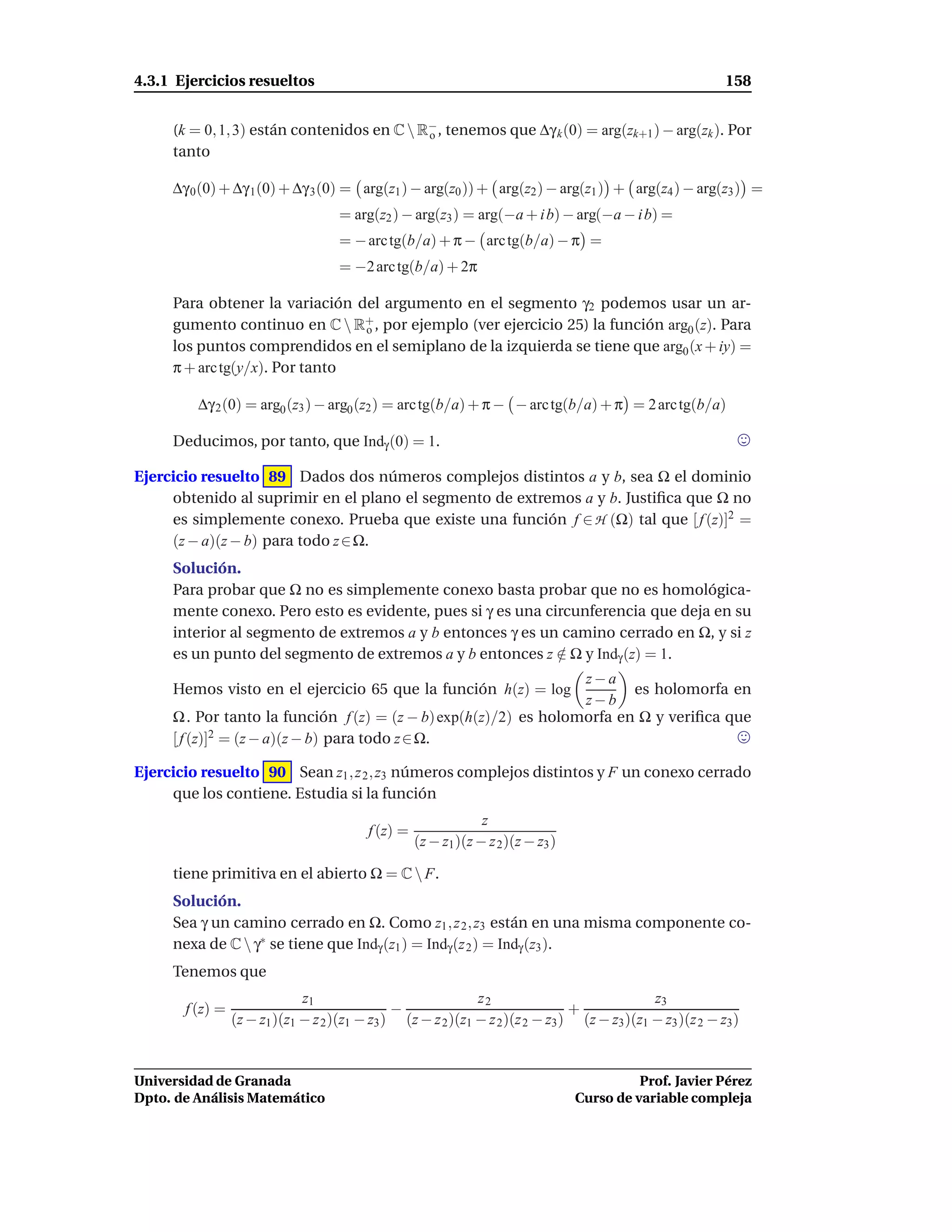 4.3.1 Ejercicios resueltos                                                                                  158


     (k = 0, 1, 3) están contenidos en C  R− , tenemos que ∆γ k (0) = arg(zk+1 ) − arg(zk ). Por
                                            o
     tanto

     ∆γ 0 (0) + ∆γ 1(0) + ∆γ 3 (0) = arg(z1 ) − arg(z0 )) + arg(z2 ) − arg(z1 ) + arg(z4 ) − arg(z3 ) =
                                     = arg(z2 ) − arg(z3 ) = arg(−a + i b) − arg(−a − i b) =
                                     = − arc tg(b/a) + π − arc tg(b/a) − π =
                                     = −2 arc tg(b/a) + 2π

     Para obtener la variación del argumento en el segmento γ2 podemos usar un ar-
     gumento continuo en C  R+ , por ejemplo (ver ejercicio 25) la función arg0 (z). Para
                                o
     los puntos comprendidos en el semiplano de la izquierda se tiene que arg0 (x + iy) =
     π + arc tg(y/x). Por tanto

         ∆γ 2 (0) = arg0 (z3 ) − arg0 (z2 ) = arc tg(b/a) + π − − arc tg(b/a) + π = 2 arc tg(b/a)

     Deducimos, por tanto, que Indγ (0) = 1.

Ejercicio resuelto 89 Dados dos números complejos distintos a y b, sea Ω el dominio
     obtenido al suprimir en el plano el segmento de extremos a y b. Justiﬁca que Ω no
     es simplemente conexo. Prueba que existe una función f ∈ H (Ω) tal que [ f (z)]2 =
     (z − a)(z − b) para todo z ∈ Ω.
     Solución.
     Para probar que Ω no es simplemente conexo basta probar que no es homológica-
     mente conexo. Pero esto es evidente, pues si γ es una circunferencia que deja en su
     interior al segmento de extremos a y b entonces γ es un camino cerrado en Ω, y si z
     es un punto del segmento de extremos a y b entonces z ∈ Ω y Indγ (z) = 1.
                                                             /
                                                                  z−a
     Hemos visto en el ejercicio 65 que la función h(z) = log            es holomorfa en
                                                                  z−b
     Ω . Por tanto la función f (z) = (z − b) exp(h(z)/2) es holomorfa en Ω y veriﬁca que
     [ f (z)]2 = (z − a)(z − b) para todo z ∈ Ω.

Ejercicio resuelto 90 Sean z1 , z 2 , z3 números complejos distintos y F un conexo cerrado
     que los contiene. Estudia si la función
                                                                 z
                                          f (z) =
                                                    (z − z1 )(z − z 2 )(z − z3 )

     tiene primitiva en el abierto Ω = C  F.
     Solución.
     Sea γ un camino cerrado en Ω. Como z1 , z 2 , z3 están en una misma componente co-
     nexa de C  γ∗ se tiene que Indγ (z1 ) = Indγ (z 2 ) = Indγ (z3 ).
     Tenemos que
                              z1                              z2                              z3
       f (z) =                                 −                                +
                 (z − z1 )(z1 − z 2 )(z1 − z3 ) (z − z 2 )(z1 − z 2 )(z 2 − z3 ) (z − z3 )(z1 − z3 )(z 2 − z3 )


Universidad de Granada                                                                       Prof. Javier Pérez
Dpto. de Análisis Matemático                                                       Curso de variable compleja
 