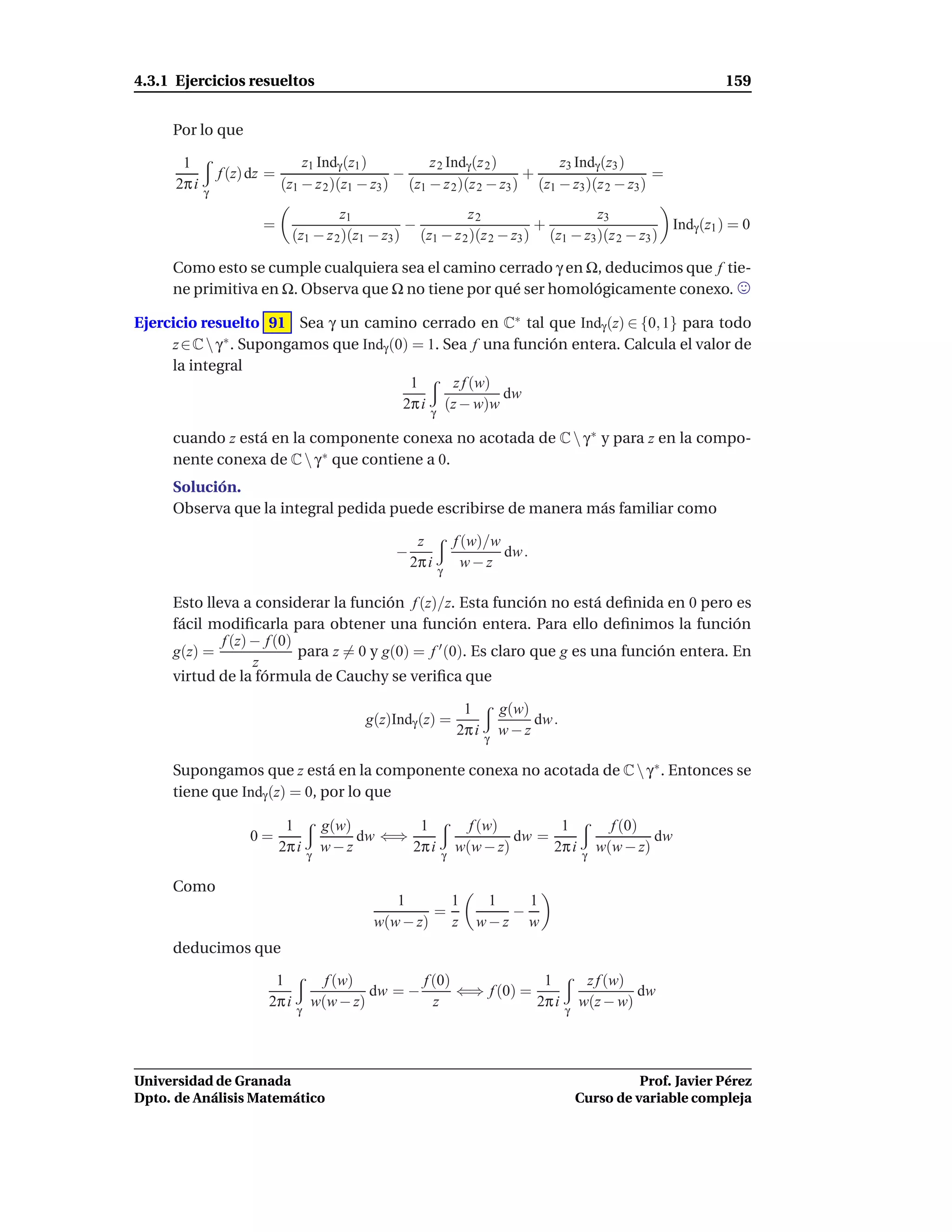 4.3.1 Ejercicios resueltos                                                                                         159


     Por lo que

       1                          z1 Indγ (z1 )         z 2 Indγ (z 2 )        z3 Indγ (z3 )
                 f (z) dz =                        −                      +                      =
      2π i   γ
                              (z1 − z 2 )(z1 − z3 ) (z1 − z 2 )(z 2 − z3 ) (z1 − z3 )(z 2 − z3 )
                                         z1                    z2                     z3
                        =                            −                      +                      Indγ (z1 ) = 0
                                (z1 − z 2 )(z1 − z3 ) (z1 − z 2 )(z 2 − z3 ) (z1 − z3 )(z 2 − z3 )

     Como esto se cumple cualquiera sea el camino cerrado γ en Ω, deducimos que f tie-
     ne primitiva en Ω. Observa que Ω no tiene por qué ser homológicamente conexo.

Ejercicio resuelto 91 Sea γ un camino cerrado en C∗ tal que Indγ (z) ∈ {0, 1} para todo
     z ∈ C  γ ∗ . Supongamos que Indγ (0) = 1. Sea f una función entera. Calcula el valor de
     la integral
                                           1     z f (w)
                                                         dw
                                         2π i (z − w)w
                                                         γ

     cuando z está en la componente conexa no acotada de C  γ ∗ y para z en la compo-
     nente conexa de C  γ ∗ que contiene a 0.
     Solución.
     Observa que la integral pedida puede escribirse de manera más familiar como

                                                       z         f (w)/w
                                                  −                      dw .
                                                      2π i         w−z
                                                             γ

     Esto lleva a considerar la función f (z)/z. Esta función no está deﬁnida en 0 pero es
     fácil modiﬁcarla para obtener una función entera. Para ello deﬁnimos la función
             f (z) − f (0)
     g(z) =                para z = 0 y g(0) = f ′ (0). Es claro que g es una función entera. En
                   z
     virtud de la fórmula de Cauchy se veriﬁca que

                                                                  1         g(w)
                                              g(z)Indγ (z) =                     dw .
                                                                 2π i   γ
                                                                            w−z

     Supongamos que z está en la componente conexa no acotada de C  γ ∗ . Entonces se
     tiene que Indγ (z) = 0, por lo que

                               1         g(w)        1             f (w)        1                  f (0)
                      0=                      dw ⇐⇒                       dw =                            dw
                              2π i   γ
                                         w−z        2π i     γ
                                                                 w(w − z)      2π i          γ
                                                                                                 w(w − z)

     Como
                                                  1       1          1   1
                                                        =              −
                                               w(w − z)   z         w−z w
     deducimos que

                          1            f (w)         f (0)             1                     z f (w)
                                              dw = −       ⇐⇒ f (0) =                                dw
                         2π i        w(w − z)          z              2π i                  w(z − w)
                                 γ                                                      γ




Universidad de Granada                                                                                Prof. Javier Pérez
Dpto. de Análisis Matemático                                                                Curso de variable compleja
 