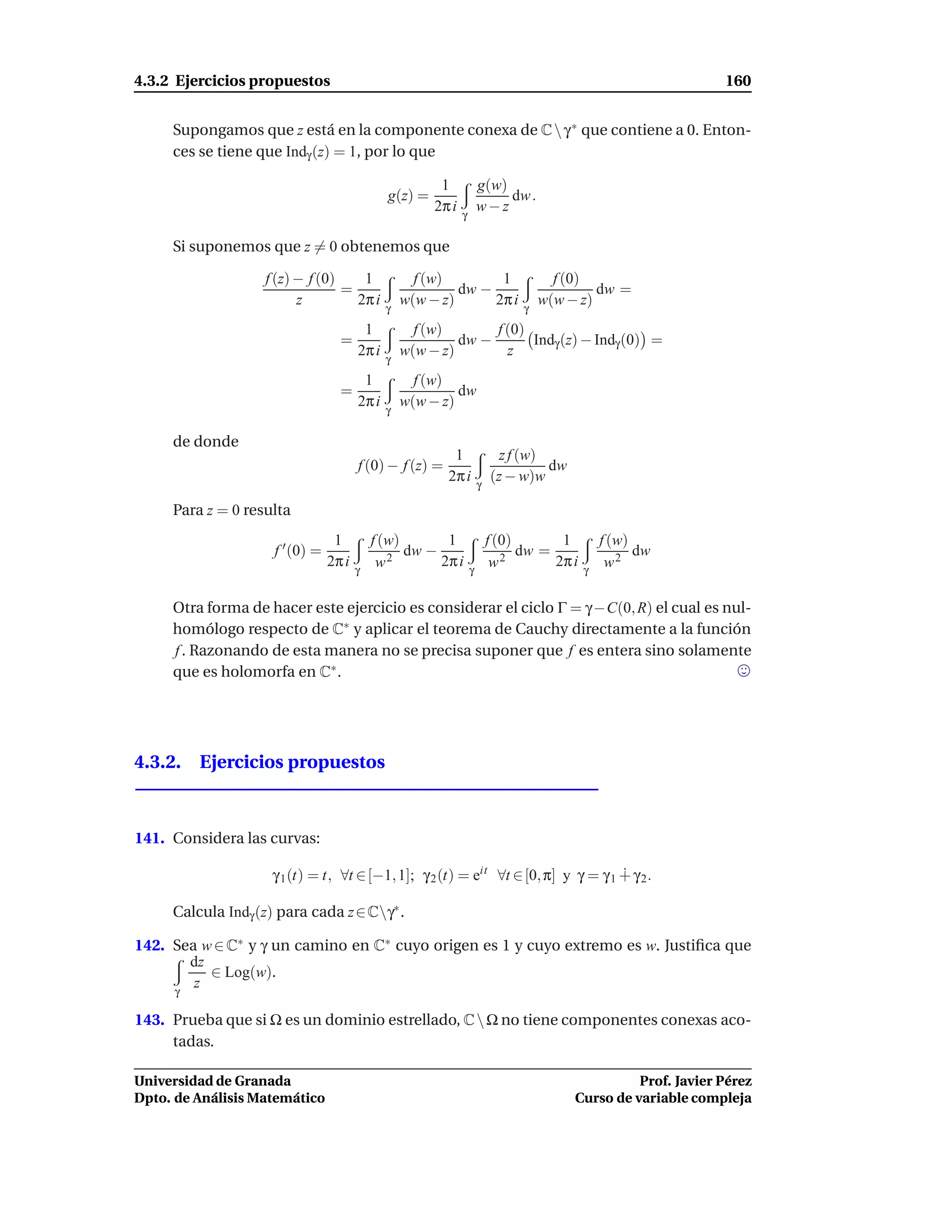 4.3.2 Ejercicios propuestos                                                                                     160


     Supongamos que z está en la componente conexa de C  γ ∗ que contiene a 0. Enton-
     ces se tiene que Indγ (z) = 1, por lo que

                                                        1             g(w)
                                              g(z) =                       dw .
                                                       2π i   γ
                                                                      w−z

     Si suponemos que z = 0 obtenemos que

                   f (z) − f (0)    1               f (w)        1                    f (0)
                                 =                         dw −                              dw =
                         z         2π i       γ
                                                  w(w − z)      2π i            γ
                                                                                    w(w − z)
                                      1             f (w)       f (0)
                                   =                       dw −       Indγ (z) − Indγ (0) =
                                     2π i         w(w − z)        z
                                              γ
                                      1             f (w)
                                   =                       dw
                                     2π i         w(w − z)
                                              γ

     de donde
                                                           1               z f (w)
                                        f (0) − f (z) =                            dw
                                                          2π i        γ
                                                                          (z − w)w

     Para z = 0 resulta
                                  1         f (w)       1                 f (0)       1         f (w)
                     f ′ (0) =                 2
                                                  dw −                       2
                                                                                dw =                  dw
                                 2π i
                                        γ
                                             w         2π i
                                                                  γ
                                                                           w         2π i
                                                                                            γ
                                                                                                 w2

     Otra forma de hacer este ejercicio es considerar el ciclo Γ = γ −C(0, R) el cual es nul-
     homólogo respecto de C∗ y aplicar el teorema de Cauchy directamente a la función
     f . Razonando de esta manera no se precisa suponer que f es entera sino solamente
     que es holomorfa en C∗ .




4.3.2. Ejercicios propuestos



141. Considera las curvas:

                    γ 1 (t) = t, ∀t ∈ [−1, 1]; γ 2 (t) = eit ∀t ∈ [0, π] y γ = γ 1 ∔ γ 2 .

     Calcula Indγ (z) para cada z ∈ Cγ∗ .

142. Sea w ∈ C∗ y γ un camino en C∗ cuyo origen es 1 y cuyo extremo es w. Justiﬁca que
       dz
          ∈ Log(w).
     γ
        z

143. Prueba que si Ω es un dominio estrellado, C  Ω no tiene componentes conexas aco-
     tadas.

Universidad de Granada                                                                             Prof. Javier Pérez
Dpto. de Análisis Matemático                                                             Curso de variable compleja
 