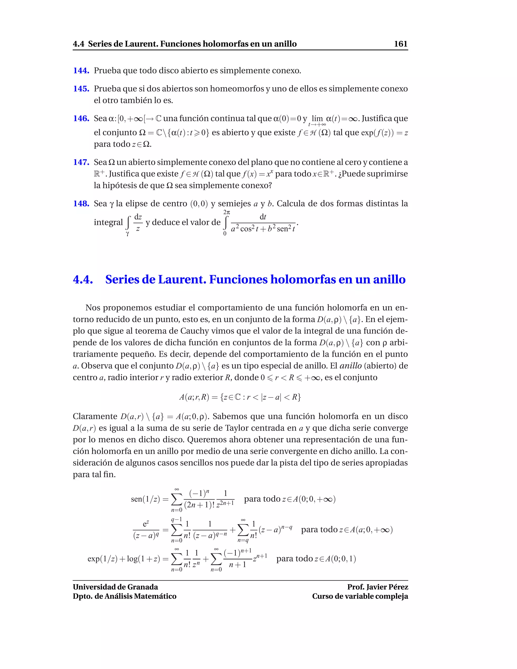 4.4 Series de Laurent. Funciones holomorfas en un anillo                                                                 161


144. Prueba que todo disco abierto es simplemente conexo.

145. Prueba que si dos abiertos son homeomorfos y uno de ellos es simplemente conexo
     el otro también lo es.

146. Sea α:[0, +∞[→ C una función continua tal que α(0)=0 y l´m α(t)=∞. Justiﬁca que
                                                             ı
                                                                                              t→+∞
       el conjunto Ω = C{α(t) :t             0} es abierto y que existe f ∈ H (Ω) tal que exp( f (z)) = z
       para todo z ∈ Ω.

147. Sea Ω un abierto simplemente conexo del plano que no contiene al cero y contiene a
     R+ . Justiﬁca que existe f ∈ H (Ω) tal que f (x) = xx para todo x∈R+ . ¿Puede suprimirse
     la hipótesis de que Ω sea simplemente conexo?

148. Sea γ la elipse de centro (0, 0) y semiejes a y b. Calcula de dos formas distintas la
                                                          2π
                      dz                                                 dt
       integral          y deduce el valor de                                            .
                  γ
                      z
                                                          0
                                                               a 2 cos2 t + b 2 sen2 t




4.4.      Series de Laurent. Funciones holomorfas en un anillo

    Nos proponemos estudiar el comportamiento de una función holomorfa en un en-
torno reducido de un punto, esto es, en un conjunto de la forma D(a, ρ)  {a}. En el ejem-
plo que sigue al teorema de Cauchy vimos que el valor de la integral de una función de-
pende de los valores de dicha función en conjuntos de la forma D(a, ρ)  {a} con ρ arbi-
trariamente pequeño. Es decir, depende del comportamiento de la función en el punto
a. Observa que el conjunto D(a, ρ)  {a} es un tipo especial de anillo. El anillo (abierto) de
centro a, radio interior r y radio exterior R, donde 0 r < R +∞, es el conjunto

                                       A(a; r, R) = {z ∈ C : r < |z − a| < R}

Claramente D(a, r)  {a} = A(a; 0, ρ). Sabemos que una función holomorfa en un disco
D(a, r) es igual a la suma de su serie de Taylor centrada en a y que dicha serie converge
por lo menos en dicho disco. Queremos ahora obtener una representación de una fun-
ción holomorfa en un anillo por medio de una serie convergente en dicho anillo. La con-
sideración de algunos casos sencillos nos puede dar la pista del tipo de series apropiadas
para tal ﬁn.
                                   ∞
                                          (−1)n      1
                      sen(1/z) =                    2n+1
                                                                   para todo z ∈ A(0; 0, +∞)
                                         (2n + 1)! z
                                   n=0
                                   q−1                            ∞
                         ez              1       1           1
                               =                       +        (z − a)n−q                   para todo z ∈ A(a; 0, +∞)
                      (z − a)q           n! (z − a)q−n
                                                         n=q
                                                             n!
                                   n=0
                                    ∞               ∞
                                         1 1              (−1)n+1 n+1
    exp(1/z) + log(1 + z) =                     +                z             para todo z ∈ A(0; 0, 1)
                                         n! z n            n+1
                                   n=0              n=0

Universidad de Granada                                                                                    Prof. Javier Pérez
Dpto. de Análisis Matemático                                                                    Curso de variable compleja
 