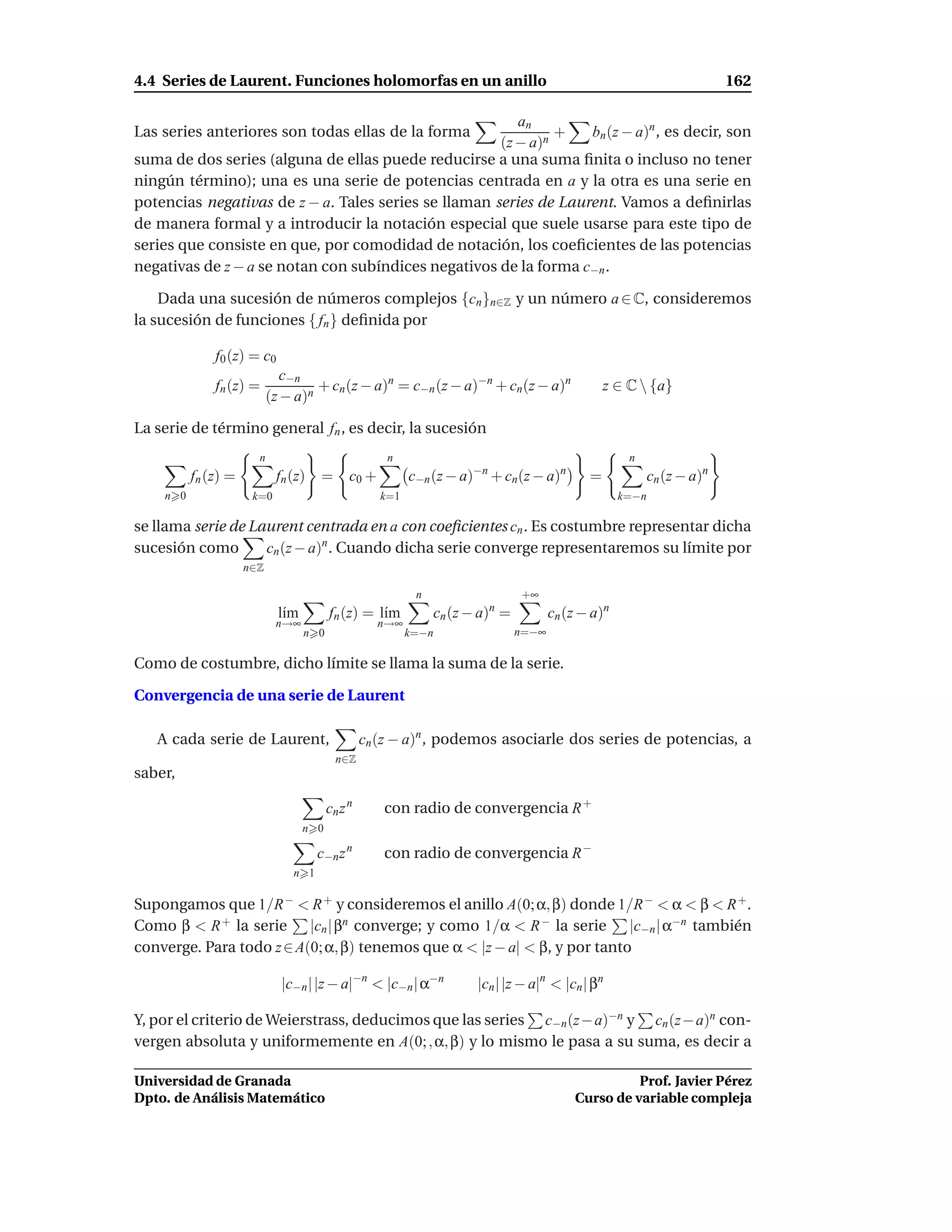 4.4 Series de Laurent. Funciones holomorfas en un anillo                                                                  162

                                                         an
Las series anteriores son todas ellas de la forma              +   bn (z − a)n , es decir, son
                                                      (z − a)n
suma de dos series (alguna de ellas puede reducirse a una suma ﬁnita o incluso no tener
ningún término); una es una serie de potencias centrada en a y la otra es una serie en
potencias negativas de z − a. Tales series se llaman series de Laurent. Vamos a deﬁnirlas
de manera formal y a introducir la notación especial que suele usarse para este tipo de
series que consiste en que, por comodidad de notación, los coeﬁcientes de las potencias
negativas de z − a se notan con subíndices negativos de la forma c−n .

    Dada una sucesión de números complejos {cn }n∈Z y un número a ∈ C, consideremos
la sucesión de funciones { fn } deﬁnida por

              f0 (z) = c0
                              c−n
              fn (z) =              + cn (z − a)n = c−n (z − a)−n + cn(z − a)n                    z ∈ C  {a}
                           (z − a)n

La serie de término general fn , es decir, la sucesión
                       n                              n                                               n
          fn (z) =          fn (z)   =        c0 +         c−n (z − a)−n + cn(z − a)n         =             cn (z − a)n
    n 0               k=0                            k=1                                             k=−n

se llama serie de Laurent centrada en a con coeﬁcientes cn . Es costumbre representar dicha
sucesión como       cn (z − a)n . Cuando dicha serie converge representaremos su límite por
                     n∈Z

                                                            n                   +∞
                             l´m
                              ı          fn (z) = l´m
                                                   ı            cn (z − a)n =          cn (z − a)n
                            n→∞                      n→∞
                                   n 0                     k=−n                 n=−∞

Como de costumbre, dicho límite se llama la suma de la serie.

Convergencia de una serie de Laurent

   A cada serie de Laurent,                       cn (z − a)n , podemos asociarle dos series de potencias, a
                                           n∈Z
saber,

                                         cn z n      con radio de convergencia R +
                                   n 0

                                     c−n z n         con radio de convergencia R −
                               n 1

Supongamos que 1/R − < R + y consideremos el anillo A(0; α, β) donde 1/R − < α < β < R + .
Como β < R + la serie |cn | βn converge; y como 1/α < R − la serie |c−n | α−n también
converge. Para todo z ∈ A(0; α, β) tenemos que α < |z − a| < β, y por tanto

                             |c−n | |z − a|−n < |c−n | α−n             |cn | |z − a|n < |cn | βn

Y, por el criterio de Weierstrass, deducimos que las series c−n (z− a)−n y cn (z− a)n con-
vergen absoluta y uniformemente en A(0; , α, β) y lo mismo le pasa a su suma, es decir a

Universidad de Granada                                                                               Prof. Javier Pérez
Dpto. de Análisis Matemático                                                               Curso de variable compleja
 