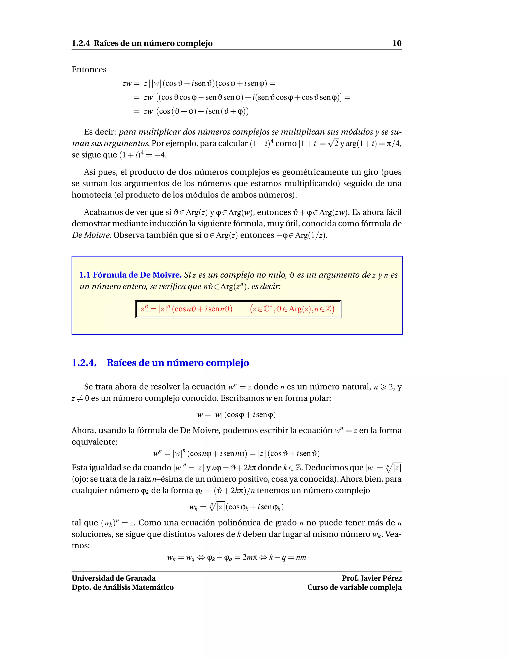 1.2.4 Raíces de un número complejo                                                                     10


Entonces
                zw = |z | |w| (cos ϑ + i sen ϑ)(cos ϕ + i sen ϕ) =
                   = |zw| [(cos ϑ cos ϕ − senϑ sen ϕ) + i(sen ϑ cos ϕ + cosϑ sen ϕ)] =
                   = |zw| (cos (ϑ + ϕ) + i sen (ϑ + ϕ))

    Es decir: para multiplicar dos números complejos se multiplican sus módulos y se su-
                                                                      √
man sus argumentos. Por ejemplo, para calcular (1 + i)4 como |1 + i| = 2 y arg(1 + i) = π/4,
se sigue que (1 + i)4 = −4.

    Así pues, el producto de dos números complejos es geométricamente un giro (pues
se suman los argumentos de los números que estamos multiplicando) seguido de una
homotecia (el producto de los módulos de ambos números).

   Acabamos de ver que si ϑ ∈ Arg(z) y ϕ ∈ Arg(w), entonces ϑ + ϕ ∈ Arg(z w). Es ahora fácil
demostrar mediante inducción la siguiente fórmula, muy útil, conocida como fórmula de
De Moivre. Observa también que si ϕ ∈ Arg(z) entonces −ϕ ∈ Arg(1/z).



  1.1 Fórmula de De Moivre. Si z es un complejo no nulo, ϑ es un argumento de z y n es
  un número entero, se veriﬁca que nϑ ∈ Arg(z n ), es decir:

                     z n = |z |n (cos nϑ + i sen nϑ)        z ∈ C∗ , ϑ ∈ Arg(z), n ∈ Z




1.2.4. Raíces de un número complejo

    Se trata ahora de resolver la ecuación wn = z donde n es un número natural, n                     2, y
z = 0 es un número complejo conocido. Escribamos w en forma polar:
                                        w = |w| (cos ϕ + i sen ϕ)
Ahora, usando la fórmula de De Moivre, podemos escribir la ecuación wn = z en la forma
equivalente:
                     wn = |w|n (cos nϕ + i sen nϕ) = |z | (cos ϑ + i sen ϑ)
Esta igualdad se da cuando |w|n = |z | y nϕ = ϑ+ 2kπ donde k ∈ Z. Deducimos que |w| = n |z |
(ojo: se trata de la raíz n–ésima de un número positivo, cosa ya conocida). Ahora bien, para
cualquier número ϕk de la forma ϕk = (ϑ + 2kπ)/n tenemos un número complejo
                                     wk =   n
                                                |z |(cos ϕk + i sen ϕk )
tal que (wk = z. Como una ecuación polinómica de grado n no puede tener más de n
           )n
soluciones, se sigue que distintos valores de k deben dar lugar al mismo número wk . Vea-
mos:
                          wk = wq ⇔ ϕk − ϕq = 2mπ ⇔ k − q = nm

Universidad de Granada                                                                  Prof. Javier Pérez
Dpto. de Análisis Matemático                                                  Curso de variable compleja
 