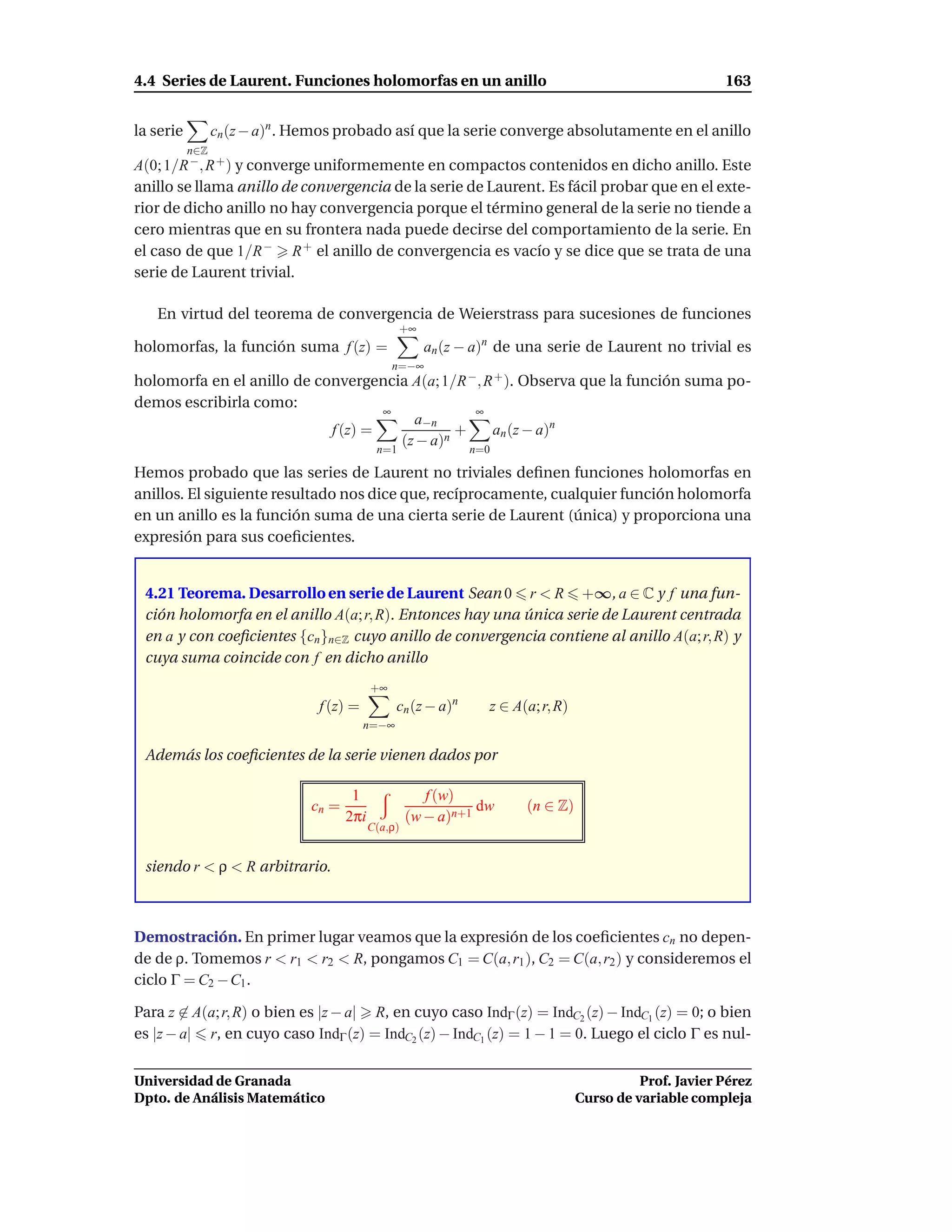 4.4 Series de Laurent. Funciones holomorfas en un anillo                                                  163


la serie         cn (z − a)n . Hemos probado así que la serie converge absolutamente en el anillo
           n∈Z
A(0; 1/R −, R + ) y converge uniformemente en compactos contenidos en dicho anillo. Este
anillo se llama anillo de convergencia de la serie de Laurent. Es fácil probar que en el exte-
rior de dicho anillo no hay convergencia porque el término general de la serie no tiende a
cero mientras que en su frontera nada puede decirse del comportamiento de la serie. En
el caso de que 1/R − R + el anillo de convergencia es vacío y se dice que se trata de una
serie de Laurent trivial.

   En virtud del teorema de convergencia de Weierstrass para sucesiones de funciones
                                                   +∞
holomorfas, la función suma f (z) =                     an (z − a)n de una serie de Laurent no trivial es
                                                 n=−∞
holomorfa en el anillo de convergencia A(a; 1/R −, R + ). Observa que la función suma po-
demos escribirla como:
                                    ∞            ∞
                                        a−n
                            f (z) =            +    an (z − a)n
                                      (z − a)n
                                             n=1                n=0

Hemos probado que las series de Laurent no triviales deﬁnen funciones holomorfas en
anillos. El siguiente resultado nos dice que, recíprocamente, cualquier función holomorfa
en un anillo es la función suma de una cierta serie de Laurent (única) y proporciona una
expresión para sus coeﬁcientes.


 4.21 Teorema. Desarrollo en serie de Laurent Sean 0 r < R +∞, a ∈ C y f una fun-
 ción holomorfa en el anillo A(a; r, R). Entonces hay una única serie de Laurent centrada
 en a y con coeﬁcientes {cn }n∈Z cuyo anillo de convergencia contiene al anillo A(a; r, R) y
 cuya suma coincide con f en dicho anillo
                                            +∞
                                 f (z) =          cn (z − a)n     z ∈ A(a; r, R)
                                           n=−∞

 Además los coeﬁcientes de la serie vienen dados por

                                       1                f (w)
                               cn =                             dw      (n ∈ Z)
                                      2πi            (w − a)n+1
                                            C(a,ρ)


 siendo r < ρ < R arbitrario.



Demostración. En primer lugar veamos que la expresión de los coeﬁcientes cn no depen-
de de ρ. Tomemos r < r1 < r2 < R, pongamos C1 = C(a, r1 ), C2 = C(a, r2 ) y consideremos el
ciclo Γ = C2 − C1 .

Para z ∈ A(a; r, R) o bien es |z − a| R, en cuyo caso IndΓ (z) = IndC2 (z) − IndC1 (z) = 0; o bien
es |z − a| r, en cuyo caso IndΓ (z) = IndC2 (z) − IndC1 (z) = 1 − 1 = 0. Luego el ciclo Γ es nul-


Universidad de Granada                                                                       Prof. Javier Pérez
Dpto. de Análisis Matemático                                                       Curso de variable compleja
 