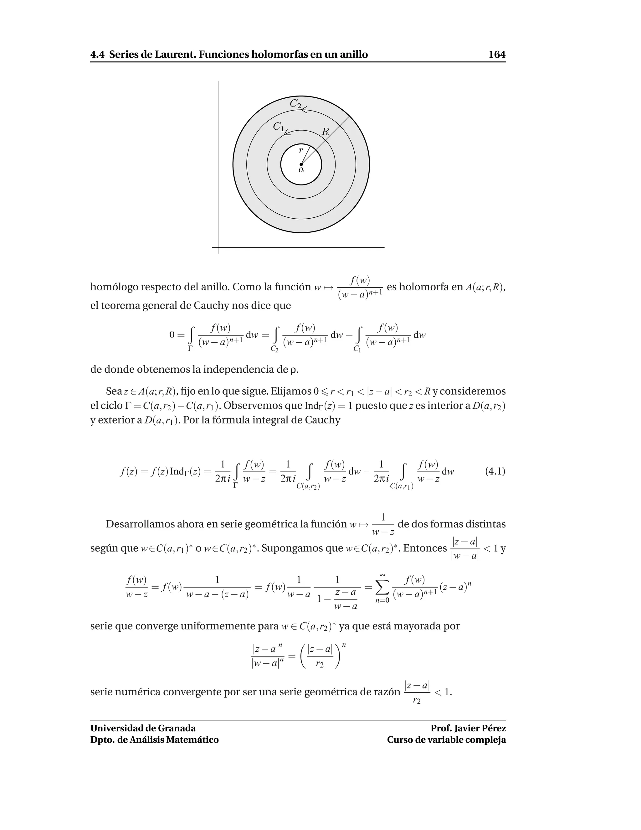 4.4 Series de Laurent. Funciones holomorfas en un anillo                                                           164



                                                        C2

                                                   C1
                                                                       R
                                                            r
                                                            a




                                                                              f (w)
homólogo respecto del anillo. Como la función w →                                     es holomorfa en A(a; r, R),
                                                                           (w − a)n+1
el teorema general de Cauchy nos dice que

                               f (w)                      f (w)                         f (w)
                   0=                  dw =                       dw −                          dw
                            (w − a)n+1                 (w − a)n+1                    (w − a)n+1
                        Γ                         C2                            C1

de donde obtenemos la independencia de ρ.

    Sea z ∈ A(a; r, R), ﬁjo en lo que sigue. Elijamos 0 r < r1 < |z − a| < r2 < R y consideremos
el ciclo Γ = C(a, r2 ) −C(a, r1 ). Observemos que IndΓ (z) = 1 puesto que z es interior a D(a, r2 )
y exterior a D(a, r1 ). Por la fórmula integral de Cauchy



                                   1         f (w)   1                 f (w)       1                   f (w)
       f (z) = f (z) IndΓ (z) =                    =                         dw −                            dw   (4.1)
                                  2π i       w − z 2π i                w−z        2π i                 w−z
                                         Γ                  C(a,r2 )                        C(a,r1 )



                                                             1
   Desarrollamos ahora en serie geométrica la función w →          de dos formas distintas
                                                           w−z
                                                                               |z − a|
según que w∈C(a, r1 )∗ o w∈C(a, r2 )∗ . Supongamos que w∈C(a, r2 )∗ . Entonces         <1y
                                                                               |w − a|
                                                                                        ∞
        f (w)               1                  1     1            f (w)
              = f (w)                 = f (w)            =                (z − a)n
        w−z           w − a − (z − a)         w−a 1− z−a       (w − a)n+1
                                                           n=0
                                                     w−a
serie que converge uniformemente para w ∈ C(a, r2 )∗ ya que está mayorada por
                                                                            n
                                               |z − a|n         |z − a|
                                                        =
                                              |w − a|n             r2

                                                                                                |z − a|
serie numérica convergente por ser una serie geométrica de razón                                        < 1.
                                                                                                   r2

Universidad de Granada                                                                                Prof. Javier Pérez
Dpto. de Análisis Matemático                                                                Curso de variable compleja
 