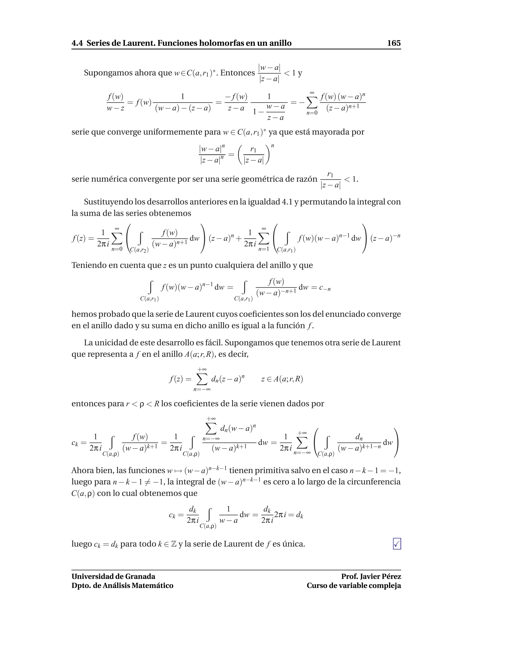 4.4 Series de Laurent. Funciones holomorfas en un anillo                                                                   165

                                                                            |w − a|
   Supongamos ahora que w ∈C(a, r1 )∗ . Entonces                                     <1y
                                                                             |z − a|
                                                                                                 ∞
             f (w)                 1           − f (w) 1          f (w) (w − a)n
                   = f (w)                   =             =−
             w−z           (w − a) − (z − a)    z−a 1− w−a          (z − a)n+1
                                                              n=0
                                                       z−a
serie que converge uniformemente para w ∈ C(a, r1 )∗ ya que está mayorada por
                                                                                  n
                                                  |w − a|n             r1
                                                            =
                                                   |z − a|n         |z − a|
                                                                                                        r1
serie numérica convergente por ser una serie geométrica de razón                                             < 1.
                                                                                                     |z − a|

     Sustituyendo los desarrollos anteriores en la igualdad 4.1 y permutando la integral con
la suma de las series obtenemos
                                                                                 
              ∞                                        ∞
          1              f (w)                    1
 f (z) =                          dw  (z − a)n +               f (w)(w − a)n−1 dw  (z − a)−n
         2π i          (w − a)n+1                 2π i
               n=0    C(a,r2 )                                              n=1       C(a,r1 )

Teniendo en cuenta que z es un punto cualquiera del anillo y que
                                                                                f (w)
                                     f (w)(w − a)n−1 dw =                               dw = c−n
                                                                            (w − a)−n+1
                          C(a,r1 )                               C(a,r1 )

hemos probado que la serie de Laurent cuyos coeﬁcientes son los del enunciado converge
en el anillo dado y su suma en dicho anillo es igual a la función f .

   La unicidad de este desarrollo es fácil. Supongamos que tenemos otra serie de Laurent
que representa a f en el anillo A(a; r, R), es decir,
                                                 +∞
                                       f (z) =          dn (z − a)n          z ∈ A(a; r, R)
                                                 n=−∞

entonces para r < ρ < R los coeﬁcientes de la serie vienen dados por
                                                      +∞
                                                             dn (w − a)n                                                     
                                                                                       +∞
      1                 f (w)    1                   n=−∞                         1                               dn
ck =                           =                                            dw =                                           dw 
     2π i            (w − a)k+1 2π i                    (w − a)k+1               2π i n=−∞                    (w − a)k+1−n
            C(a,ρ)                         C(a,ρ)                                                    C(a,ρ)

Ahora bien, las funciones w → (w − a)n−k−1 tienen primitiva salvo en el caso n − k − 1 = −1,
luego para n − k − 1 = −1, la integral de (w − a)n−k−1 es cero a lo largo de la circunferencia
C(a, ρ) con lo cual obtenemos que
                                              dk              1        dk
                                      ck =                       dw =      2π i = dk
                                             2π i            w−a      2π i
                                                    C(a,ρ)


luego ck = dk para todo k ∈ Z y la serie de Laurent de f es única.


Universidad de Granada                                                                                     Prof. Javier Pérez
Dpto. de Análisis Matemático                                                                     Curso de variable compleja
 