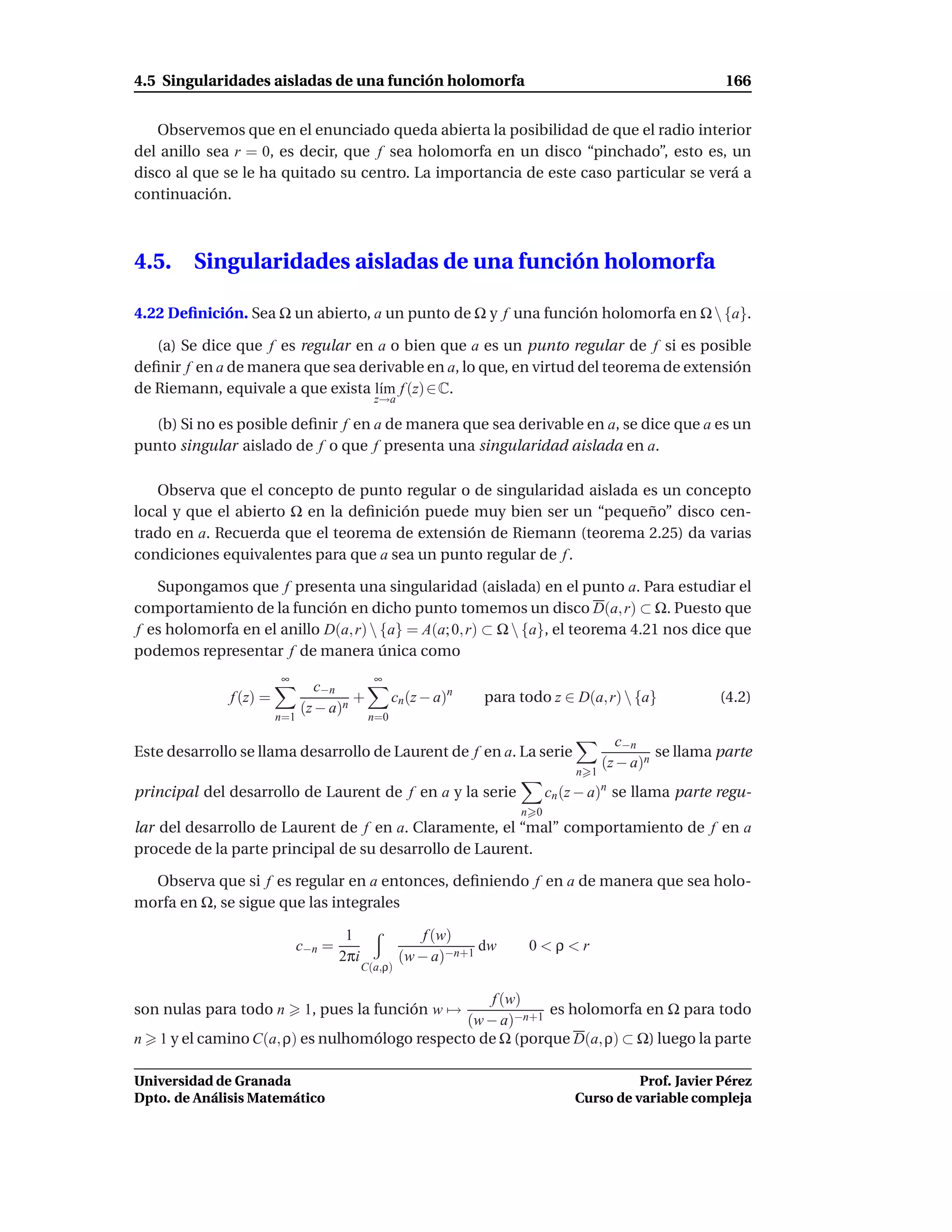 4.5 Singularidades aisladas de una función holomorfa                                                     166


   Observemos que en el enunciado queda abierta la posibilidad de que el radio interior
del anillo sea r = 0, es decir, que f sea holomorfa en un disco “pinchado”, esto es, un
disco al que se le ha quitado su centro. La importancia de este caso particular se verá a
continuación.



4.5.     Singularidades aisladas de una función holomorfa

4.22 Deﬁnición. Sea Ω un abierto, a un punto de Ω y f una función holomorfa en Ω  {a}.

   (a) Se dice que f es regular en a o bien que a es un punto regular de f si es posible
deﬁnir f en a de manera que sea derivable en a, lo que, en virtud del teorema de extensión
de Riemann, equivale a que exista l´m f (z) ∈ C.
                                   ı
                                              z→a

  (b) Si no es posible deﬁnir f en a de manera que sea derivable en a, se dice que a es un
punto singular aislado de f o que f presenta una singularidad aislada en a.

   Observa que el concepto de punto regular o de singularidad aislada es un concepto
local y que el abierto Ω en la deﬁnición puede muy bien ser un “pequeño” disco cen-
trado en a. Recuerda que el teorema de extensión de Riemann (teorema 2.25) da varias
condiciones equivalentes para que a sea un punto regular de f .

   Supongamos que f presenta una singularidad (aislada) en el punto a. Para estudiar el
comportamiento de la función en dicho punto tomemos un disco D(a, r) ⊂ Ω. Puesto que
f es holomorfa en el anillo D(a, r)  {a} = A(a; 0, r) ⊂ Ω  {a}, el teorema 4.21 nos dice que
podemos representar f de manera única como
                        ∞                     ∞
                                 c−n
              f (z) =                  +           cn (z − a)n   para todo z ∈ D(a, r)  {a}            (4.2)
                              (z − a)n
                        n=1                  n=0

                                                                                         c−n
Este desarrollo se llama desarrollo de Laurent de f en a. La serie                             se llama parte
                                                                                      (z − a)n
                                                                                n 1
principal del desarrollo de Laurent de f en a y la serie                    cn (z − a)n se llama parte regu-
                                                                      n 0
lar del desarrollo de Laurent de f en a. Claramente, el “mal” comportamiento de f en a
procede de la parte principal de su desarrollo de Laurent.

  Observa que si f es regular en a entonces, deﬁniendo f en a de manera que sea holo-
morfa en Ω, se sigue que las integrales

                                       1                 f (w)
                              c−n =                              dw    0<ρ<r
                                      2πi            (w − a)−n+1
                                            C(a,ρ)

                                                    f (w)
son nulas para todo n          1, pues la función w →       es holomorfa en Ω para todo
                                                (w − a)−n+1
n   1 y el camino C(a, ρ) es nulhomólogo respecto de Ω (porque D(a, ρ) ⊂ Ω) luego la parte

Universidad de Granada                                                                    Prof. Javier Pérez
Dpto. de Análisis Matemático                                                    Curso de variable compleja
 