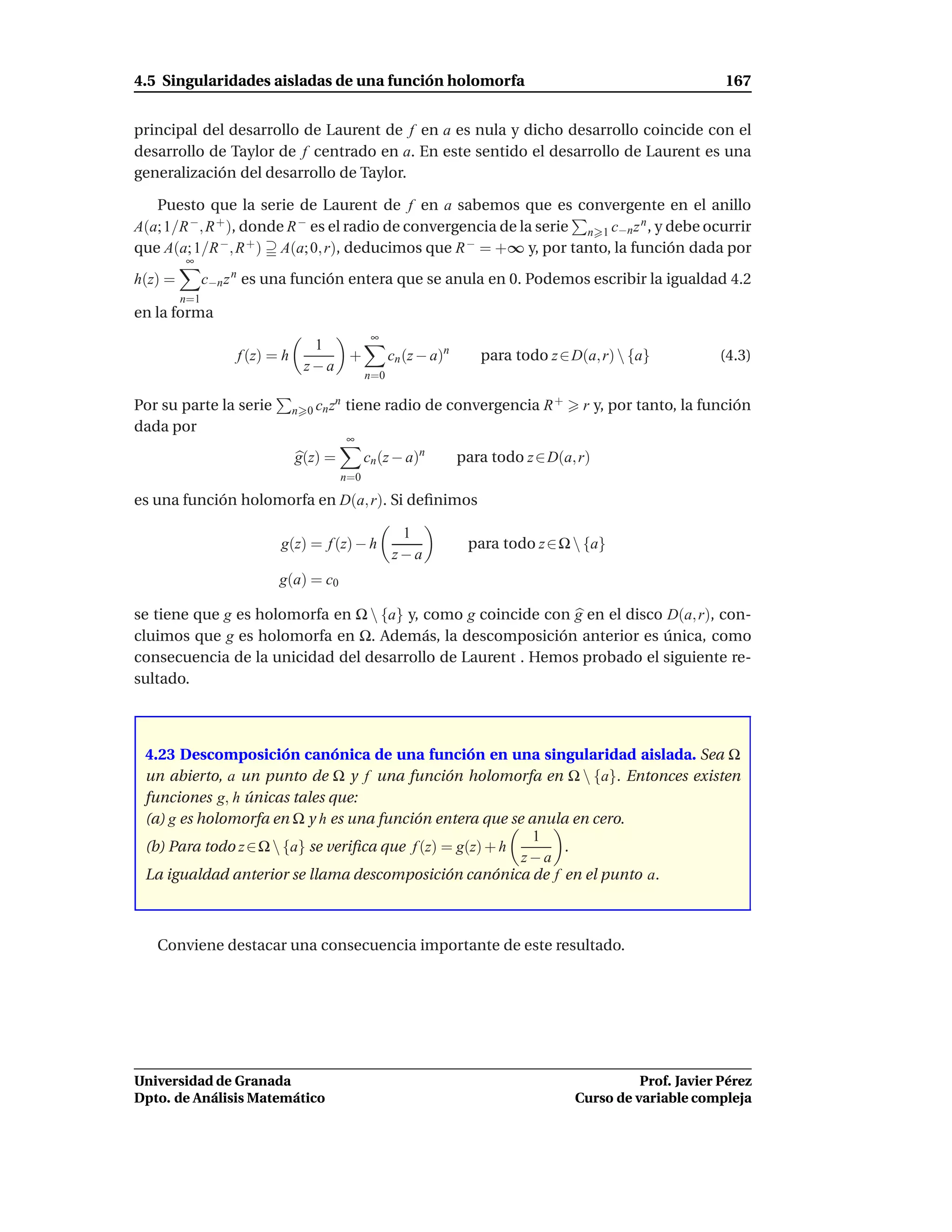4.5 Singularidades aisladas de una función holomorfa                                                         167


principal del desarrollo de Laurent de f en a es nula y dicho desarrollo coincide con el
desarrollo de Taylor de f centrado en a. En este sentido el desarrollo de Laurent es una
generalización del desarrollo de Taylor.

   Puesto que la serie de Laurent de f en a sabemos que es convergente en el anillo
A(a; 1/R −, R + ), donde R − es el radio de convergencia de la serie n 1 c−n z n , y debe ocurrir
que A(a; 1/R −, R + ) A(a; 0, r), deducimos que R − = +∞ y, por tanto, la función dada por
         ∞
h(z) =         c−n z n es una función entera que se anula en 0. Podemos escribir la igualdad 4.2
         n=1
en la forma
                                                 ∞
                                   1
                    f (z) = h         +               cn (z − a)n      para todo z ∈ D(a, r)  {a}          (4.3)
                                  z−a
                                                n=0

Por su parte la serie           n 0 cn z
                                        n
                                            tiene radio de convergencia R +            r y, por tanto, la función
dada por
                                            ∞
                                g(z) =          cn (z − a)n         para todo z ∈ D(a, r)
                                         n=0

es una función holomorfa en D(a, r). Si deﬁnimos

                                                       1
                           g(z) = f (z) − h                          para todo z ∈ Ω  {a}
                                                      z−a
                           g(a) = c0

se tiene que g es holomorfa en Ω  {a} y, como g coincide con g en el disco D(a, r), con-
cluimos que g es holomorfa en Ω. Además, la descomposición anterior es única, como
consecuencia de la unicidad del desarrollo de Laurent . Hemos probado el siguiente re-
sultado.



 4.23 Descomposición canónica de una función en una singularidad aislada. Sea Ω
 un abierto, a un punto de Ω y f una función holomorfa en Ω  {a}. Entonces existen
 funciones g, h únicas tales que:
 (a) g es holomorfa en Ω y h es una función entera que se anula en cero.
                                                            1
 (b) Para todo z ∈ Ω  {a} se veriﬁca que f (z) = g(z) + h     .
                                                           z−a
 La igualdad anterior se llama descomposición canónica de f en el punto a.



   Conviene destacar una consecuencia importante de este resultado.




Universidad de Granada                                                                          Prof. Javier Pérez
Dpto. de Análisis Matemático                                                          Curso de variable compleja
 
