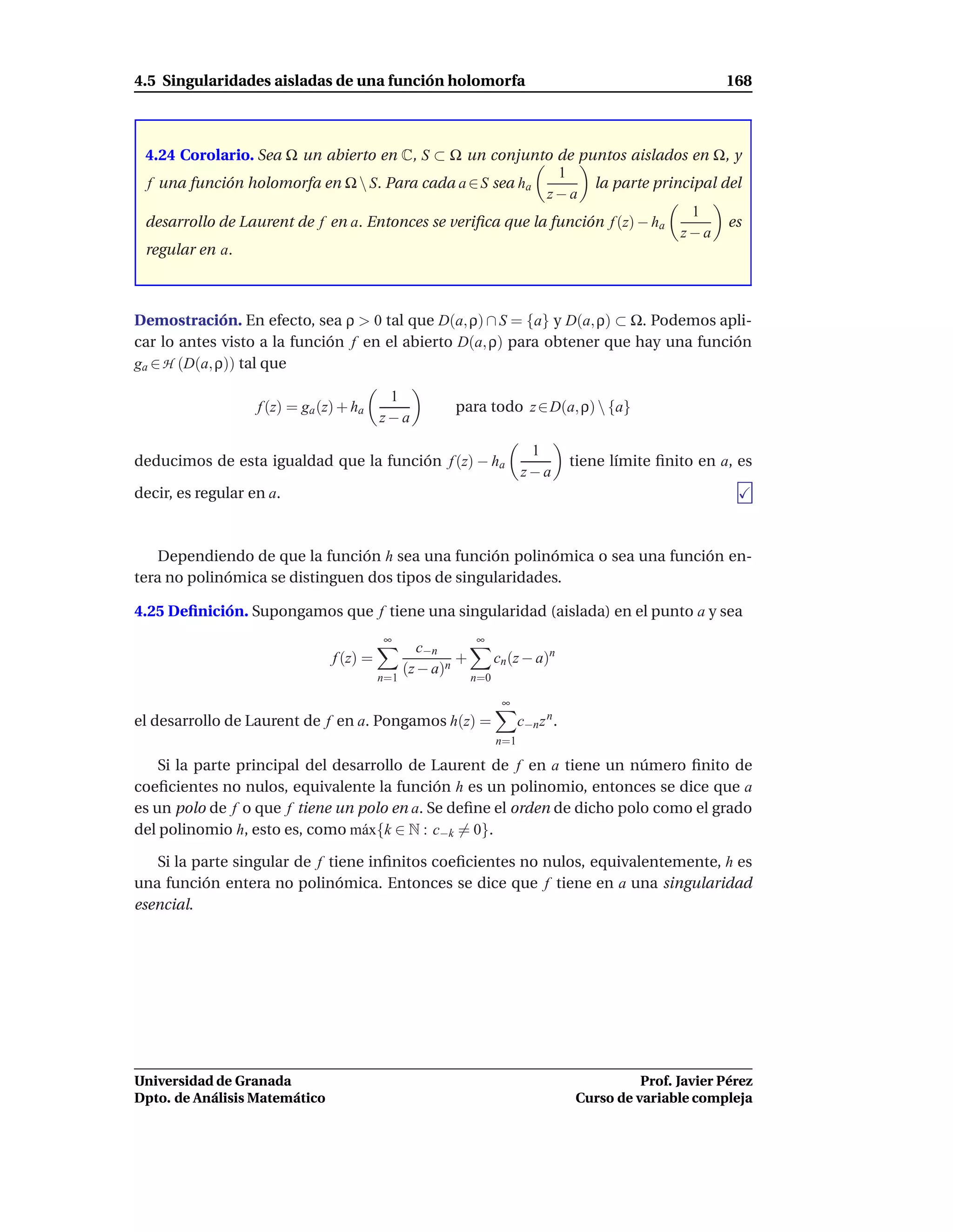 4.5 Singularidades aisladas de una función holomorfa                                                        168



 4.24 Corolario. Sea Ω un abierto en C, S ⊂ Ω un conjunto de puntos aislados en Ω, y
                                                              1
 f una función holomorfa en Ω  S. Para cada a ∈ S sea ha          la parte principal del
                                                            z−a
                                                                                  1
 desarrollo de Laurent de f en a. Entonces se veriﬁca que la función f (z) − ha        es
                                                                                z−a
 regular en a.



Demostración. En efecto, sea ρ > 0 tal que D(a, ρ) ∩ S = {a} y D(a, ρ) ⊂ Ω. Podemos apli-
car lo antes visto a la función f en el abierto D(a, ρ) para obtener que hay una función
ga ∈ H (D(a, ρ)) tal que

                                           1
                   f (z) = ga (z) + ha                  para todo z ∈ D(a, ρ)  {a}
                                          z−a

                                                                          1
deducimos de esta igualdad que la función f (z) − ha                                 tiene límite ﬁnito en a, es
                                                                         z−a
decir, es regular en a.



    Dependiendo de que la función h sea una función polinómica o sea una función en-
tera no polinómica se distinguen dos tipos de singularidades.

4.25 Deﬁnición. Supongamos que f tiene una singularidad (aislada) en el punto a y sea
                                          ∞                  ∞
                                                   c−n
                                f (z) =                  +         cn (z − a)n
                                                (z − a)n
                                          n=1                n=0

                                                                    ∞
el desarrollo de Laurent de f en a. Pongamos h(z) =                      c−n z n .
                                                                   n=1

    Si la parte principal del desarrollo de Laurent de f en a tiene un número ﬁnito de
coeﬁcientes no nulos, equivalente la función h es un polinomio, entonces se dice que a
es un polo de f o que f tiene un polo en a. Se deﬁne el orden de dicho polo como el grado
del polinomio h, esto es, como m´ x{k ∈ N : c−k = 0}.
                                  a

   Si la parte singular de f tiene inﬁnitos coeﬁcientes no nulos, equivalentemente, h es
una función entera no polinómica. Entonces se dice que f tiene en a una singularidad
esencial.




Universidad de Granada                                                                         Prof. Javier Pérez
Dpto. de Análisis Matemático                                                         Curso de variable compleja
 