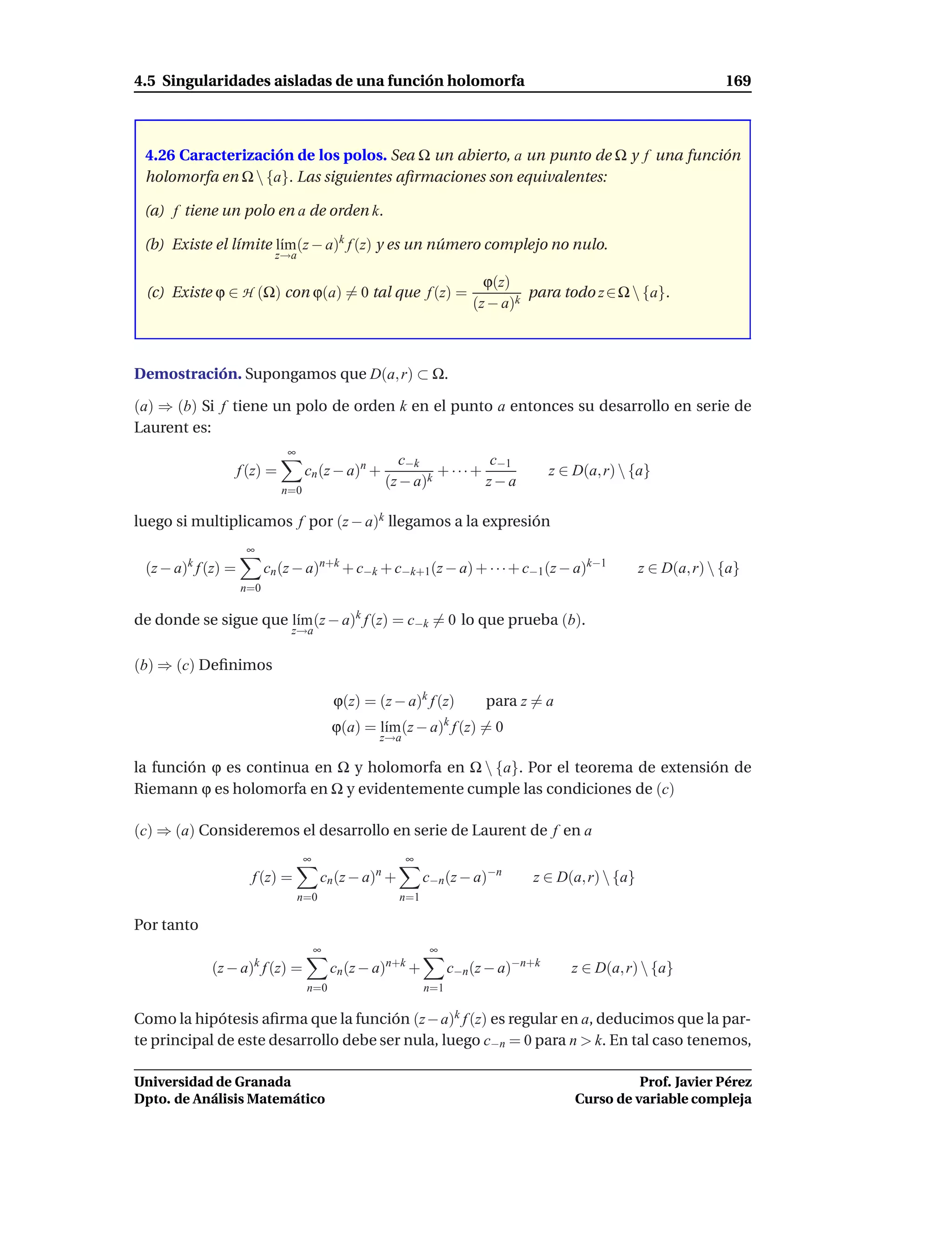 4.5 Singularidades aisladas de una función holomorfa                                                               169



 4.26 Caracterización de los polos. Sea Ω un abierto, a un punto de Ω y f una función
 holomorfa en Ω  {a}. Las siguientes aﬁrmaciones son equivalentes:

 (a) f tiene un polo en a de orden k.

 (b) Existe el límite l´m(z − a)k f (z) y es un número complejo no nulo.
                       ı
                           z→a

                                                                          ϕ(z)
 (c) Existe ϕ ∈ H (Ω) con ϕ(a) = 0 tal que f (z) =                               para todo z ∈ Ω  {a}.
                                                                        (z − a)k



Demostración. Supongamos que D(a, r) ⊂ Ω.

(a) ⇒ (b) Si f tiene un polo de orden k en el punto a entonces su desarrollo en serie de
Laurent es:
                              ∞
                                                        c−k          c−1
                    f (z) =         cn (z − a)n +           k
                                                              + ···+                  z ∈ D(a, r)  {a}
                                                     (z − a)         z−a
                              n=0

luego si multiplicamos f por (z − a)k llegamos a la expresión
                     ∞
 (z − a)k f (z) =         cn (z − a)n+k + c−k + c−k+1(z − a) + · · · + c−1 (z − a)k−1                z ∈ D(a, r)  {a}
                    n=0

de donde se sigue que l´m (z − a)k f (z) = c−k = 0 lo que prueba (b).
                       ı
                               z→a


(b) ⇒ (c) Deﬁnimos

                                            ϕ(z) = (z − a)k f (z)         para z = a
                                            ϕ(a) = l´m (z − a) f (z) = 0
                                                    ı              k
                                                    z→a

la función ϕ es continua en Ω y holomorfa en Ω  {a}. Por el teorema de extensión de
Riemann ϕ es holomorfa en Ω y evidentemente cumple las condiciones de (c)

(c) ⇒ (a) Consideremos el desarrollo en serie de Laurent de f en a
                                    ∞                     ∞
                      f (z) =           cn (z − a)n +         c−n (z − a)−n      z ∈ D(a, r)  {a}
                                  n=0                   n=1

Por tanto
                                        ∞                      ∞
            (z − a)k f (z) =                cn (z − a)n+k +         c−n (z − a)−n+k      z ∈ D(a, r)  {a}
                                    n=0                       n=1

Como la hipótesis aﬁrma que la función (z − a)k f (z) es regular en a, deducimos que la par-
te principal de este desarrollo debe ser nula, luego c−n = 0 para n > k. En tal caso tenemos,

Universidad de Granada                                                                              Prof. Javier Pérez
Dpto. de Análisis Matemático                                                              Curso de variable compleja
 