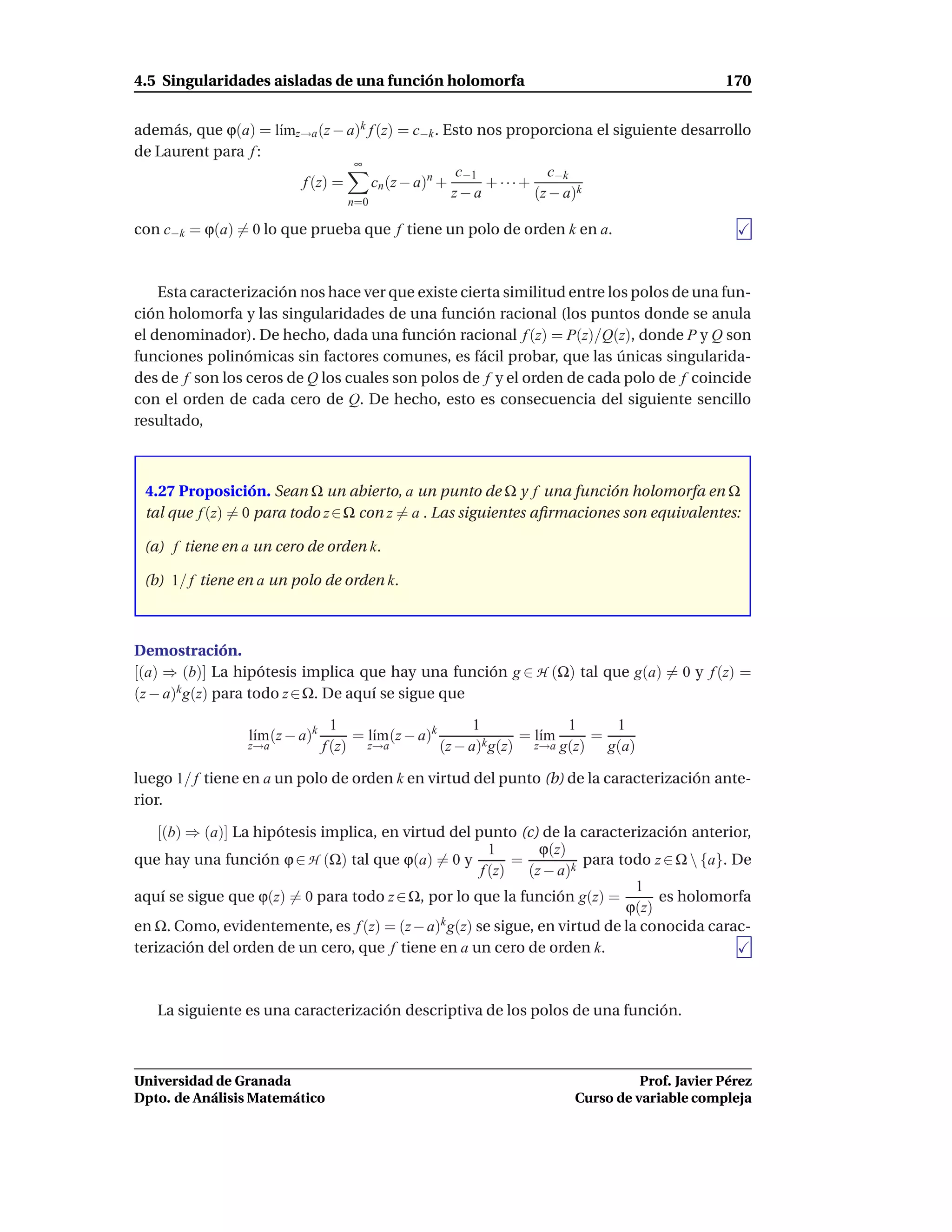 4.5 Singularidades aisladas de una función holomorfa                                        170


además, que ϕ(a) = l´mz→a (z − a)k f (z) = c−k . Esto nos proporciona el siguiente desarrollo
                    ı
de Laurent para f :
                                ∞
                                                  c−1           c−k
                       f (z) =      cn (z − a)n +      + ···+
                                                  z−a         (z − a)k
                                   n=0

con c−k = ϕ(a) = 0 lo que prueba que f tiene un polo de orden k en a.



    Esta caracterización nos hace ver que existe cierta similitud entre los polos de una fun-
ción holomorfa y las singularidades de una función racional (los puntos donde se anula
el denominador). De hecho, dada una función racional f (z) = P(z)/Q(z), donde P y Q son
funciones polinómicas sin factores comunes, es fácil probar, que las únicas singularida-
des de f son los ceros de Q los cuales son polos de f y el orden de cada polo de f coincide
con el orden de cada cero de Q. De hecho, esto es consecuencia del siguiente sencillo
resultado,



 4.27 Proposición. Sean Ω un abierto, a un punto de Ω y f una función holomorfa en Ω
 tal que f (z) = 0 para todo z ∈ Ω con z = a . Las siguientes aﬁrmaciones son equivalentes:

 (a) f tiene en a un cero de orden k.

 (b) 1/ f tiene en a un polo de orden k.



Demostración.
[(a) ⇒ (b)] La hipótesis implica que hay una función g ∈ H (Ω) tal que g(a) = 0 y f (z) =
(z − a)k g(z) para todo z ∈ Ω. De aquí se sigue que

                                  1                       1            1    1
                 l´m (z − a)k
                  ı                  = l´m (z − a)k
                                        ı                        = l´m
                                                                    ı     =
                 z→a            f (z) z→a           (z − a)k g(z) z→a g(z) g(a)

luego 1/ f tiene en a un polo de orden k en virtud del punto (b) de la caracterización ante-
rior.

    [(b) ⇒ (a)] La hipótesis implica, en virtud del punto (c) de la caracterización anterior,
                                                       1       ϕ(z)
que hay una función ϕ ∈ H (Ω) tal que ϕ(a) = 0 y           =          para todo z ∈ Ω  {a}. De
                                                     f (z)   (z − a)k
                                                                             1
aquí se sigue que ϕ(z) = 0 para todo z ∈ Ω, por lo que la función g(z) =         es holomorfa
                                                                            ϕ(z)
en Ω. Como, evidentemente, es f (z) = (z − a)k g(z) se sigue, en virtud de la conocida carac-
terización del orden de un cero, que f tiene en a un cero de orden k.



   La siguiente es una caracterización descriptiva de los polos de una función.



Universidad de Granada                                                         Prof. Javier Pérez
Dpto. de Análisis Matemático                                         Curso de variable compleja
 