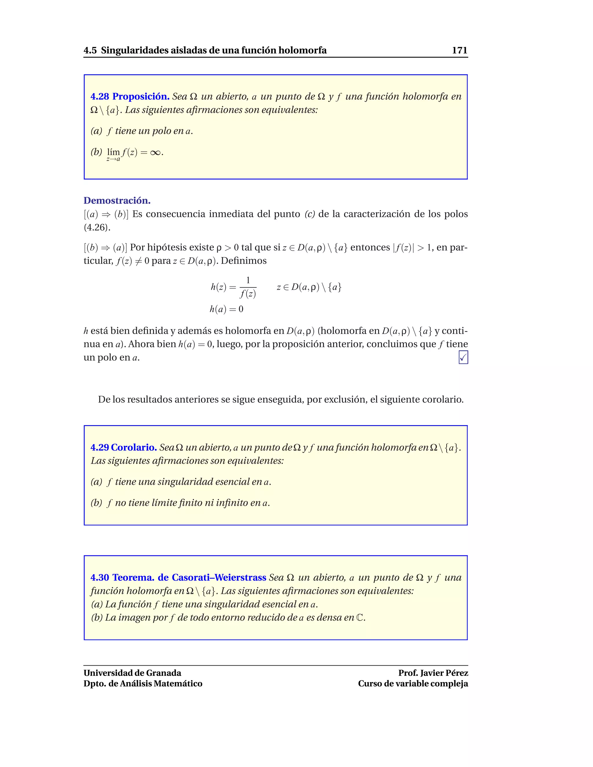 4.5 Singularidades aisladas de una función holomorfa                                         171



 4.28 Proposición. Sea Ω un abierto, a un punto de Ω y f una función holomorfa en
 Ω  {a}. Las siguientes aﬁrmaciones son equivalentes:

 (a) f tiene un polo en a.

 (b) l´m f (z) = ∞.
      ı
     z→a




Demostración.
[(a) ⇒ (b)] Es consecuencia inmediata del punto (c) de la caracterización de los polos
(4.26).

[(b) ⇒ (a)] Por hipótesis existe ρ > 0 tal que si z ∈ D(a, ρ)  {a} entonces | f (z)| > 1, en par-
ticular, f (z) = 0 para z ∈ D(a, ρ). Deﬁnimos

                                           1
                                h(z) =           z ∈ D(a, ρ)  {a}
                                         f (z)
                                h(a) = 0

h está bien deﬁnida y además es holomorfa en D(a, ρ) (holomorfa en D(a, ρ)  {a} y conti-
nua en a). Ahora bien h(a) = 0, luego, por la proposición anterior, concluimos que f tiene
un polo en a.



   De los resultados anteriores se sigue enseguida, por exclusión, el siguiente corolario.



 4.29 Corolario. Sea Ω un abierto, a un punto de Ω y f una función holomorfa en Ω {a}.
 Las siguientes aﬁrmaciones son equivalentes:

 (a) f tiene una singularidad esencial en a.

 (b) f no tiene límite ﬁnito ni inﬁnito en a.




 4.30 Teorema. de Casorati–Weierstrass Sea Ω un abierto, a un punto de Ω y f una
 función holomorfa en Ω  {a}. Las siguientes aﬁrmaciones son equivalentes:
 (a) La función f tiene una singularidad esencial en a.
 (b) La imagen por f de todo entorno reducido de a es densa en C.




Universidad de Granada                                                          Prof. Javier Pérez
Dpto. de Análisis Matemático                                          Curso de variable compleja
 
