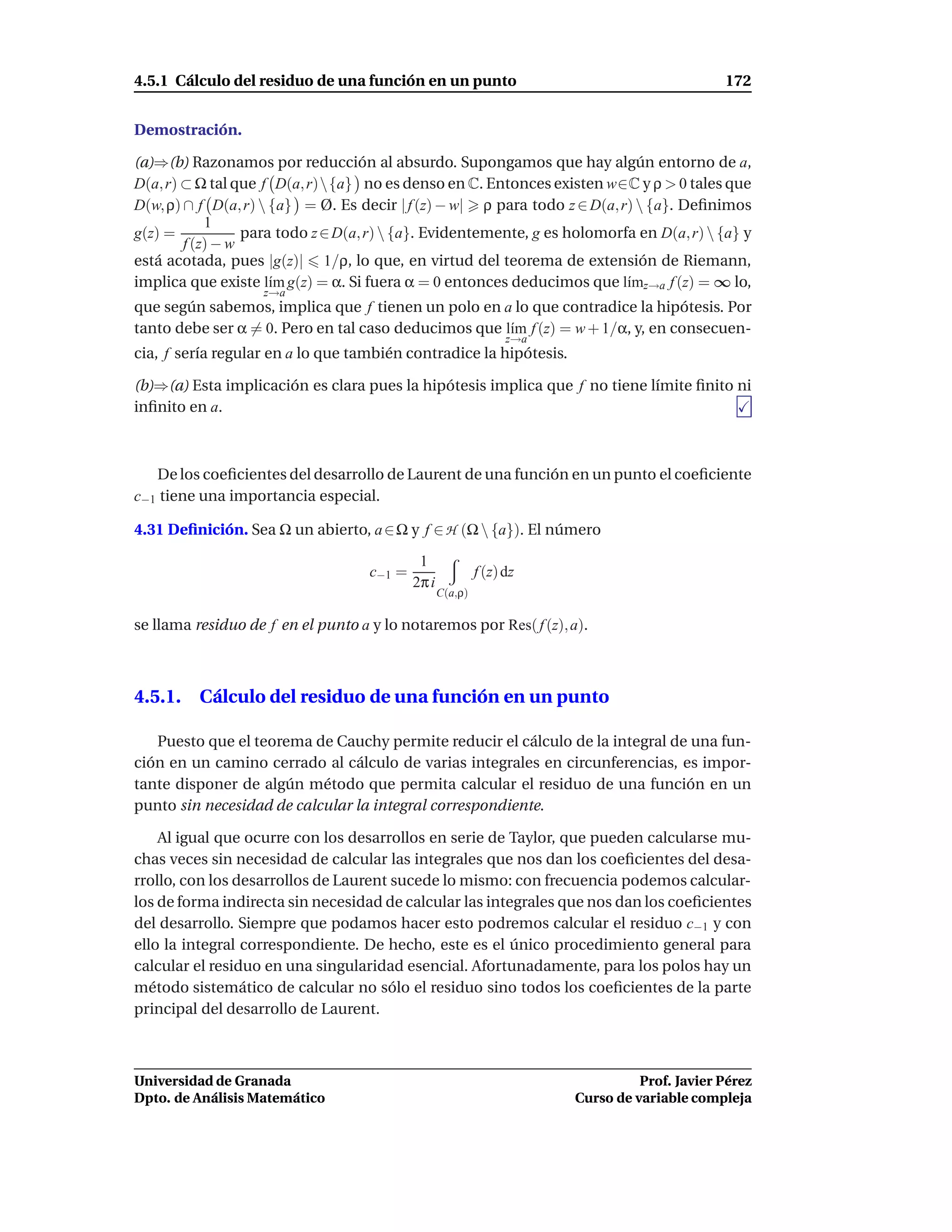 4.5.1 Cálculo del residuo de una función en un punto                                           172


Demostración.

(a)⇒(b) Razonamos por reducción al absurdo. Supongamos que hay algún entorno de a,
D(a, r) ⊂ Ω tal que f D(a, r){a} no es denso en C. Entonces existen w∈C y ρ > 0 tales que
D(w, ρ) ∩ f D(a, r)  {a} = Ø. Es decir | f (z) − w| ρ para todo z ∈ D(a, r)  {a}. Deﬁnimos
            1
g(z) =            para todo z ∈ D(a, r)  {a}. Evidentemente, g es holomorfa en D(a, r)  {a} y
        f (z) − w
está acotada, pues |g(z)| 1/ρ, lo que, en virtud del teorema de extensión de Riemann,
implica que existe l´m g(z) = α. Si fuera α = 0 entonces deducimos que l´mz→a f (z) = ∞ lo,
                      ı                                                    ı
                    z→a
que según sabemos, implica que f tienen un polo en a lo que contradice la hipótesis. Por
tanto debe ser α = 0. Pero en tal caso deducimos que l´m f (z) = w + 1/α, y, en consecuen-
                                                      ı
                                                                  z→a
cia, f sería regular en a lo que también contradice la hipótesis.

(b)⇒(a) Esta implicación es clara pues la hipótesis implica que f no tiene límite ﬁnito ni
inﬁnito en a.



   De los coeﬁcientes del desarrollo de Laurent de una función en un punto el coeﬁciente
c−1 tiene una importancia especial.

4.31 Deﬁnición. Sea Ω un abierto, a ∈ Ω y f ∈ H (Ω  {a}). El número

                                             1
                                    c−1 =                   f (z) dz
                                            2π i
                                                   C(a,ρ)

se llama residuo de f en el punto a y lo notaremos por Res( f (z), a).



4.5.1. Cálculo del residuo de una función en un punto

   Puesto que el teorema de Cauchy permite reducir el cálculo de la integral de una fun-
ción en un camino cerrado al cálculo de varias integrales en circunferencias, es impor-
tante disponer de algún método que permita calcular el residuo de una función en un
punto sin necesidad de calcular la integral correspondiente.

    Al igual que ocurre con los desarrollos en serie de Taylor, que pueden calcularse mu-
chas veces sin necesidad de calcular las integrales que nos dan los coeﬁcientes del desa-
rrollo, con los desarrollos de Laurent sucede lo mismo: con frecuencia podemos calcular-
los de forma indirecta sin necesidad de calcular las integrales que nos dan los coeﬁcientes
del desarrollo. Siempre que podamos hacer esto podremos calcular el residuo c−1 y con
ello la integral correspondiente. De hecho, este es el único procedimiento general para
calcular el residuo en una singularidad esencial. Afortunadamente, para los polos hay un
método sistemático de calcular no sólo el residuo sino todos los coeﬁcientes de la parte
principal del desarrollo de Laurent.



Universidad de Granada                                                            Prof. Javier Pérez
Dpto. de Análisis Matemático                                            Curso de variable compleja
 