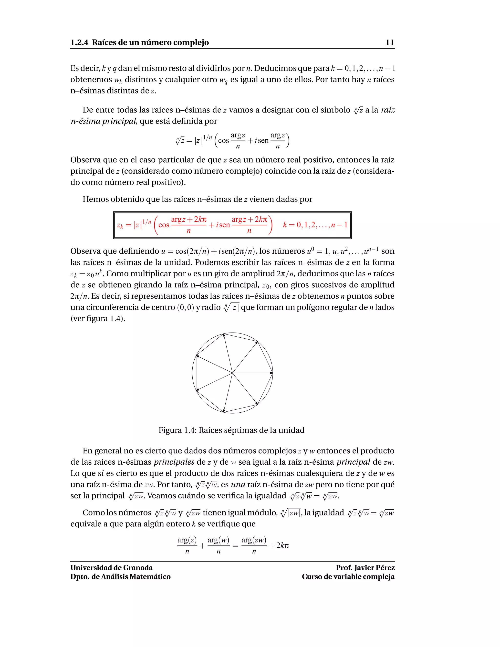 1.2.4 Raíces de un número complejo                                                                          11


Es decir, k y q dan el mismo resto al dividirlos por n. Deducimos que para k = 0, 1, 2, . . . , n − 1
obtenemos wk distintos y cualquier otro wq es igual a uno de ellos. Por tanto hay n raíces
n–ésimas distintas de z.
                                                                                                  √
   De entre todas las raíces n–ésimas de z vamos a designar con el símbolo                        n z a la raíz

n-ésima principal, que está deﬁnida por
                                  √                 argz         arg z
                                  n
                                    z = |z |1/n cos      + i sen
                                                      n            n
Observa que en el caso particular de que z sea un número real positivo, entonces la raíz
principal de z (considerado como número complejo) coincide con la raíz de z (considera-
do como número real positivo).

   Hemos obtenido que las raíces n–ésimas de z vienen dadas por

                                 arg z + 2kπ         arg z + 2kπ
              zk = |z |1/n cos               + i sen                 k = 0, 1, 2, . . . , n − 1
                                       n                   n

Observa que deﬁniendo u = cos(2π/n) + i sen(2π/n), los números u0 = 1, u, u2 , . . . , un−1 son
las raíces n–ésimas de la unidad. Podemos escribir las raíces n–ésimas de z en la forma
z k = z 0 uk . Como multiplicar por u es un giro de amplitud 2π/n, deducimos que las n raíces
de z se obtienen girando la raíz n–ésima principal, z 0 , con giros sucesivos de amplitud
2π/n. Es decir, si representamos todas las raíces n–ésimas de z obtenemos n puntos sobre
una circunferencia de centro (0, 0) y radio n |z | que forman un polígono regular de n lados
(ver ﬁgura 1.4).




                           Figura 1.4: Raíces séptimas de la unidad

    En general no es cierto que dados dos números complejos z y w entonces el producto
de las raíces n-ésimas principales de z y de w sea igual a la raíz n-ésima principal de zw.
Lo que sí es cierto es que el producto de dos raíces n-ésimas cualesquiera de z y de w es
                                   √ √
una raíz n-ésima de zw. Por tanto, n z n w, es una raíz n-ésima de zw pero no tiene por qué
                 √                                            √ √       √
ser la principal n zw. Veamos cuándo se veriﬁca la igualdad n z n w = n zw.
                        √ √      √                                            √ √      √
    Como los números n z n w y n zw tienen igual módulo, n |zw|, la igualdad n z n w = n zw
equivale a que para algún entero k se veriﬁque que
                                   arg(z) arg(w) arg(zw)
                                         +      =        + 2kπ
                                     n       n      n

Universidad de Granada                                                                Prof. Javier Pérez
Dpto. de Análisis Matemático                                                Curso de variable compleja
 