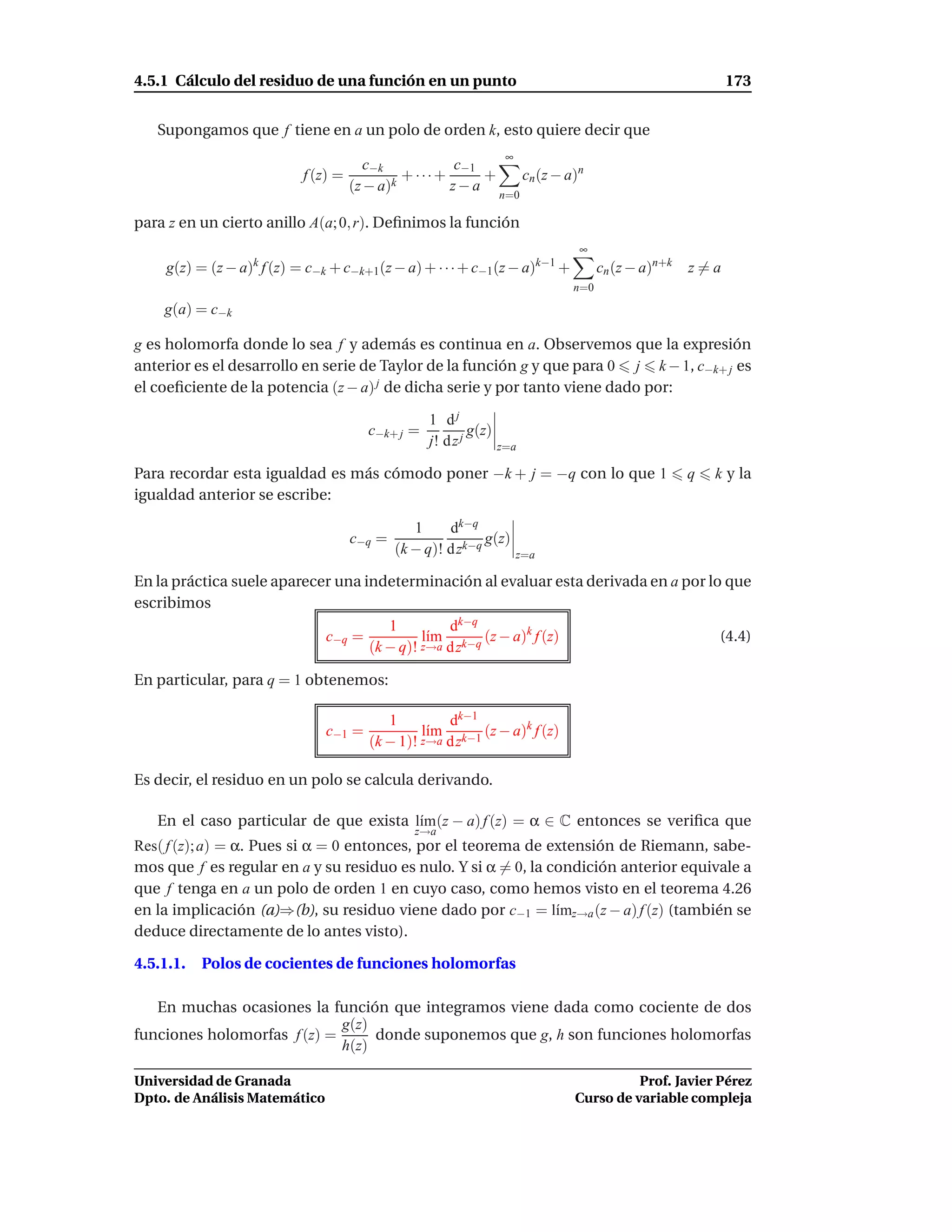 4.5.1 Cálculo del residuo de una función en un punto                                                         173


   Supongamos que f tiene en a un polo de orden k, esto quiere decir que
                                                                   ∞
                                        c−k          c−1
                           f (z) =            + ···+     +              cn (z − a)n
                                     (z − a)k        z−a
                                                                  n=0

para z en un cierto anillo A(a; 0, r). Deﬁnimos la función
                                                                                  ∞
    g(z) = (z − a)k f (z) = c−k + c−k+1(z − a) + · · · + c−1(z − a)k−1 +               cn (z − a)n+k   z=a
                                                                                 n=0
    g(a) = c−k

g es holomorfa donde lo sea f y además es continua en a. Observemos que la expresión
anterior es el desarrollo en serie de Taylor de la función g y que para 0 j k − 1, c−k+ j es
el coeﬁciente de la potencia (z − a) j de dicha serie y por tanto viene dado por:

                                                  1 dj
                                       c−k+ j =            g(z)
                                                  j! d z j        z=a

Para recordar esta igualdad es más cómodo poner −k + j = −q con lo que 1                               q   k y la
igualdad anterior se escribe:

                                                1     dk−q
                                     c−q =                   g(z)
                                             (k − q)! d zk−q           z=a

En la práctica suele aparecer una indeterminación al evaluar esta derivada en a por lo que
escribimos
                                      1         dk−q
                            c−q =           l´m k−q (z − a)k f (z)
                                             ı                                        (4.4)
                                   (k − q)! z→a d z

En particular, para q = 1 obtenemos:

                                          1         dk−1
                               c−1 =            l´m k−1 (z − a)k f (z)
                                                 ı
                                       (k − 1)! z→a d z

Es decir, el residuo en un polo se calcula derivando.

   En el caso particular de que exista l´m(z − a) f (z) = α ∈ C entonces se veriﬁca que
                                        ı
                                                z→a
Res( f (z); a) = α. Pues si α = 0 entonces, por el teorema de extensión de Riemann, sabe-
mos que f es regular en a y su residuo es nulo. Y si α = 0, la condición anterior equivale a
que f tenga en a un polo de orden 1 en cuyo caso, como hemos visto en el teorema 4.26
en la implicación (a)⇒(b), su residuo viene dado por c−1 = l´mz→a (z − a) f (z) (también se
                                                                ı
deduce directamente de lo antes visto).

4.5.1.1.   Polos de cocientes de funciones holomorfas

   En muchas ocasiones la función que integramos viene dada como cociente de dos
                             g(z)
funciones holomorfas f (z) =      donde suponemos que g, h son funciones holomorfas
                             h(z)

Universidad de Granada                                                                     Prof. Javier Pérez
Dpto. de Análisis Matemático                                                     Curso de variable compleja
 