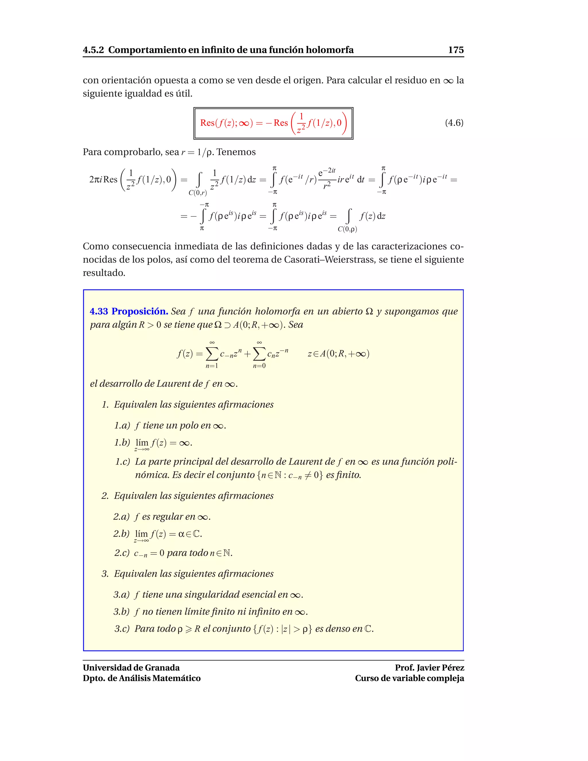 4.5.2 Comportamiento en inﬁnito de una función holomorfa                                                           175


con orientación opuesta a como se ven desde el origen. Para calcular el residuo en ∞ la
siguiente igualdad es útil.

                                                                      1
                                Res( f (z); ∞) = − Res                   f (1/z), 0                               (4.6)
                                                                      z2

Para comprobarlo, sea r = 1/ρ. Tenemos
                                                             π                                        π
           1                          1                          e−2it
 2πi Res      f (1/z), 0 =               f (1/z) dz = f (e−it /r) 2 ir eit dt = f (ρ e−it )i ρ e−it =
           z2                         z2             −π
                                                                  r            −π
                             C(0,r)
                                −π                           π
                        =−            f (ρ eis )i ρ eis =        f (ρ eis )i ρ eis =            f (z) dz
                                π                           −π                         C(0,ρ)

Como consecuencia inmediata de las deﬁniciones dadas y de las caracterizaciones co-
nocidas de los polos, así como del teorema de Casorati–Weierstrass, se tiene el siguiente
resultado.



 4.33 Proposición. Sea f una función holomorfa en un abierto Ω y supongamos que
 para algún R > 0 se tiene que Ω ⊃ A(0; R, +∞). Sea
                                      ∞               ∞
                       f (z) =            c−n z n +         cn z−n        z ∈ A(0; R, +∞)
                                    n=1               n=0

 el desarrollo de Laurent de f en ∞.

    1. Equivalen las siguientes aﬁrmaciones

       1.a) f tiene un polo en ∞.
       1.b) l´m f (z) = ∞.
             ı
            z→∞
       1.c) La parte principal del desarrollo de Laurent de f en ∞ es una función poli-
            nómica. Es decir el conjunto {n ∈ N : c−n = 0} es ﬁnito.

    2. Equivalen las siguientes aﬁrmaciones

       2.a) f es regular en ∞.
       2.b) l´m f (z) = α ∈ C.
             ı
            z→∞
       2.c) c−n = 0 para todo n ∈ N.

    3. Equivalen las siguientes aﬁrmaciones

       3.a) f tiene una singularidad esencial en ∞.
       3.b) f no tienen límite ﬁnito ni inﬁnito en ∞.
       3.c) Para todo ρ       R el conjunto { f (z) : |z | > ρ} es denso en C.



Universidad de Granada                                                                                Prof. Javier Pérez
Dpto. de Análisis Matemático                                                                Curso de variable compleja
 