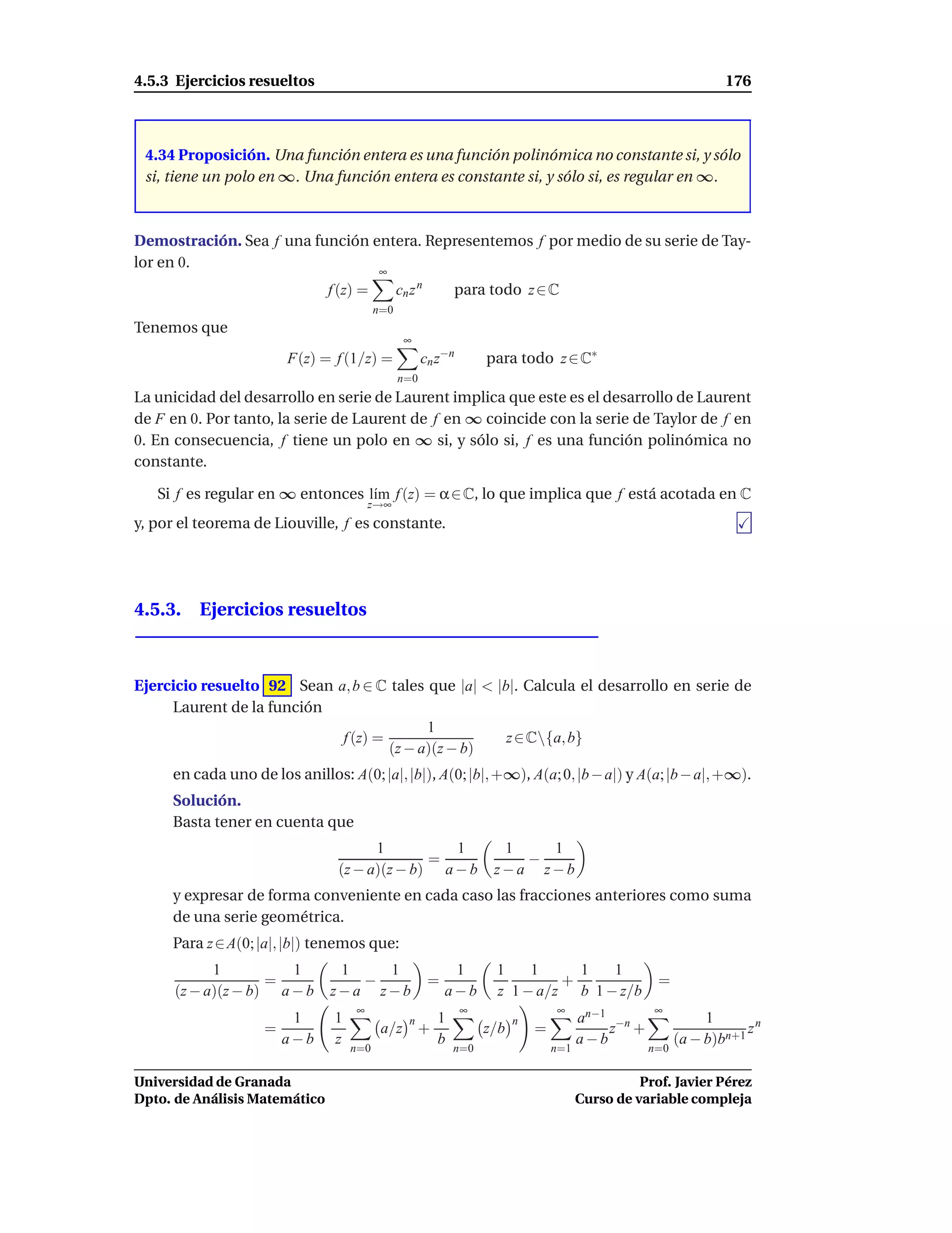 4.5.3 Ejercicios resueltos                                                                                        176



 4.34 Proposición. Una función entera es una función polinómica no constante si, y sólo
 si, tiene un polo en ∞. Una función entera es constante si, y sólo si, es regular en ∞.



Demostración. Sea f una función entera. Representemos f por medio de su serie de Tay-
lor en 0.
                                          ∞
                               f (z) =          cn z n         para todo z ∈ C
                                          n=0
Tenemos que
                                                 ∞
                        F(z) = f (1/z) =               cn z−n        para todo z ∈ C∗
                                                n=0
La unicidad del desarrollo en serie de Laurent implica que este es el desarrollo de Laurent
de F en 0. Por tanto, la serie de Laurent de f en ∞ coincide con la serie de Taylor de f en
0. En consecuencia, f tiene un polo en ∞ si, y sólo si, f es una función polinómica no
constante.

   Si f es regular en ∞ entonces l´m f (z) = α ∈ C, lo que implica que f está acotada en C
                                  ı
                                        z→∞
y, por el teorema de Liouville, f es constante.




4.5.3. Ejercicios resueltos



Ejercicio resuelto 92 Sean a, b ∈ C tales que |a| < |b|. Calcula el desarrollo en serie de
     Laurent de la función
                                          1
                            f (z) =                   z ∈ C{a, b}
                                    (z − a)(z − b)
     en cada uno de los anillos: A(0; |a|, |b|), A(0; |b|, +∞), A(a; 0, |b − a|) y A(a; |b − a|, +∞).
     Solución.
     Basta tener en cuenta que
                                      1          1                     1   1
                                              =                          −
                                (z − a)(z − b) a − b                  z−a z−b
     y expresar de forma conveniente en cada caso las fracciones anteriores como suma
     de una serie geométrica.
     Para z ∈ A(0; |a|, |b|) tenemos que:
            1          1        1   1                         1       1    1     1   1
                    =             −                      =                     +                      =
      (z − a)(z − b) a − b     z−a z−b                       a−b      z 1 − a/z b 1 − z/b
                                    ∞                           ∞                  ∞                 ∞
                         1      1                  n       1               n             an−1 −n               1
                    =                      a/z         +             z/b       =             z +                      zn
                        a−b     z                          b                             a−b              (a − b)bn+1
                                    n=0                        n=0                 n=1              n=0


Universidad de Granada                                                                             Prof. Javier Pérez
Dpto. de Análisis Matemático                                                             Curso de variable compleja
 