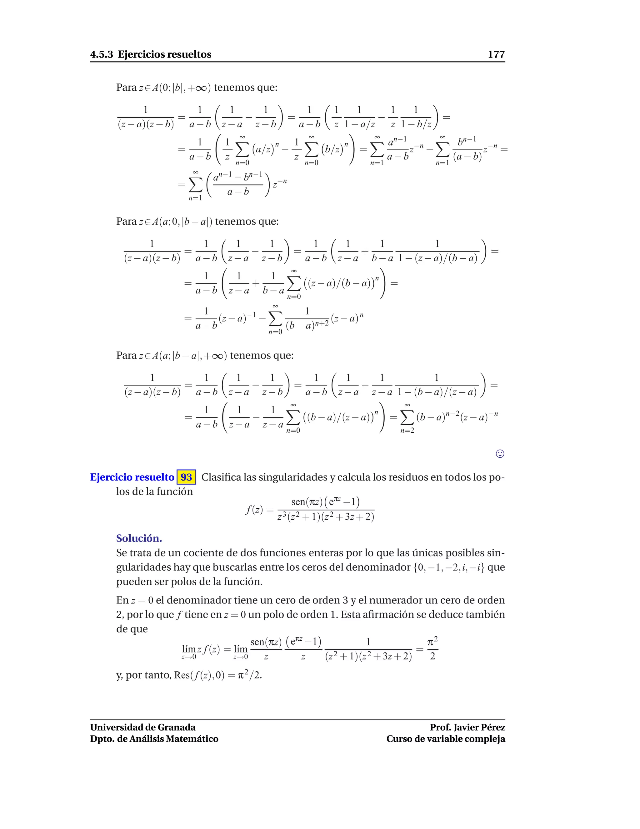 4.5.3 Ejercicios resueltos                                                                                       177


     Para z ∈ A(0; |b|, +∞) tenemos que:

           1          1          1   1                        1     1    1      1    1
                   =               −                   =                      −                        =
     (z − a)(z − b) a − b       z−a z−b                      a−b    z 1 − a/z   z 1 − b/z
                                     ∞                        ∞                  ∞                    ∞
                         1       1               n       1               n             an−1 −n              bn−1 −n
                    =                      a/z       −             b/z       =             z −                     z =
                        a−b      z                       z                             a−b                 (a − b)
                                     n=0                     n=0                 n=1                 n=1
                          ∞
                              an−1 − bn−1
                    =                            z−n
                                 a−b
                        n=1


     Para z ∈ A(a; 0, |b − a|) tenemos que:

             1          1          1   1                      1        1     1            1
                     =               −                   =                +                                       =
       (z − a)(z − b) a − b       z−a z−b                    a−b     z − a b − a 1 − (z − a)/(b − a)
                                                         ∞
                           1       1   1                                          n
                      =              +                        (z − a)/(b − a)          =
                          a−b     z−a b−a
                                                       n=0
                                                 ∞
                           1                             1
                      =       (z − a)−1 −                       (z − a) n
                          a−b                        (b − a)n+2
                                              n=0


     Para z ∈ A(a; |b − a|, +∞) tenemos que:

             1          1          1   1                      1        1     1            1
                     =               −                   =                −                                       =
       (z − a)(z − b) a − b       z−a z−b                    a−b     z − a z − a 1 − (b − a)/(z − a)
                                                         ∞                                 ∞
                           1       1   1                                         n
                      =              −                        (b − a)/(z − a)          =         (b − a)n−2(z − a)−n
                          a−b     z−a z−a
                                                     n=0                                   n=2




Ejercicio resuelto 93 Clasiﬁca las singularidades y calcula los residuos en todos los po-
     los de la función
                                          sen(πz) eπz −1
                                f (z) = 3 2
                                       z (z + 1)(z 2 + 3z + 2)

     Solución.
     Se trata de un cociente de dos funciones enteras por lo que las únicas posibles sin-
     gularidades hay que buscarlas entre los ceros del denominador {0, −1, −2, i, −i} que
     pueden ser polos de la función.
     En z = 0 el denominador tiene un cero de orden 3 y el numerador un cero de orden
     2, por lo que f tiene en z = 0 un polo de orden 1. Esta aﬁrmación se deduce también
     de que
                                      sen(πz) eπz −1            1              π2
                    l´m z f (z) = l´m
                     ı             ı                    2 + 1)(z 2 + 3z + 2)
                                                                             =
                    z→0           z→0    z       z   (z                        2
     y, por tanto, Res( f (z), 0) = π 2 /2.



Universidad de Granada                                                                           Prof. Javier Pérez
Dpto. de Análisis Matemático                                                           Curso de variable compleja
 