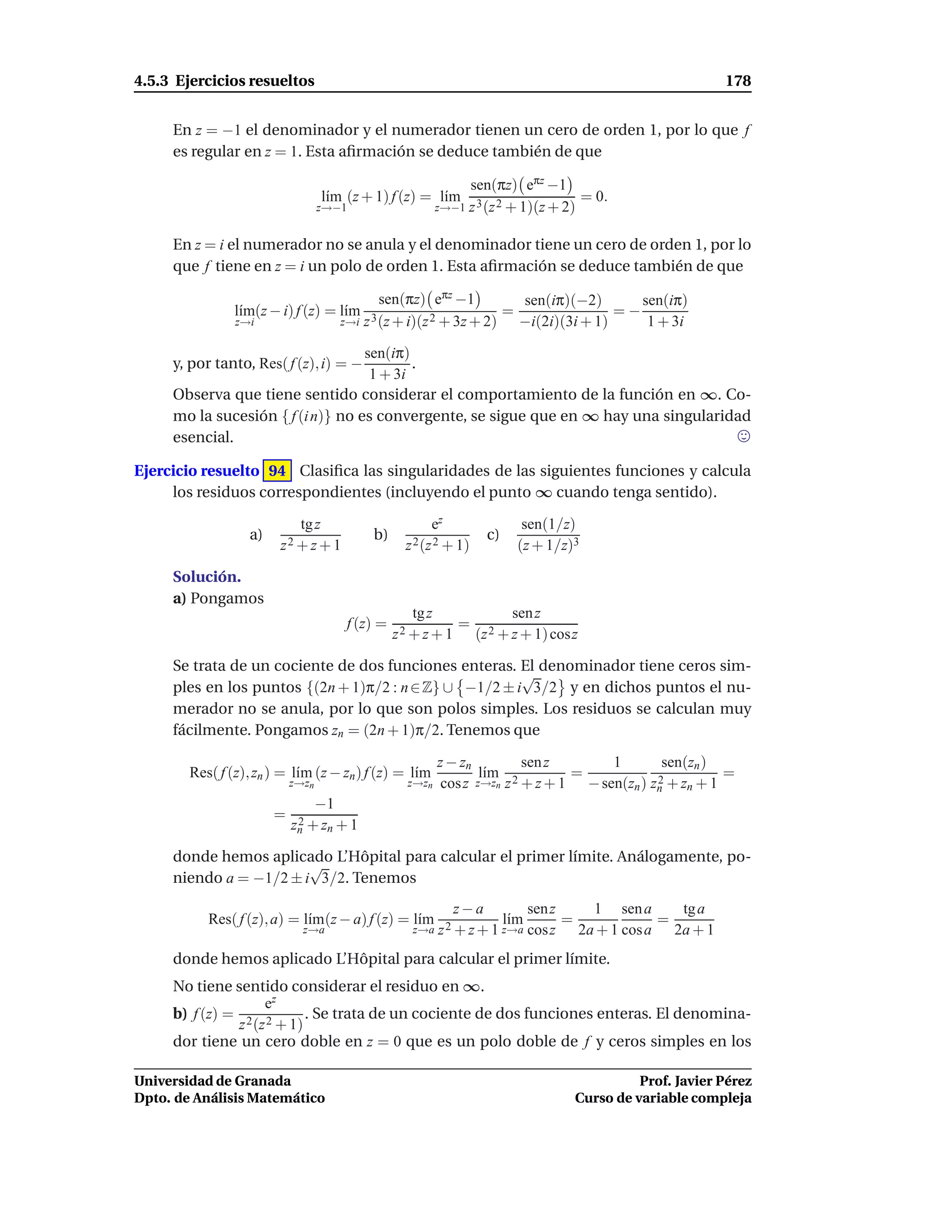 4.5.3 Ejercicios resueltos                                                                                  178


     En z = −1 el denominador y el numerador tienen un cero de orden 1, por lo que f
     es regular en z = 1. Esta aﬁrmación se deduce también de que

                                                                sen(πz) eπz −1
                                   l´m (z + 1) f (z) = l´m
                                    ı                   ı                            = 0.
                                  z→−1                     z→−1 z 3 (z 2 + 1)(z + 2)


     En z = i el numerador no se anula y el denominador tiene un cero de orden 1, por lo
     que f tiene en z = i un polo de orden 1. Esta aﬁrmación se deduce también de que

                                               sen(πz) eπz −1          sen(iπ)(−2)       sen(iπ)
                l´m(z − i) f (z) = l´m
                 ı                  ı                                =                =−
                z→i                    z→i z 3 (z + i)(z 2 + 3z + 2)   −i(2i)(3i + 1)     1 + 3i

                                   sen(iπ)
     y, por tanto, Res( f (z), i) = −      .
                                    1 + 3i
     Observa que tiene sentido considerar el comportamiento de la función en ∞. Co-
     mo la sucesión { f (i n)} no es convergente, se sigue que en ∞ hay una singularidad
     esencial.

Ejercicio resuelto 94 Clasiﬁca las singularidades de las siguientes funciones y calcula
     los residuos correspondientes (incluyendo el punto ∞ cuando tenga sentido).

                            tg z                         ez                 sen(1/z)
                  a)                        b)                      c)
                        z2 + z + 1                  z 2 (z 2 + 1)          (z + 1/z)3

     Solución.
     a) Pongamos
                                                      tg z           sen z
                                        f (z) =              =
                                                  z 2 + z + 1 (z 2 + z + 1) cosz

     Se trata de un cociente de dos funciones enteras. El denominador tiene ceros sim-
                                                        √
     ples en los puntos {(2n + 1)π/2 : n ∈ Z} ∪ −1/2 ± i 3/2 y en dichos puntos el nu-
     merador no se anula, por lo que son polos simples. Los residuos se calculan muy
     fácilmente. Pongamos zn = (2n + 1)π/2. Tenemos que

                                                           z − zn          sen z       1        sen(zn )
        Res( f (z), zn ) = l´m (z − zn ) f (z) = l´m
                            ı                     ı                l´m
                                                                    ı             =                       =
                           z→zn                     z→zn    cos z z→zn z 2 + z + 1 − sen(zn ) zn + zn + 1
                                                                                               2

                                  −1
                       =    2
                           zn + zn + 1

     donde hemos aplicado L’Hôpital para calcular el primer límite. Análogamente, po-
                        √
     niendo a = −1/2 ± i 3/2. Tenemos
                                                              z−a              sen z   1 sen a    tg a
           Res( f (z), a) = l´m(z − a) f (z) = l´m
                             ı                  ı                        l´m
                                                                          ı          =          =
                             z→a                     z→a z 2 + z + 1 z→a       cosz 2a + 1 cos a 2a + 1
     donde hemos aplicado L’Hôpital para calcular el primer límite.
     No tiene sentido considerar el residuo en ∞.
                   ez
     b) f (z) = 2 2      . Se trata de un cociente de dos funciones enteras. El denomina-
               z (z + 1)
     dor tiene un cero doble en z = 0 que es un polo doble de f y ceros simples en los

Universidad de Granada                                                                         Prof. Javier Pérez
Dpto. de Análisis Matemático                                                         Curso de variable compleja
 