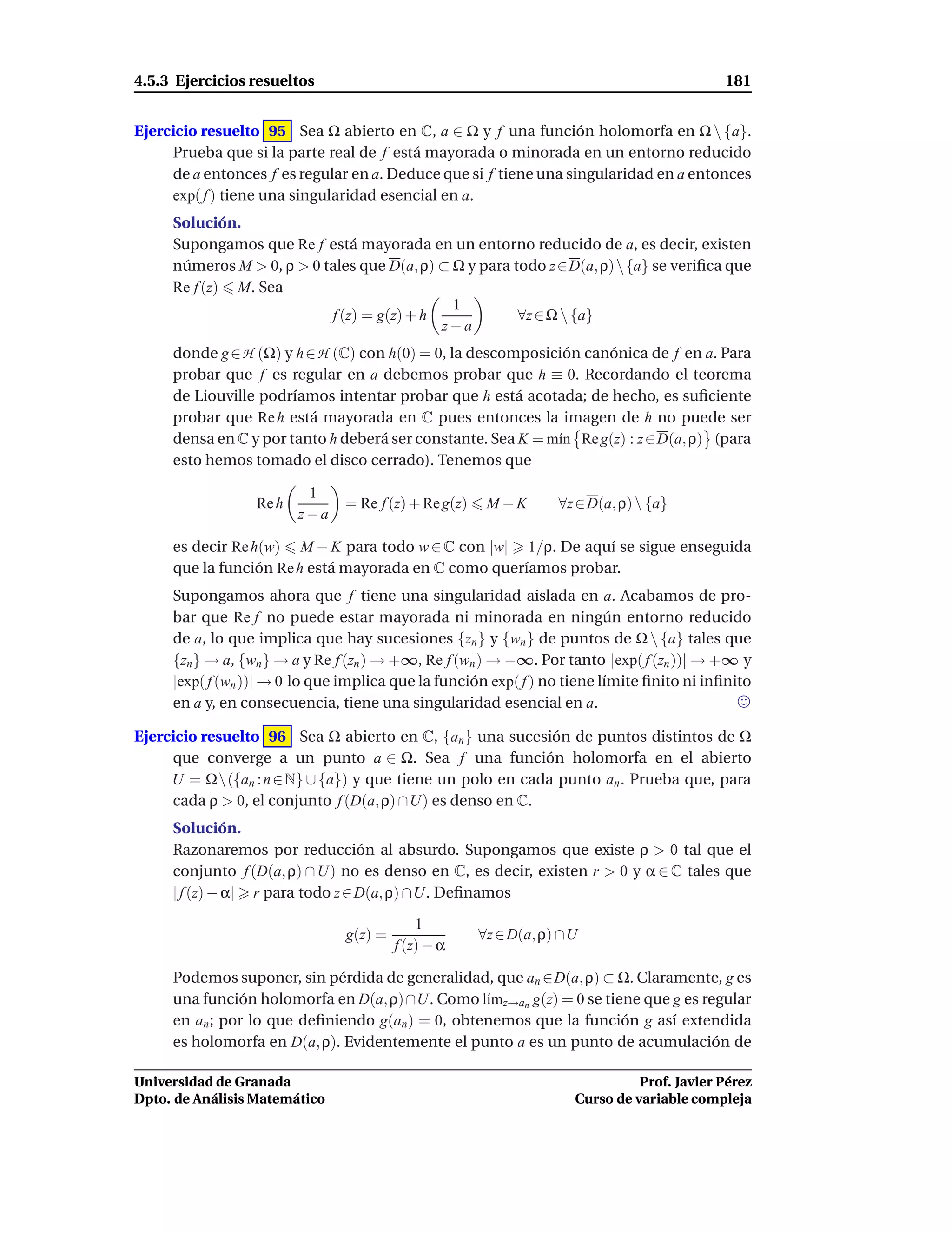 4.5.3 Ejercicios resueltos                                                                  181


Ejercicio resuelto 95 Sea Ω abierto en C, a ∈ Ω y f una función holomorfa en Ω  {a}.
     Prueba que si la parte real de f está mayorada o minorada en un entorno reducido
     de a entonces f es regular en a. Deduce que si f tiene una singularidad en a entonces
     exp( f ) tiene una singularidad esencial en a.
     Solución.
     Supongamos que Re f está mayorada en un entorno reducido de a, es decir, existen
     números M > 0, ρ > 0 tales que D(a, ρ) ⊂ Ω y para todo z∈D(a, ρ)  {a} se veriﬁca que
     Re f (z) M. Sea
                                              1
                           f (z) = g(z) + h             ∀z ∈ Ω  {a}
                                            z−a
     donde g ∈ H (Ω) y h ∈ H (C) con h(0) = 0, la descomposición canónica de f en a. Para
     probar que f es regular en a debemos probar que h ≡ 0. Recordando el teorema
     de Liouville podríamos intentar probar que h está acotada; de hecho, es suﬁciente
     probar que Re h está mayorada en C pues entonces la imagen de h no puede ser
     densa en C y por tanto h deberá ser constante. Sea K = m´n Re g(z) : z ∈ D(a, ρ) (para
                                                             ı
     esto hemos tomado el disco cerrado). Tenemos que

                          1
                  Re h          = Re f (z) + Re g(z)    M−K        ∀z ∈ D(a, ρ)  {a}
                         z−a

     es decir Re h(w) M − K para todo w ∈ C con |w| 1/ρ. De aquí se sigue enseguida
     que la función Re h está mayorada en C como queríamos probar.
     Supongamos ahora que f tiene una singularidad aislada en a. Acabamos de pro-
     bar que Re f no puede estar mayorada ni minorada en ningún entorno reducido
     de a, lo que implica que hay sucesiones {zn } y {wn } de puntos de Ω  {a} tales que
     {zn } → a, {wn } → a y Re f (zn ) → +∞, Re f (wn ) → −∞. Por tanto |exp( f (zn ))| → +∞ y
     |exp( f (wn ))| → 0 lo que implica que la función exp( f ) no tiene límite ﬁnito ni inﬁnito
     en a y, en consecuencia, tiene una singularidad esencial en a.

Ejercicio resuelto 96 Sea Ω abierto en C, {an } una sucesión de puntos distintos de Ω
     que converge a un punto a ∈ Ω. Sea f una función holomorfa en el abierto
     U = Ω({an : n ∈ N} ∪ {a}) y que tiene un polo en cada punto an . Prueba que, para
     cada ρ > 0, el conjunto f (D(a, ρ) ∩U) es denso en C.
     Solución.
     Razonaremos por reducción al absurdo. Supongamos que existe ρ > 0 tal que el
     conjunto f (D(a, ρ) ∩ U) no es denso en C, es decir, existen r > 0 y α ∈ C tales que
     | f (z) − α| r para todo z ∈ D(a, ρ) ∩U. Deﬁnamos

                                             1
                                g(z) =                 ∀z ∈ D(a, ρ) ∩U
                                         f (z) − α

     Podemos suponer, sin pérdida de generalidad, que an ∈D(a, ρ) ⊂ Ω. Claramente, g es
     una función holomorfa en D(a, ρ) ∩U. Como l´mz→an g(z) = 0 se tiene que g es regular
                                                  ı
     en an ; por lo que deﬁniendo g(an ) = 0, obtenemos que la función g así extendida
     es holomorfa en D(a, ρ). Evidentemente el punto a es un punto de acumulación de

Universidad de Granada                                                         Prof. Javier Pérez
Dpto. de Análisis Matemático                                         Curso de variable compleja
 