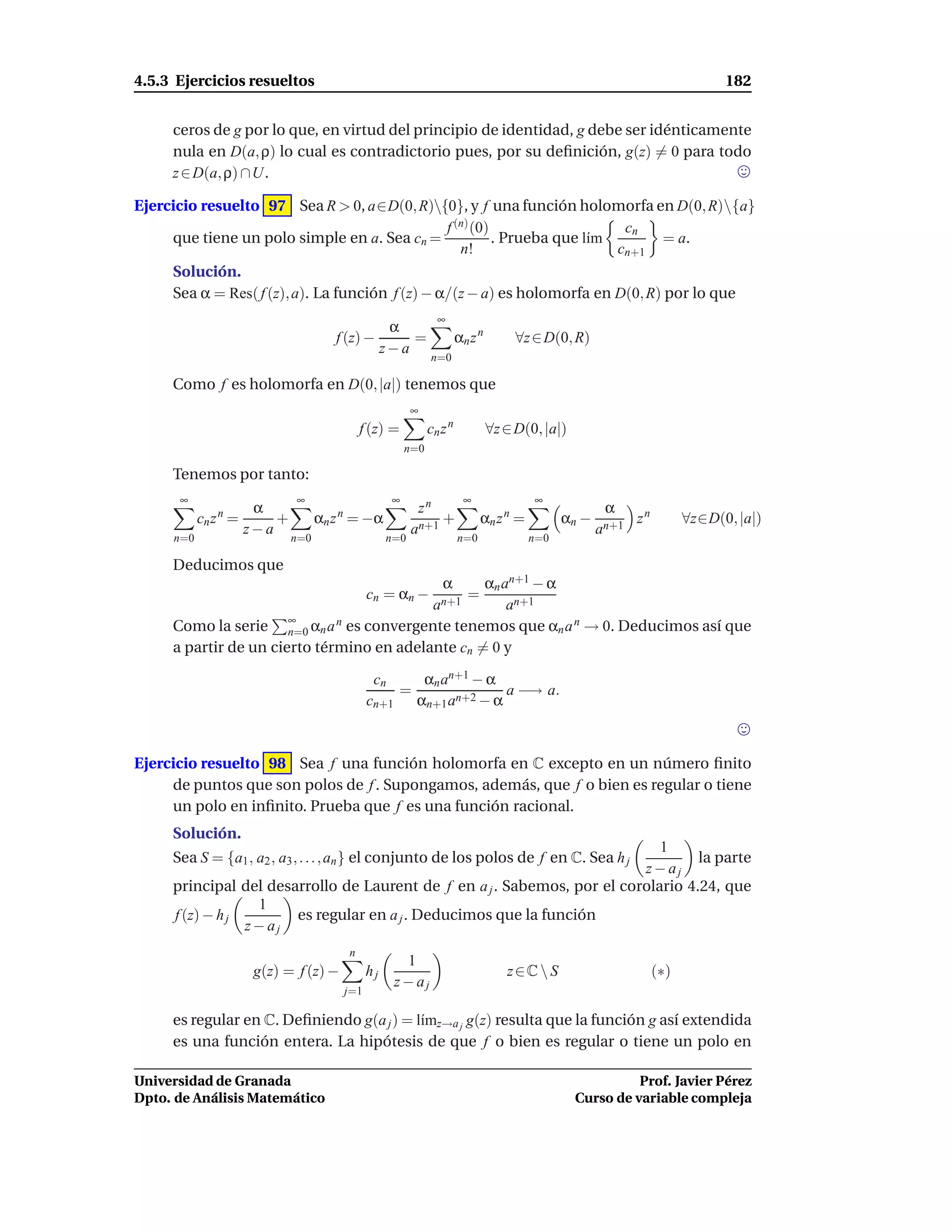 4.5.3 Ejercicios resueltos                                                                                                 182


     ceros de g por lo que, en virtud del principio de identidad, g debe ser idénticamente
     nula en D(a, ρ) lo cual es contradictorio pues, por su deﬁnición, g(z) = 0 para todo
     z ∈ D(a, ρ) ∩U.

Ejercicio resuelto 97 Sea R > 0, a∈D(0, R){0}, y f una función holomorfa en D(0, R){a}
                                                 f (n) (0)                   cn
     que tiene un polo simple en a. Sea cn =               . Prueba que l´m
                                                                         ı       = a.
                                                    n!                      cn+1
     Solución.
     Sea α = Res( f (z), a). La función f (z) − α/(z − a) es holomorfa en D(0, R) por lo que
                                                               ∞
                                           α
                                  f (z) −     =                       αn z n          ∀z ∈ D(0, R)
                                          z−a
                                                             n=0

     Como f es holomorfa en D(0, |a|) tenemos que
                                                        ∞
                                           f (z) =           cn z n            ∀z ∈ D(0, |a|)
                                                       n=0

     Tenemos por tanto:
      ∞                   ∞                        ∞                   ∞                 ∞
                   α                                     zn                                           α
             n
           cn z =     +         αn z = −α
                                   n
                                                             +              αn z =n
                                                                                              αn −        zn         ∀z∈D(0, |a|)
                  z−a                                   an+1                                         an+1
     n=0                  n=0                     n=0                 n=0               n=0

     Deducimos que
                                                   αn an+1 − α  α
                                             cn = αn −                  =
                                            an+1       an+1
                       ∞
     Como la serie n=0 αn a   n es convergente tenemos que α a n → 0. Deducimos así que
                                                               n
     a partir de un cierto término en adelante cn = 0 y

                                              cn         αn an+1 − α
                                                    =                 a −→ a.
                                             cn+1       αn+1 an+2 − α



Ejercicio resuelto 98 Sea f una función holomorfa en C excepto en un número ﬁnito
     de puntos que son polos de f . Supongamos, además, que f o bien es regular o tiene
     un polo en inﬁnito. Prueba que f es una función racional.
     Solución.
                                                                             1
     Sea S = {a1 , a2 , a3 , . . . , an } el conjunto de los polos de f en C. Sea h j
                                                                                   la parte
                                                                          z− aj
     principal del desarrollo de Laurent de f en a j . Sabemos, por el corolario 4.24, que
                  1
     f (z) − h j       es regular en a j . Deducimos que la función
                 z− aj
                                       n
                                                     1
                   g(z) = f (z) −            hj                                   z∈C  S                      (∗)
                                                    z− aj
                                       j=1

     es regular en C. Deﬁniendo g(a j ) = l´mz→a j g(z) resulta que la función g así extendida
                                           ı
     es una función entera. La hipótesis de que f o bien es regular o tiene un polo en

Universidad de Granada                                                                                    Prof. Javier Pérez
Dpto. de Análisis Matemático                                                                    Curso de variable compleja
 