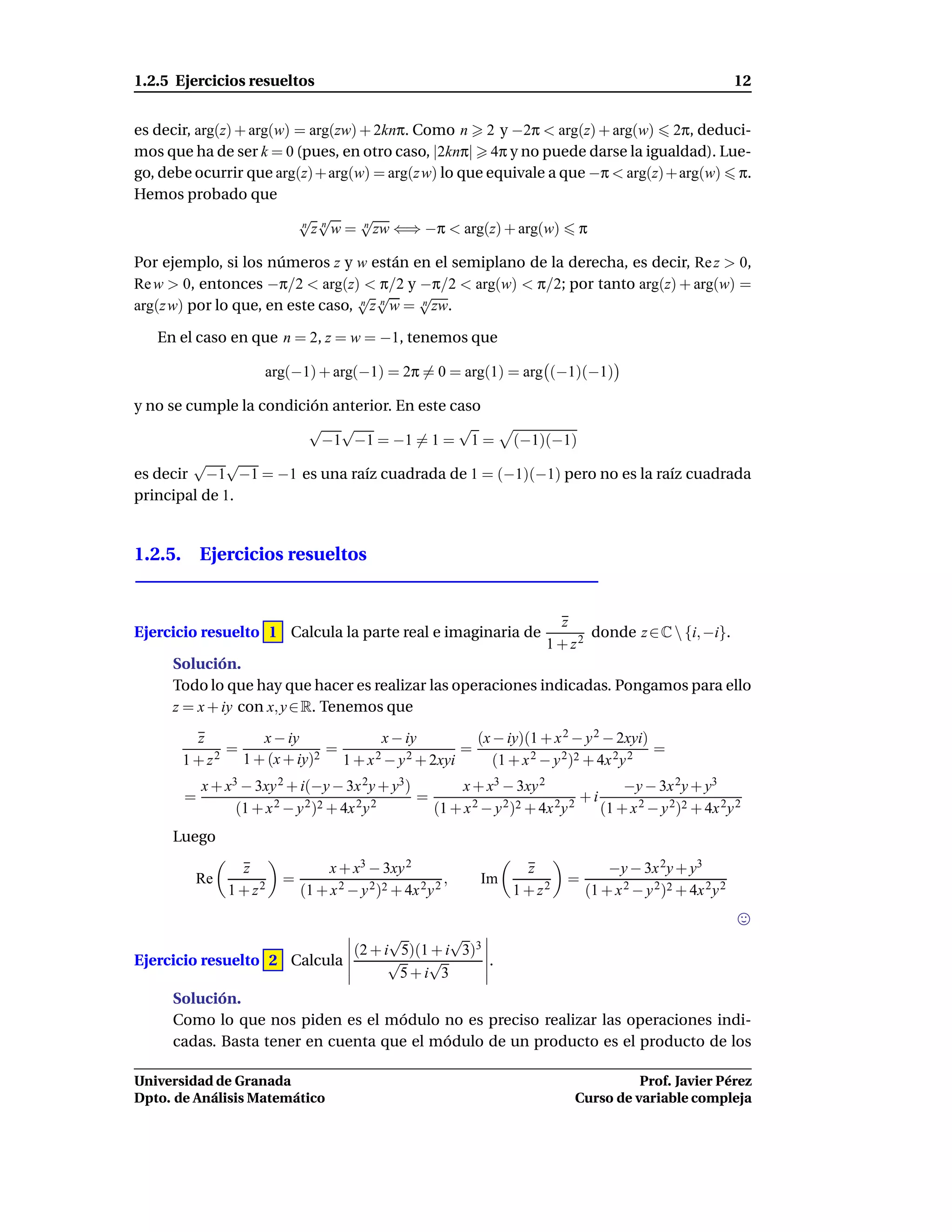 1.2.5 Ejercicios resueltos                                                                                     12


es decir, arg(z) + arg(w) = arg(zw) + 2knπ. Como n 2 y −2π < arg(z) + arg(w) 2π, deduci-
mos que ha de ser k = 0 (pues, en otro caso, |2knπ| 4π y no puede darse la igualdad). Lue-
go, debe ocurrir que arg(z)+ arg(w) = arg(z w) lo que equivale a que −π < arg(z)+ arg(w) π.
Hemos probado que
                          √ √       √
                           n
                             z n w = n zw ⇐⇒ −π < arg(z) + arg(w) π

Por ejemplo, si los números z y w están en el semiplano de la derecha, es decir, Re z > 0,
Re w > 0, entonces −π/2 < arg(z) < π/2 y −π/2 < arg(w) < π/2; por tanto arg(z) + arg(w) =
                                  √ √       √
arg(z w) por lo que, en este caso, n z n w = n zw.

   En el caso en que n = 2, z = w = −1, tenemos que

                      arg(−1) + arg(−1) = 2π = 0 = arg(1) = arg (−1)(−1)

y no se cumple la condición anterior. En este caso
                         √ √                   √
                          −1 −1 = −1 = 1 = 1 = (−1)(−1)
         √ √
es decir −1 −1 = −1 es una raíz cuadrada de 1 = (−1)(−1) pero no es la raíz cuadrada
principal de 1.


1.2.5. Ejercicios resueltos


                                                                          z
Ejercicio resuelto 1 Calcula la parte real e imaginaria de                     donde z ∈ C  {i, −i}.
                                                                        1 + z2
     Solución.
     Todo lo que hay que hacer es realizar las operaciones indicadas. Pongamos para ello
     z = x + iy con x, y ∈ R. Tenemos que

         z        x − iy            x − iy          (x − iy)(1 + x 2 − y 2 − 2xyi)
              =             =                     =                                =
       1 + z 2 1 + (x + iy)2 1 + x 2 − y 2 + 2xyi      (1 + x 2 − y 2)2 + 4x 2y 2
           x + x3 − 3xy 2 + i(−y − 3x 2y + y3)        x + x3 − 3xy 2                 −y − 3x 2y + y3
       =                2 − y 2 )2 + 4x 2 y 2
                                               =        2 − y 2 )2 + 4x 2 y 2
                                                                              +i
                 (1 + x                          (1 + x                          (1 + x 2 − y 2)2 + 4x 2y 2
     Luego

                 z                x + x3 − 3xy 2                     z              −y − 3x 2y + y3
         Re              =                                ,   Im            =
               1 + z2        (1 + x 2 − y 2 )2 + 4x 2 y 2          1 + z2       (1 + x 2 − y 2 )2 + 4x 2 y 2


                                   √        √
                             (2 + i 5)(1 + i 3)3
Ejercicio resuelto 2 Calcula       √    √        .
                                    5+i 3
     Solución.
     Como lo que nos piden es el módulo no es preciso realizar las operaciones indi-
     cadas. Basta tener en cuenta que el módulo de un producto es el producto de los

Universidad de Granada                                                                 Prof. Javier Pérez
Dpto. de Análisis Matemático                                                 Curso de variable compleja
 
