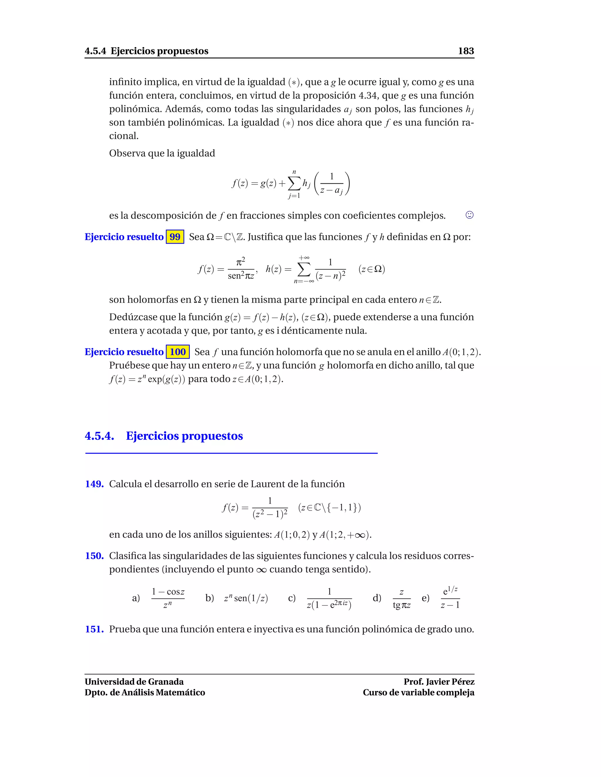 4.5.4 Ejercicios propuestos                                                                                 183


     inﬁnito implica, en virtud de la igualdad (∗), que a g le ocurre igual y, como g es una
     función entera, concluimos, en virtud de la proposición 4.34, que g es una función
     polinómica. Además, como todas las singularidades a j son polos, las funciones h j
     son también polinómicas. La igualdad (∗) nos dice ahora que f es una función ra-
     cional.
     Observa que la igualdad
                                                           n
                                                                      1
                                     f (z) = g(z) +             hj
                                                                     z− aj
                                                          j=1

     es la descomposición de f en fracciones simples con coeﬁcientes complejos.

Ejercicio resuelto 99 Sea Ω = CZ. Justiﬁca que las funciones f y h deﬁnidas en Ω por:

                                                               +∞
                                      π2                      1
                          f (z) =      2 πz
                                            , h(z) =                              (z ∈ Ω)
                                    sen              n=−∞
                                                          (z − n)2

     son holomorfas en Ω y tienen la misma parte principal en cada entero n ∈ Z.
     Dedúzcase que la función g(z) = f (z) − h(z), (z∈Ω), puede extenderse a una función
     entera y acotada y que, por tanto, g es i dénticamente nula.

Ejercicio resuelto 100 Sea f una función holomorfa que no se anula en el anillo A(0; 1, 2).
     Pruébese que hay un entero n∈Z, y una función g holomorfa en dicho anillo, tal que
      f (z) = z n exp(g(z)) para todo z ∈ A(0; 1, 2).




4.5.4. Ejercicios propuestos



149. Calcula el desarrollo en serie de Laurent de la función
                                                  1
                                   f (z) =                     (z ∈ C{−1, 1})
                                             (z 2 − 1)2

     en cada uno de los anillos siguientes: A(1; 0, 2) y A(1; 2, +∞).

150. Clasiﬁca las singularidades de las siguientes funciones y calcula los residuos corres-
     pondientes (incluyendo el punto ∞ cuando tenga sentido).

               1 − cosz                                               1                       z          e1/z
          a)                   b) z n sen(1/z)            c)                         d)             e)
                  zn                                             z(1 − e2π iz )             tg πz        z−1

151. Prueba que una función entera e inyectiva es una función polinómica de grado uno.




Universidad de Granada                                                                       Prof. Javier Pérez
Dpto. de Análisis Matemático                                                       Curso de variable compleja
 