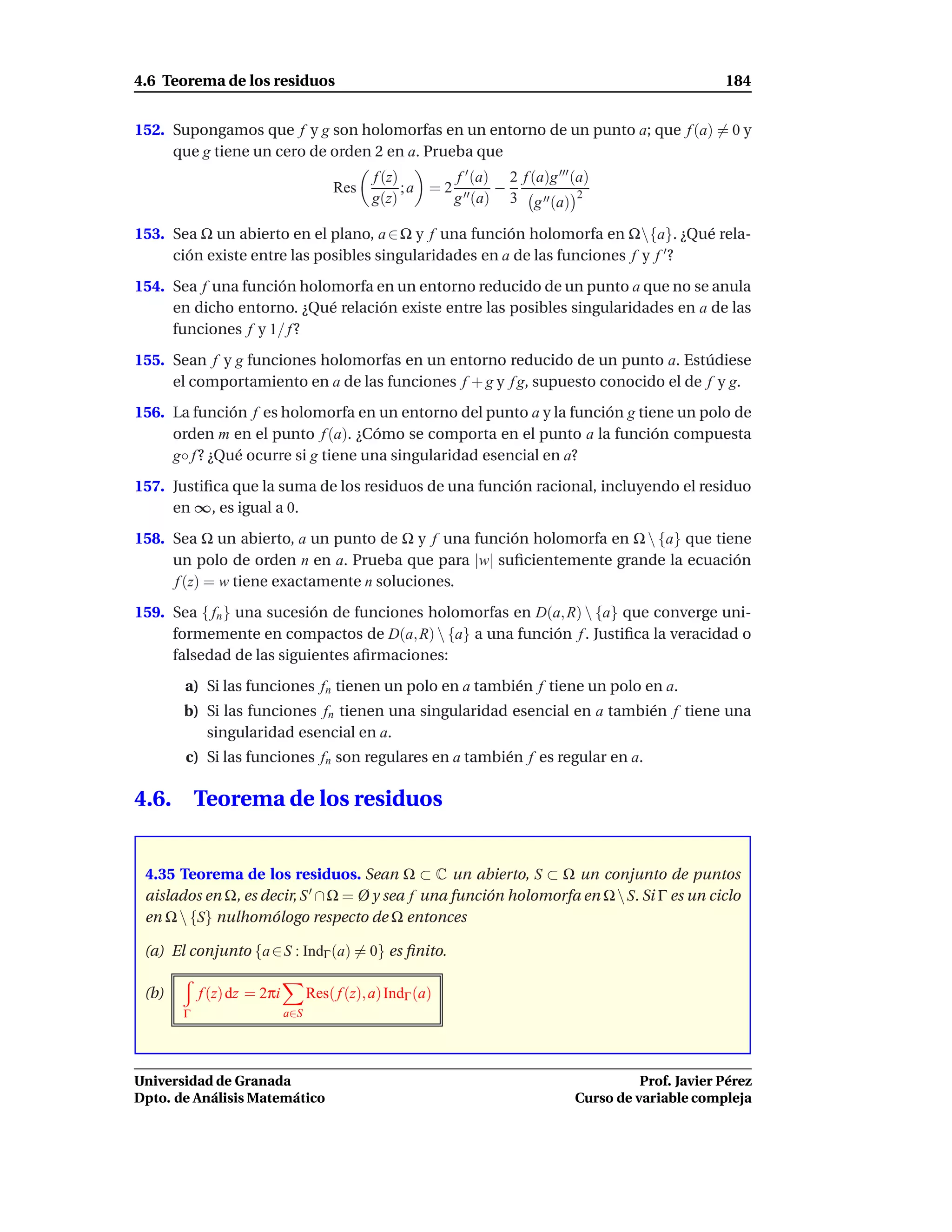 4.6 Teorema de los residuos                                                                            184


152. Supongamos que f y g son holomorfas en un entorno de un punto a; que f (a) = 0 y
     que g tiene un cero de orden 2 en a. Prueba que
                                              f (z)        f ′ (a) 2 f (a)g ′′′ (a)
                                       Res          ; a = 2 ′′    −
                                              g(z)         g (a) 3 g ′′ (a) 2

153. Sea Ω un abierto en el plano, a ∈ Ω y f una función holomorfa en Ω{a}. ¿Qué rela-
     ción existe entre las posibles singularidades en a de las funciones f y f ′ ?
154. Sea f una función holomorfa en un entorno reducido de un punto a que no se anula
     en dicho entorno. ¿Qué relación existe entre las posibles singularidades en a de las
     funciones f y 1/ f ?
155. Sean f y g funciones holomorfas en un entorno reducido de un punto a. Estúdiese
     el comportamiento en a de las funciones f + g y f g, supuesto conocido el de f y g.
156. La función f es holomorfa en un entorno del punto a y la función g tiene un polo de
     orden m en el punto f (a). ¿Cómo se comporta en el punto a la función compuesta
     g◦ f ? ¿Qué ocurre si g tiene una singularidad esencial en a?
157. Justiﬁca que la suma de los residuos de una función racional, incluyendo el residuo
     en ∞, es igual a 0.
158. Sea Ω un abierto, a un punto de Ω y f una función holomorfa en Ω  {a} que tiene
     un polo de orden n en a. Prueba que para |w| suﬁcientemente grande la ecuación
     f (z) = w tiene exactamente n soluciones.
159. Sea { fn } una sucesión de funciones holomorfas en D(a, R)  {a} que converge uni-
     formemente en compactos de D(a, R)  {a} a una función f . Justiﬁca la veracidad o
     falsedad de las siguientes aﬁrmaciones:
       a) Si las funciones fn tienen un polo en a también f tiene un polo en a.
       b) Si las funciones fn tienen una singularidad esencial en a también f tiene una
          singularidad esencial en a.
       c) Si las funciones fn son regulares en a también f es regular en a.

4.6.       Teorema de los residuos


 4.35 Teorema de los residuos. Sean Ω ⊂ C un abierto, S ⊂ Ω un conjunto de puntos
 aislados en Ω, es decir, S ′ ∩ Ω = Ø y sea f una función holomorfa en Ω  S. Si Γ es un ciclo
 en Ω  {S} nulhomólogo respecto de Ω entonces

 (a) El conjunto {a ∈ S : IndΓ (a) = 0} es ﬁnito.

 (b)       f (z) dz = 2πi         Res( f (z), a) IndΓ (a)
       Γ                    a∈S




Universidad de Granada                                                                    Prof. Javier Pérez
Dpto. de Análisis Matemático                                                    Curso de variable compleja
 