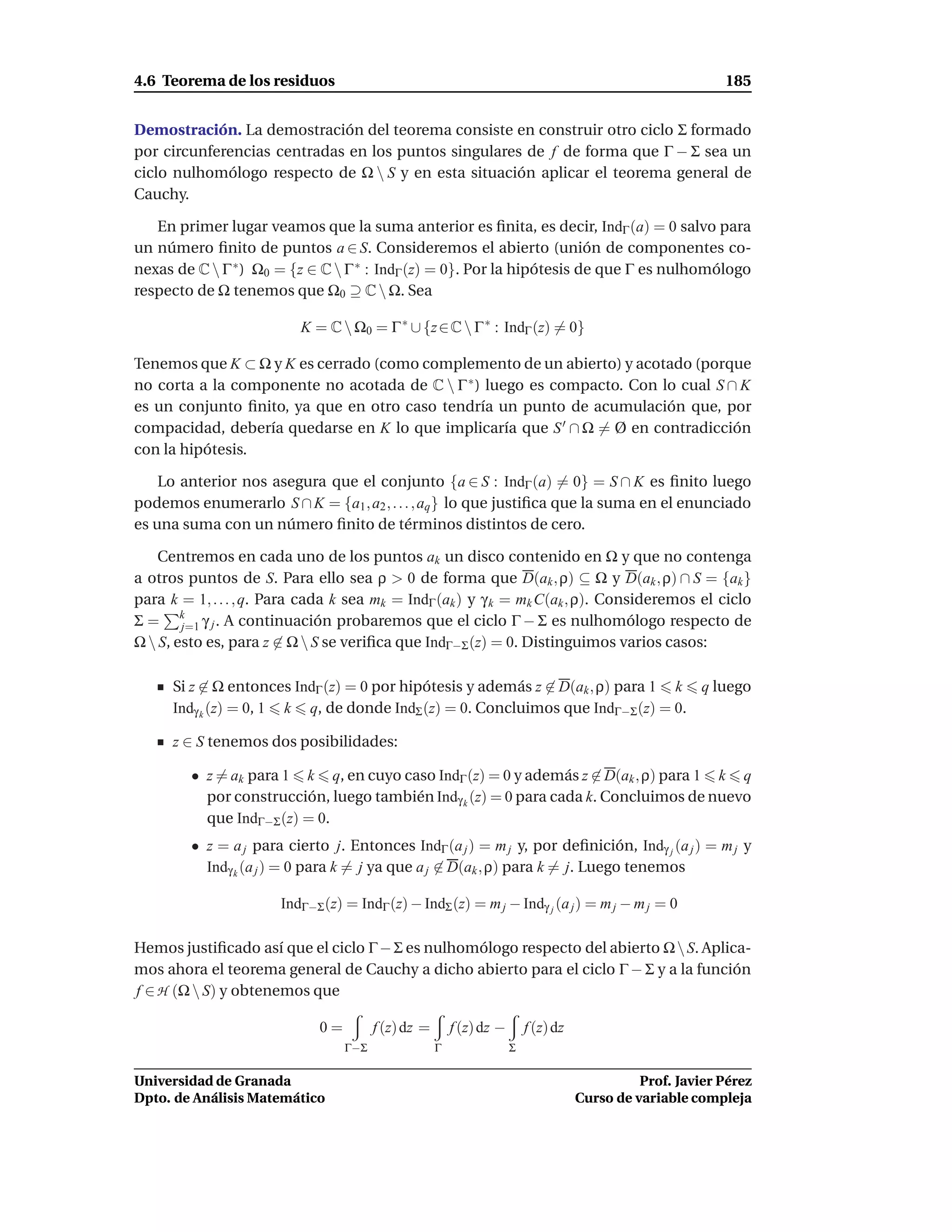 4.6 Teorema de los residuos                                                                                 185


Demostración. La demostración del teorema consiste en construir otro ciclo Σ formado
por circunferencias centradas en los puntos singulares de f de forma que Γ − Σ sea un
ciclo nulhomólogo respecto de Ω  S y en esta situación aplicar el teorema general de
Cauchy.

   En primer lugar veamos que la suma anterior es ﬁnita, es decir, IndΓ (a) = 0 salvo para
un número ﬁnito de puntos a ∈ S. Consideremos el abierto (unión de componentes co-
nexas de C  Γ ∗ ) Ω0 = {z ∈ C  Γ ∗ : IndΓ (z) = 0}. Por la hipótesis de que Γ es nulhomólogo
respecto de Ω tenemos que Ω0 ⊇ C  Ω. Sea

                          K = C  Ω0 = Γ ∗ ∪ {z ∈ C  Γ ∗ : IndΓ (z) = 0}

Tenemos que K ⊂ Ω y K es cerrado (como complemento de un abierto) y acotado (porque
no corta a la componente no acotada de C  Γ ∗ ) luego es compacto. Con lo cual S ∩ K
es un conjunto ﬁnito, ya que en otro caso tendría un punto de acumulación que, por
compacidad, debería quedarse en K lo que implicaría que S ′ ∩ Ω = Ø en contradicción
con la hipótesis.

    Lo anterior nos asegura que el conjunto {a ∈ S : IndΓ (a) = 0} = S ∩ K es ﬁnito luego
podemos enumerarlo S ∩ K = {a1 , a2 , . . . , aq } lo que justiﬁca que la suma en el enunciado
es una suma con un número ﬁnito de términos distintos de cero.

    Centremos en cada uno de los puntos ak un disco contenido en Ω y que no contenga
a otros puntos de S. Para ello sea ρ > 0 de forma que D(ak , ρ) ⊆ Ω y D(ak , ρ) ∩ S = {ak }
para k = 1, . . . , q. Para cada k sea mk = IndΓ (ak ) y γ k = mk C(ak , ρ). Consideremos el ciclo
Σ = k γ j . A continuación probaremos que el ciclo Γ − Σ es nulhomólogo respecto de
        j=1
Ω  S, esto es, para z ∈ Ω  S se veriﬁca que IndΓ−Σ (z) = 0. Distinguimos varios casos:

      Si z ∈ Ω entonces IndΓ (z) = 0 por hipótesis y además z ∈ D(ak , ρ) para 1 k q luego
      Indγ k (z) = 0, 1 k q, de donde IndΣ (z) = 0. Concluimos que IndΓ−Σ (z) = 0.

      z ∈ S tenemos dos posibilidades:

         • z = ak para 1 k q, en cuyo caso IndΓ (z) = 0 y además z ∈ D(ak , ρ) para 1 k q
           por construcción, luego también Indγ k (z) = 0 para cada k. Concluimos de nuevo
           que IndΓ−Σ (z) = 0.
         • z = a j para cierto j. Entonces IndΓ (a j ) = m j y, por deﬁnición, Indγ j (a j ) = m j y
           Indγ k (a j ) = 0 para k = j ya que a j ∈ D(ak , ρ) para k = j. Luego tenemos

                       IndΓ−Σ (z) = IndΓ (z) − IndΣ (z) = m j − Indγ j (a j ) = m j − m j = 0

Hemos justiﬁcado así que el ciclo Γ − Σ es nulhomólogo respecto del abierto Ω  S. Aplica-
mos ahora el teorema general de Cauchy a dicho abierto para el ciclo Γ − Σ y a la función
f ∈ H (Ω  S) y obtenemos que

                             0=         f (z) dz =       f (z) dz −       f (z) dz
                                  Γ−Σ                Γ                Σ

Universidad de Granada                                                                         Prof. Javier Pérez
Dpto. de Análisis Matemático                                                         Curso de variable compleja
 