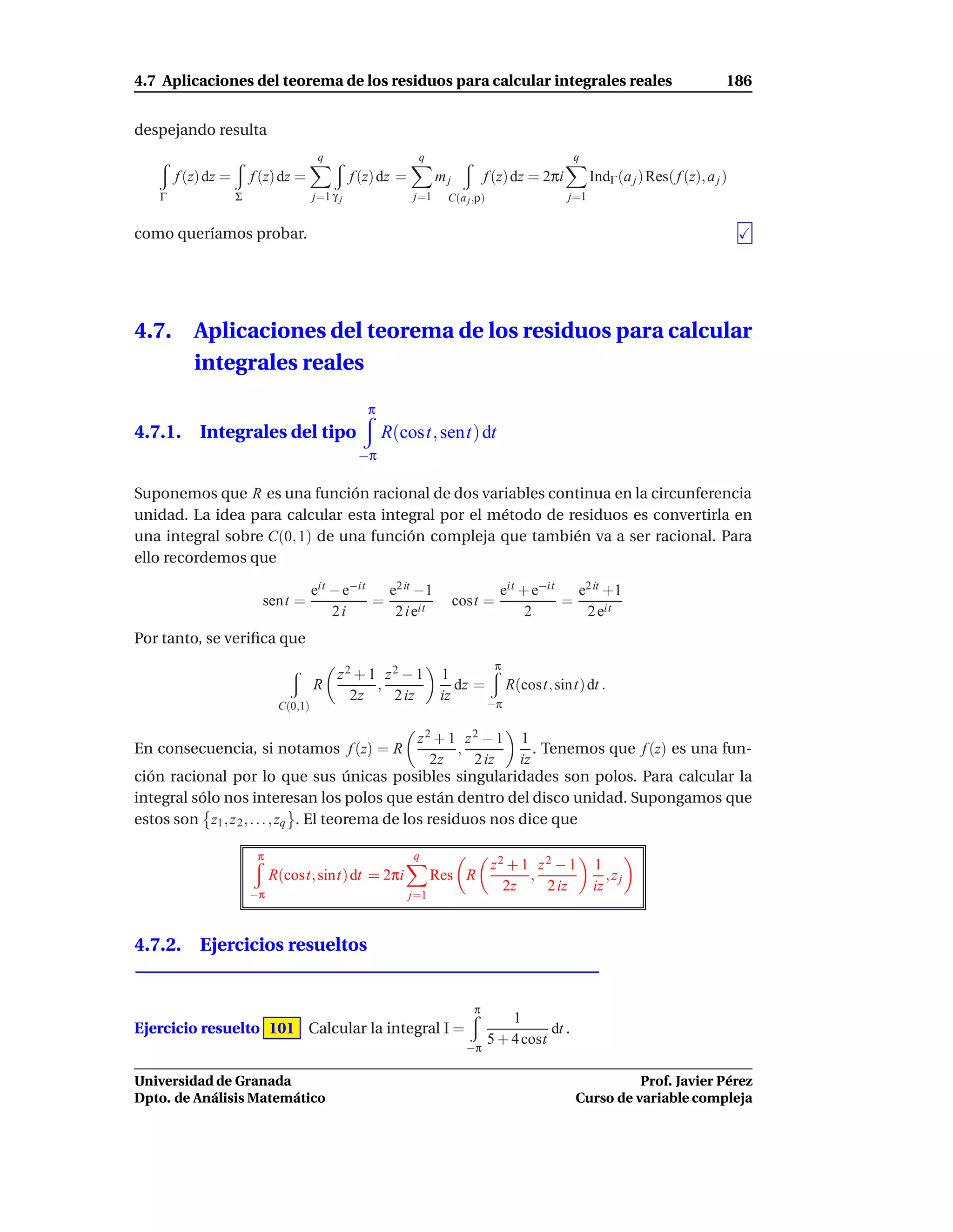 4.7 Aplicaciones del teorema de los residuos para calcular integrales reales                                                         186


despejando resulta
                                         q                      q                                    q
        f (z) dz =       f (z) dz =               f (z) dz =         mj          f (z) dz = 2πi          IndΓ (a j ) Res( f (z), a j )
    Γ                Σ                  j=1 γ j                j=1     C(a j ,ρ)                   j=1


como queríamos probar.




4.7.       Aplicaciones del teorema de los residuos para calcular
           integrales reales
                                                     π
4.7.1. Integrales del tipo                               R(cost, sent) dt
                                                   −π

Suponemos que R es una función racional de dos variables continua en la circunferencia
unidad. La idea para calcular esta integral por el método de residuos es convertirla en
una integral sobre C(0, 1) de una función compleja que también va a ser racional. Para
ello recordemos que

                                        eit − e−it   e2 it −1                        eit + e−it   e2 it +1
                           sent =                  =                      cost =                =
                                            2i        2 i eit                             2        2 eit
Por tanto, se veriﬁca que
                                                                                    π
                                             z2 + 1 z2 − 1            1
                                        R          ,                     dz =           R(cost, sint) dt .
                                               2z    2 iz             iz
                               C(0,1)                                              −π


                                                  z2 + 1 z2 − 1 1
En consecuencia, si notamos f (z) = R                    ,          . Tenemos que f (z) es una fun-
                                                     2z    2 iz  iz
ción racional por lo que sus únicas posibles singularidades son polos. Para calcular la
integral sólo nos interesan los polos que están dentro del disco unidad. Supongamos que
estos son z1 , z 2 , . . . , zq . El teorema de los residuos nos dice que

                          π                                    q
                                                                                   z2 + 1 z2 − 1         1
                              R(cost, sint) dt = 2πi                 Res R               ,                  ,zj
                         −π
                                                                                     2z    2 iz          iz
                                                               j=1



4.7.2. Ejercicios resueltos


                                                                             π
                                                                                       1
Ejercicio resuelto 101 Calcular la integral I =                                               dt .
                                                                                   5 + 4 cost
                                                                            −π

Universidad de Granada                                                                                         Prof. Javier Pérez
Dpto. de Análisis Matemático                                                                         Curso de variable compleja
 