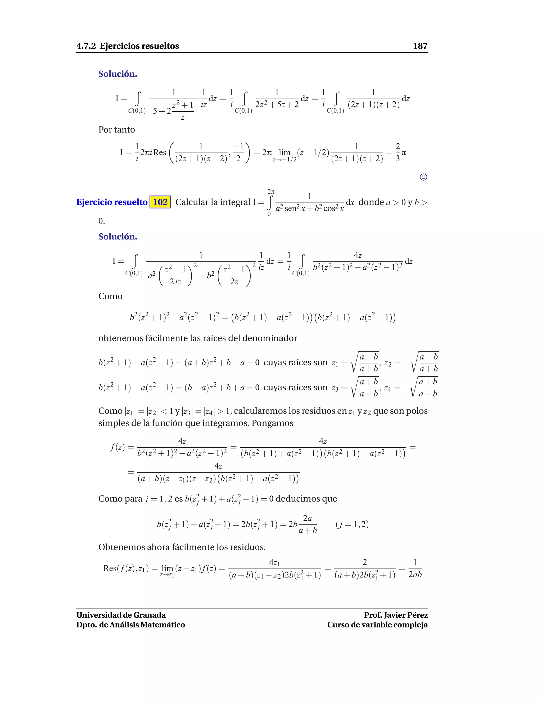 4.7.2 Ejercicios resueltos                                                                                                 187


     Solución.

                              1       1       1              1            1               1
           I=                   2 + 1 iz
                                         dz =             2 + 5z + 2
                                                                     dz =                          dz
                              z               i        2z                 i        (2z + 1)(z + 2)
                C(0,1)    5+2                   C(0,1)                      C(0,1)
                                  z
     Por tanto
               1               1         −1                                                       1        2
            I = 2πi Res                ,                     = 2π l´m (z + 1/2)
                                                                   ı                                      = π
               i        (2z + 1)(z + 2) 2                              z→−1/2              (2z + 1)(z + 2) 3


                                                                   2π
                                                                                  1
Ejercicio resuelto 102 Calcular la integral I =                                               dx donde a > 0 y b >
                                                                        a2 sen2 x + b2 cos2 x
                                                                   0
     0.
     Solución.

                                             1                   1       1                         4z
          I=                             2                   2
                                                                    dz =                                              dz
                                z2 − 1              z2 + 1       iz      i            b2 (z 2 + 1)2 − a2 (z 2 − 1)2
               C(0,1)    a2                  + b2                            C(0,1)
                                 2 iz                2z
     Como

                b2 (z 2 + 1)2 − a2(z 2 − 1)2 = b(z 2 + 1) + a(z 2 − 1) b(z 2 + 1) − a(z 2 − 1)

     obtenemos fácilmente las raíces del denominador

                                                                                                     a−b                    a−b
     b(z 2 + 1) + a(z 2 − 1) = (a + b)z 2 + b − a = 0 cuyas raíces son z1 =                              , z2 = −
                                                                                                     a+b                    a+b
                                                                                                     a+b                    a+b
     b(z 2 + 1) − a(z 2 − 1) = (b − a)z 2 + b + a = 0 cuyas raíces son z3 =                              , z4 = −
                                                                                                     a−b                    a−b
     Como |z1 | = |z 2 | < 1 y |z3 | = |z4 | > 1, calcularemos los residuos en z1 y z 2 que son polos
     simples de la función que integramos. Pongamos

                                4z                                        4z
          f (z) =                               =                                                  =
                  b2 (z 2 + 1)2 − a2 (z 2 − 1)2    b(z 2 + 1) + a(z 2 − 1) b(z 2 + 1) − a(z 2 − 1)
                                           4z
                =
                  (a + b)(z − z1)(z − z 2 ) b(z 2 + 1) − a(z 2 − 1)

     Como para j = 1, 2 es b(z2 + 1) + a(z2 − 1) = 0 deducimos que
                              j           j

                                                                                 2a
                              b(z2 + 1) − a(z2 − 1) = 2b(z2 + 1) = 2b
                                 j           j            j                                  ( j = 1, 2)
                                                                                a+b
     Obtenemos ahora fácilmente los residuos.
                                                                 4z1                        2            1
      Res( f (z), z1 ) = l´m (z − z1 ) f (z) =
                          ı                                                2 + 1)
                                                                                  =            2 + 1)
                                                                                                      =
                              z→z1                   (a + b)(z1 − z 2 )2b(z1        (a + b)2b(z1        2ab



Universidad de Granada                                                                              Prof. Javier Pérez
Dpto. de Análisis Matemático                                                              Curso de variable compleja
 