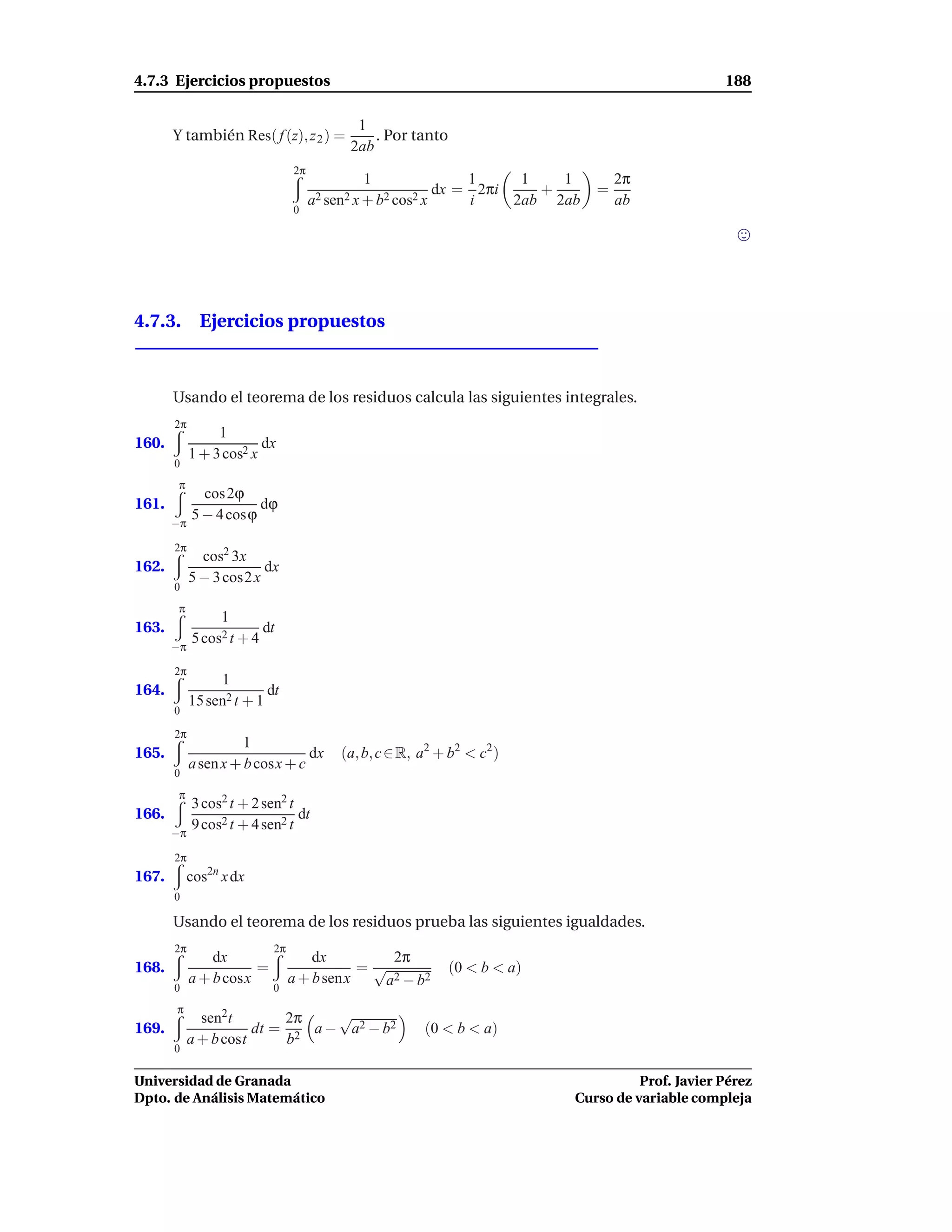 4.7.3 Ejercicios propuestos                                                                       188

                                            1
       Y también Res( f (z), z 2 ) =           . Por tanto
                                           2ab
                                2π
                                               1               1     1   1        2π
                                                           dx = 2πi    +      =
                                     a2 sen2 x + b2 cos2 x     i    2ab 2ab       ab
                                0




4.7.3. Ejercicios propuestos



       Usando el teorema de los residuos calcula las siguientes integrales.
       2π
                 1
160.                     dx
            1 + 3 cos2 x
       0
        π
              cos 2ϕ
161.                   dϕ
       −π
            5 − 4 cosϕ

       2π
              cos2 3x
162.                     dx
            5 − 3 cos2 x
       0
        π
                 1
163.                     dt
       −π
            5 cos2 t + 4

       2π
                 1
164.                      dt
            15 sen2 t + 1
       0

       2π
                      1
165.                             dx      (a, b, c ∈ R, a2 + b2 < c2 )
            a sen x + b cosx + c
       0
        π
            3 cos2 t + 2 sen2 t
166.                            dt
       −π
            9 cos2 t + 4 sen2 t

       2π
167.        cos2n x dx
       0

       Usando el teorema de los residuos prueba las siguientes igualdades.
       2π                  2π
                dx                  dx         2π
168.                   =                   =√                (0 < b < a)
            a + b cosx          a + b senx   a 2 − b2
       0                   0
       π
              sen2t        2π    √
169.                   dt = 2 a − a2 − b2              (0 < b < a)
            a + b cost     b
       0

Universidad de Granada                                                               Prof. Javier Pérez
Dpto. de Análisis Matemático                                               Curso de variable compleja
 