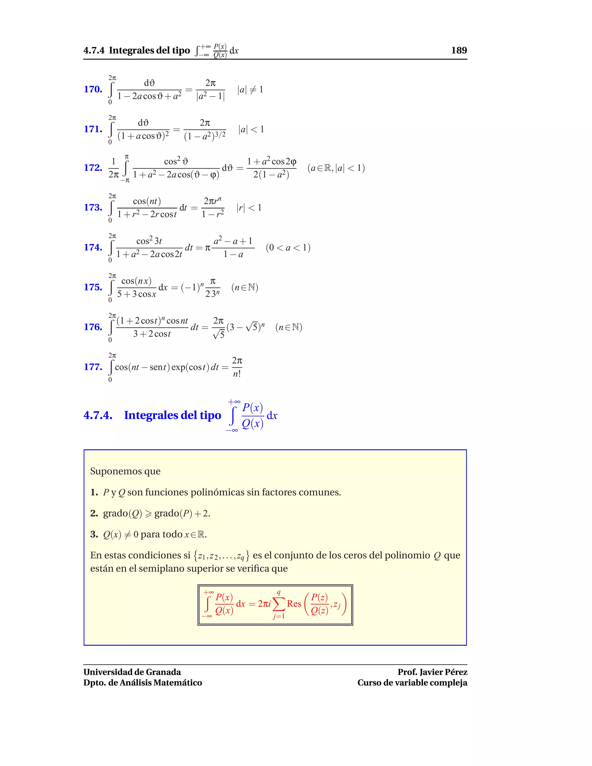 +∞ P(x)
4.7.4 Integrales del tipo          −∞ Q(x)   dx                                                            189

       2π
                   dϑ           2π
170.                        =                 |a| = 1
            1 − 2a cosϑ + a2 |a2 − 1|
       0

       2π
                 dϑ             2π
171.                      =                     |a| < 1
            (1 + a cosϑ)2   (1 − a2)3/2
       0
              π
      1            cos2 ϑ              1 + a2 cos 2ϕ
172.                              dϑ =                                 (a ∈ R, |a| < 1)
     2π −π 1 + a2 − 2a cos(ϑ − ϕ)        2(1 − a2)

       2π
                cos(nt)            2πrn
173.                         dt =             |r| < 1
            1 + r2 − 2r cost      1 − r2
       0

       2π
                  cos2 3t                a2 − a + 1
174.                            dt = π                    (0 < a < 1)
            1 + a2 − 2a cos2t               1−a
       0

       2π
             cos(n x)             π
175.                   dx = (−1)n n          (n ∈ N)
            5 + 3 cosx           23
       0

       2π
            (1 + 2 cost)n cos nt      2π    √
176.                             dt = √ (3 − 5)n            (n ∈ N)
                3 + 2 cost             5
       0

       2π
                                             2π
177.       cos(nt − sent) exp(cost) dt =
                                             n!
       0


                                             +∞
                                                  P(x)
4.7.4. Integrales del tipo                             dx
                                                  Q(x)
                                           −∞



 Suponemos que

 1. P y Q son funciones polinómicas sin factores comunes.

 2. grado(Q)          grado(P) + 2.

 3. Q(x) = 0 para todo x ∈ R.

 En estas condiciones si z1 , z 2 , . . . , zq es el conjunto de los ceros del polinomio Q que
 están en el semiplano superior se veriﬁca que

                                    +∞                      q
                                         P(x)                          P(z)
                                              dx = 2πi           Res        ,zj
                                   −∞
                                         Q(x)                          Q(z)
                                                           j=1




Universidad de Granada                                                                        Prof. Javier Pérez
Dpto. de Análisis Matemático                                                        Curso de variable compleja
 