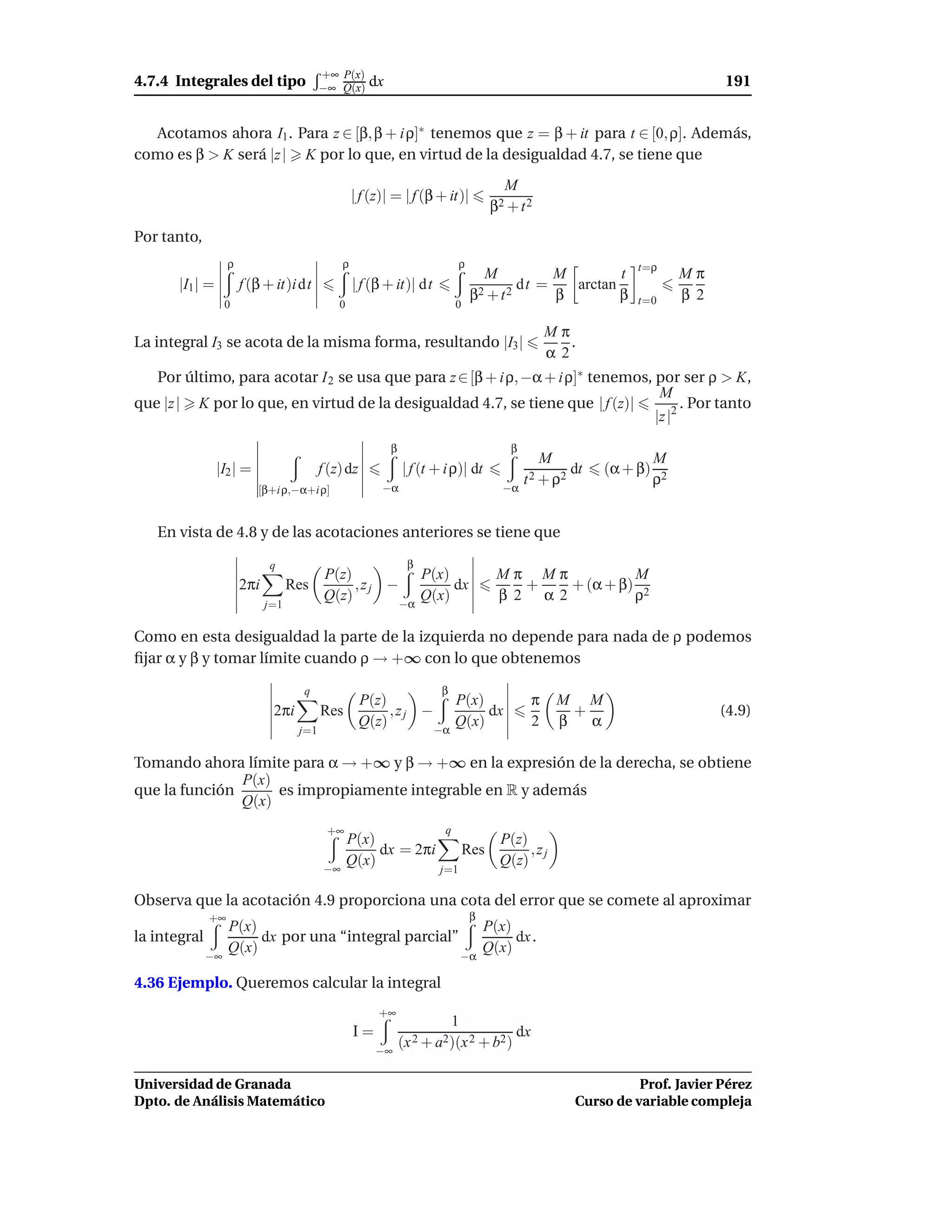 +∞ P(x)
4.7.4 Integrales del tipo                 −∞ Q(x)      dx                                                                         191


  Acotamos ahora I1 . Para z ∈ [β, β + i ρ]∗ tenemos que z = β + it para t ∈ [0, ρ]. Además,
como es β > K será |z | K por lo que, en virtud de la desigualdad 4.7, se tiene que
                                                                                         M
                                                    | f (z)| = | f (β + it)|
                                                                                       β2 + t 2
Por tanto,
                   ρ                            ρ                             ρ
                                                                                     M          M        t        t=ρ
                                                                                                                            Mπ
       |I1 | =         f (β + it)i dt               | f (β + it)| dt                       dt =   arctan
                                                                                  β 2 + t2      β        β        t=0       β 2
                   0                          0                              0

                                                                                                    Mπ
La integral I3 se acota de la misma forma, resultando |I3 |                                            .
                                                                                                    α2
   Por último, para acotar I 2 se usa que para z ∈ [β + i ρ, −α + i ρ]∗ tenemos, por ser ρ > K,
                                                                                  M
que |z | K por lo que, en virtud de la desigualdad 4.7, se tiene que | f (z)|          . Por tanto
                                                                                 |z |2

                                                            β                             β
                                                                                                  M                    M
                 |I2 | =                  f (z) dz              | f (t + i ρ)| dt                      dt    (α + β)
                                                                                              t 2 + ρ2                 ρ2
                           [β+i ρ,−α+i ρ]                 −α                             −α


   En vista de 4.8 y de las acotaciones anteriores se tiene que

                             q                                   β
                                           P(z)          P(x)                           Mπ Mπ           M
                       2πi         Res          ,zj −         dx                           +   + (α + β) 2
                                           Q(z)       −α
                                                         Q(x)                           β 2 α2          ρ
                             j=1

Como en esta desigualdad la parte de la izquierda no depende para nada de ρ podemos
ﬁjar α y β y tomar límite cuando ρ → +∞ con lo que obtenemos

                                     q                                  β
                                                     P(z)                    P(x)               π    M M
                              2πi         Res             ,zj −                   dx                   +                          (4.9)
                                                     Q(z)                    Q(x)               2    β   α
                                    j=1                                −α

Tomando ahora límite para α → +∞ y β → +∞ en la expresión de la derecha, se obtiene
               P(x)
que la función      es impropiamente integrable en R y además
               Q(x)
                                           +∞                            q
                                                  P(x)                                  P(z)
                                                       dx = 2πi                  Res         ,zj
                                           −∞
                                                  Q(x)                                  Q(z)
                                                                        j=1

Observa que la acotación 4.9 proporciona una cota del error que se comete al aproximar
              +∞                                                                  β
                   P(x)                                                               P(x)
la integral             dx por una “integral parcial”                                      dx .
                   Q(x)                                                               Q(x)
              −∞                                                                 −α

4.36 Ejemplo. Queremos calcular la integral
                                                         +∞
                                                                             1
                                                    I=                                     dx
                                                         −∞
                                                                (x 2 + a2)(x 2 + b2 )

Universidad de Granada                                                                                           Prof. Javier Pérez
Dpto. de Análisis Matemático                                                                           Curso de variable compleja
 