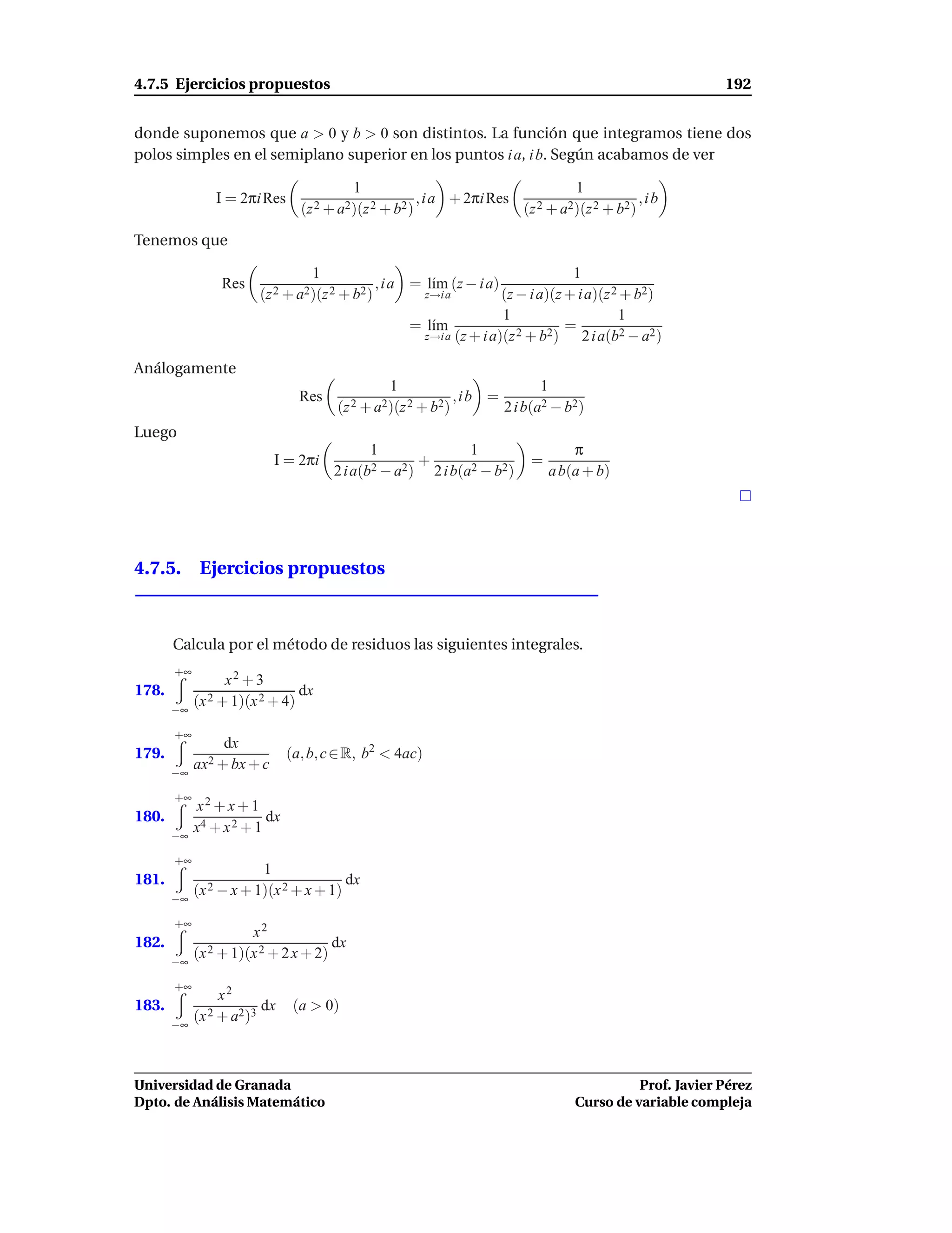 4.7.5 Ejercicios propuestos                                                                                  192


donde suponemos que a > 0 y b > 0 son distintos. La función que integramos tiene dos
polos simples en el semiplano superior en los puntos i a, i b. Según acabamos de ver

                                          1                                           1
               I = 2πi Res                               , i a + 2πi Res                            ,ib
                                 (z 2 + a2)(z 2 + b2 )                       (z 2 + a2)(z 2 + b2)

Tenemos que

                                   1                                               1
                 Res                           , i a = l´m (z − i a)
                                                        ı
                       (z 2 + a2)(z 2 + b2 )              z→i a       (z − i a)(z + i a)(z 2 + b2)
                                                                      1                     1
                                                     = l´m
                                                        ı                         =
                                                       z→i a (z + i a)(z 2 + b2 )    2 i a(b2 − a2 )

Análogamente
                                                 1                               1
                                 Res                              ,ib =
                                       (z 2 + a2)(z 2 + b2)               2 i b(a2 − b2)
Luego
                                              1                  1                    π
                           I = 2πi             2 − a2 )
                                                        +                     =
                                       2 i a(b            2 i b(a2 − b2)          a b(a + b)




4.7.5. Ejercicios propuestos



       Calcula por el método de residuos las siguientes integrales.
       +∞
                 x2 + 3
178.                             dx
       −∞
            (x 2 + 1)(x 2 + 4)

       +∞
                 dx
179.                          (a, b, c ∈ R, b2 < 4ac)
            ax2 + bx + c
       −∞

       +∞
            x2 + x + 1
180.                     dx
       −∞
            x4 + x 2 + 1

       +∞
                        1
181.                                   dx
       −∞
            (x 2 − x + 1)(x 2 + x + 1)

       +∞
                      x2
182.                                 dx
       −∞
            (x 2 + 1)(x 2 + 2 x + 2)

       +∞
                 x2
183.                    dx     (a > 0)
       −∞
            (x 2 + a2)3



Universidad de Granada                                                                          Prof. Javier Pérez
Dpto. de Análisis Matemático                                                          Curso de variable compleja
 