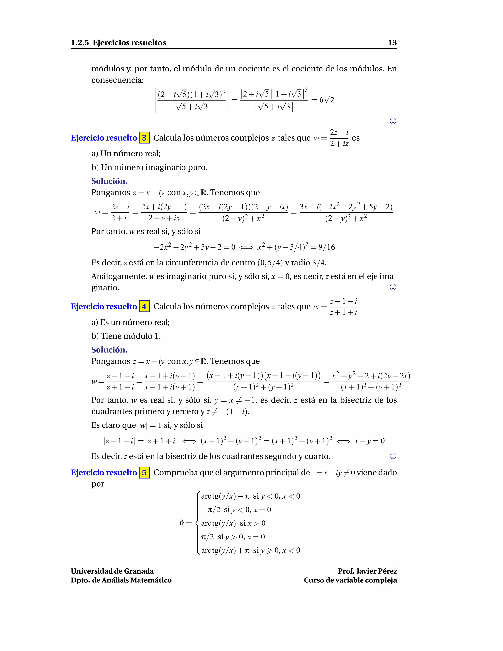 1.2.5 Ejercicios resueltos                                                                     13


     módulos y, por tanto, el módulo de un cociente es el cociente de los módulos. En
     consecuencia:
                            √        √          √         √ 3
                      (2 + i 5)(1 + i 3)3   2+i 5 1+i 3           √
                            √    √        =     √     √        =6 2
                              5+i 3               5+i 3


                                                                             2z − i
Ejercicio resuelto 3 Calcula los números complejos z tales que w =                  es
                                                                             2 + iz
     a) Un número real;
     b) Un número imaginario puro.
     Solución.
     Pongamos z = x + iy con x, y ∈ R. Tenemos que
           2z − i 2x + i(2y − 1) (2x + i(2y − 1))(2 − y − ix) 3x + i(−2x 2 − 2y 2 + 5y − 2)
      w=          =             =                            =
           2 + iz   2 − y + ix          (2 − y)2 + x 2               (2 − y)2 + x 2
     Por tanto, w es real si, y sólo si
                        −2x 2 − 2y 2 + 5y − 2 = 0 ⇐⇒ x 2 + (y − 5/4)2 = 9/16
     Es decir, z está en la circunferencia de centro (0, 5/4) y radio 3/4.
     Análogamente, w es imaginario puro si, y sólo si, x = 0, es decir, z está en el eje ima-
     ginario.
                                                                             z−1−i
Ejercicio resuelto 4 Calcula los números complejos z tales que w =
                                                                             z+1+i
     a) Es un número real;
     b) Tiene módulo 1.
     Solución.
     Pongamos z = x + iy con x, y ∈ R. Tenemos que
          z − 1 − i x − 1 + i(y − 1)   x − 1 + i(y − 1) x + 1 − i(y + 1)   x 2 + y 2 − 2 + i(2y − 2x)
     w=            =                 =                2 + (y + 1)2
                                                                         =
          z + 1 + i x + 1 + i(y + 1)          (x + 1)                          (x + 1)2 + (y + 1)2
     Por tanto, w es real si, y sólo si, y = x = −1, es decir, z está en la bisectriz de los
     cuadrantes primero y tercero y z = −(1 + i).
     Es claro que |w| = 1 si, y sólo si
         |z − 1 − i| = |z + 1 + i| ⇐⇒ (x − 1)2 + (y − 1)2 = (x + 1)2 + (y + 1)2 ⇐⇒ x + y = 0
     Es decir, z está en la bisectriz de los cuadrantes segundo y cuarto.
Ejercicio resuelto 5 Comprueba que el argumento principal de z = x + iy = 0 viene dado
     por
                             
                             arc tg(y/x) − π si y < 0, x < 0
                             
                             
                             
                             −π/2 si y < 0, x = 0
                             
                             
                             
                          ϑ = arc tg(y/x) si x > 0
                             
                             
                             π/2 si y > 0, x = 0
                             
                             
                             
                             
                             
                               arc tg(y/x) + π si y 0, x < 0

Universidad de Granada                                                        Prof. Javier Pérez
Dpto. de Análisis Matemático                                        Curso de variable compleja
 