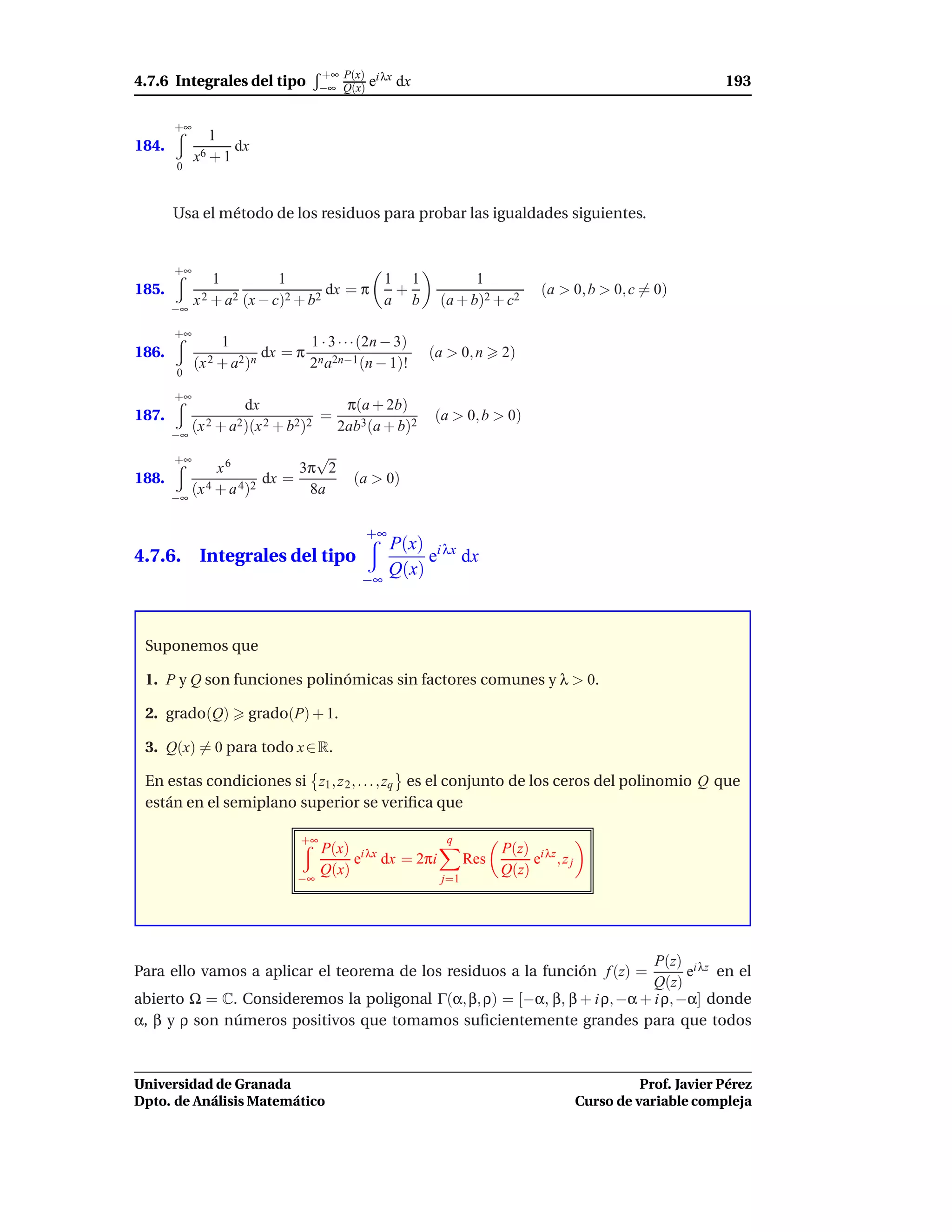 +∞ P(x) i λx
4.7.6 Integrales del tipo           −∞ Q(x) e      dx                                                      193

       +∞
               1
184.               dx
            x6 + 1
       0



       Usa el método de los residuos para probar las igualdades siguientes.


       +∞
                1          1              1 1                   1
185.                               dx = π  +                                (a > 0, b > 0, c = 0)
       −∞
            x 2 + a2 (x − c)2 + b2        a b             (a + b)2 + c2

       +∞
                 1                 1 · 3 · · ·(2n − 3)
186.                      dx = π                         (a > 0, n     2)
            (x 2 + a2)n            2n a2n−1 (n − 1)!
       0

       +∞
                     dx                  π(a + 2b)
187.                                =                    (a > 0, b > 0)
       −∞
            (x 2 + a2)(x 2 + b2)2       2ab3(a + b)2

       +∞                   √
             x6           3π 2
188.                 dx =                  (a > 0)
     −∞
        (x 4 + a 4)2       8a

                                             +∞
                                                  P(x) i λx
4.7.6. Integrales del tipo                             e dx
                                                  Q(x)
                                             −∞



 Suponemos que

 1. P y Q son funciones polinómicas sin factores comunes y λ > 0.

 2. grado(Q)         grado(P) + 1.

 3. Q(x) = 0 para todo x ∈ R.

 En estas condiciones si z1 , z 2 , . . . , zq es el conjunto de los ceros del polinomio Q que
 están en el semiplano superior se veriﬁca que

                               +∞                           q
                                    P(x) i λx                          P(z) i λz
                                         e dx = 2πi              Res        e ,zj
                                    Q(x)                               Q(z)
                               −∞                          j=1




                                                                            P(z) i λz
Para ello vamos a aplicar el teorema de los residuos a la función f (z) =         e en el
                                                                            Q(z)
abierto Ω = C. Consideremos la poligonal Γ(α, β, ρ) = [−α, β, β + i ρ, −α + i ρ, −α] donde
α, β y ρ son números positivos que tomamos suﬁcientemente grandes para que todos



Universidad de Granada                                                                        Prof. Javier Pérez
Dpto. de Análisis Matemático                                                        Curso de variable compleja
 