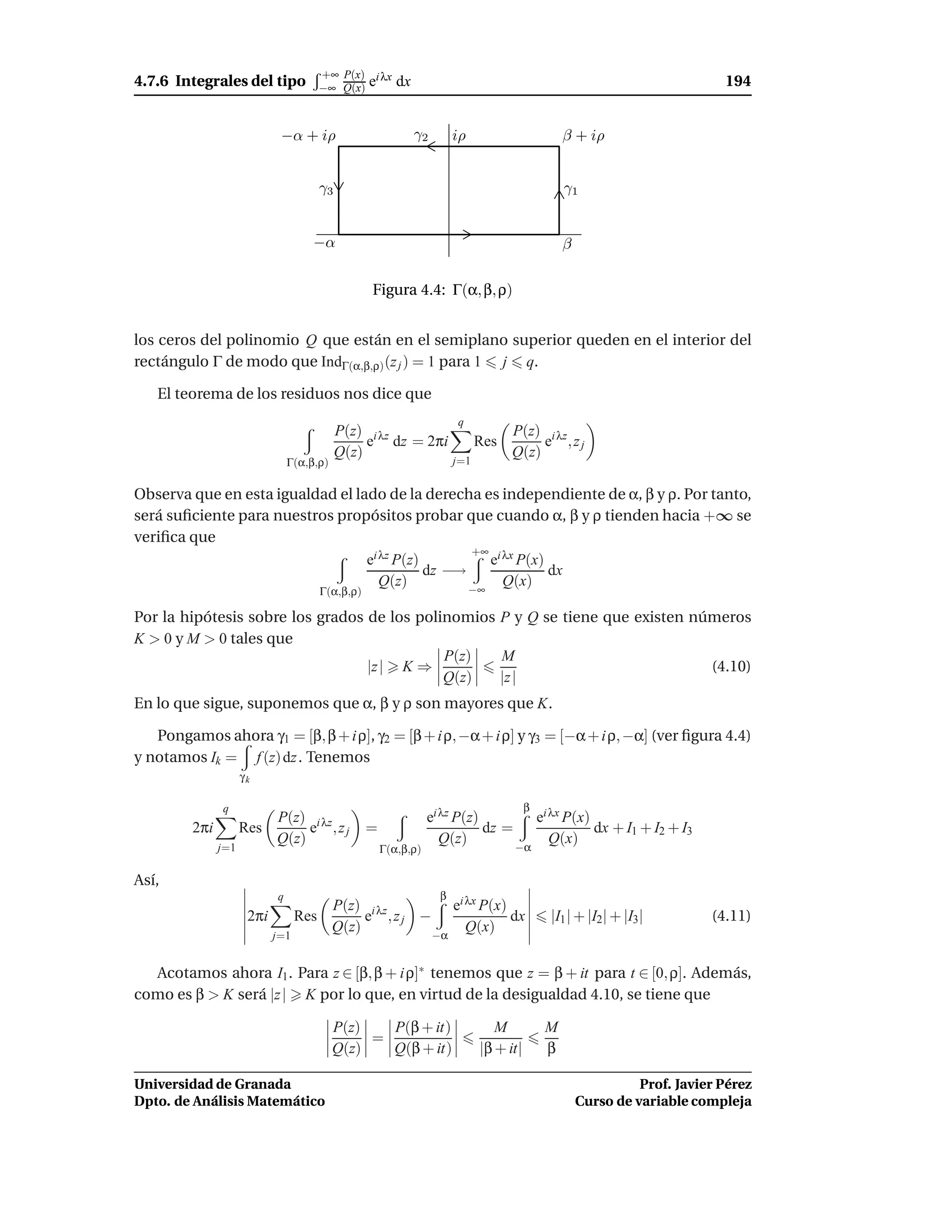 +∞ P(x) i λx
4.7.6 Integrales del tipo               −∞ Q(x) e         dx                                                                  194


                             −α + iρ                           γ2       iρ                        β + iρ


                                        γ3                                                        γ1


                                     −α                                                           β

                                                   Figura 4.4: Γ(α, β, ρ)


los ceros del polinomio Q que están en el semiplano superior queden en el interior del
rectángulo Γ de modo que IndΓ(α,β,ρ) (z j ) = 1 para 1 j q.

   El teorema de los residuos nos dice que
                                                                        q
                                             P(z) i λz                              P(z) i λz
                                                  e dz = 2πi                  Res        e ,zj
                                             Q(z)                                   Q(z)
                                Γ(α,β,ρ)                                j=1


Observa que en esta igualdad el lado de la derecha es independiente de α, β y ρ. Por tanto,
será suﬁciente para nuestros propósitos probar que cuando α, β y ρ tienden hacia +∞ se
veriﬁca que
                                                   +∞ i λx
                                  ei λz P(z)          e P(x)
                                             dz −→           dx
                                     Q(z)               Q(x)
                                        Γ(α,β,ρ)   −∞

Por la hipótesis sobre los grados de los polinomios P y Q se tiene que existen números
K > 0 y M > 0 tales que
                                             P(z)   M
                                  |z | K ⇒                                       (4.10)
                                             Q(z)   |z |
En lo que sigue, suponemos que α, β y ρ son mayores que K.

   Pongamos ahora γ1 = [β, β + i ρ], γ2 = [β + i ρ, −α + i ρ] y γ3 = [−α + i ρ, −α] (ver ﬁgura 4.4)
y notamos Ik = f (z) dz . Tenemos
                     γk

               q                                                                         β
                            P(z) i λz                             ei λz P(z)                 ei λx P(x)
         2πi         Res         e ,zj             =                         dz =                       dx + I1 + I2 + I3
                            Q(z)                                     Q(z)                       Q(x)
               j=1                                     Γ(α,β,ρ)                     −α

Así,
                            q                                       β
                                           P(z) i λz       ei λx P(x)
                      2πi         Res           e ,zj −               dx                       |I1 | + |I2| + |I3|          (4.11)
                                           Q(z)         −α
                                                              Q(x)
                            j=1


  Acotamos ahora I1 . Para z ∈ [β, β + i ρ]∗ tenemos que z = β + it para t ∈ [0, ρ]. Además,
como es β > K será |z | K por lo que, en virtud de la desigualdad 4.10, se tiene que

                                           P(z)   P(β + it)                      M            M
                                                =
                                           Q(z)   Q(β + it)                   |β + it|        β

Universidad de Granada                                                                                          Prof. Javier Pérez
Dpto. de Análisis Matemático                                                                          Curso de variable compleja
 