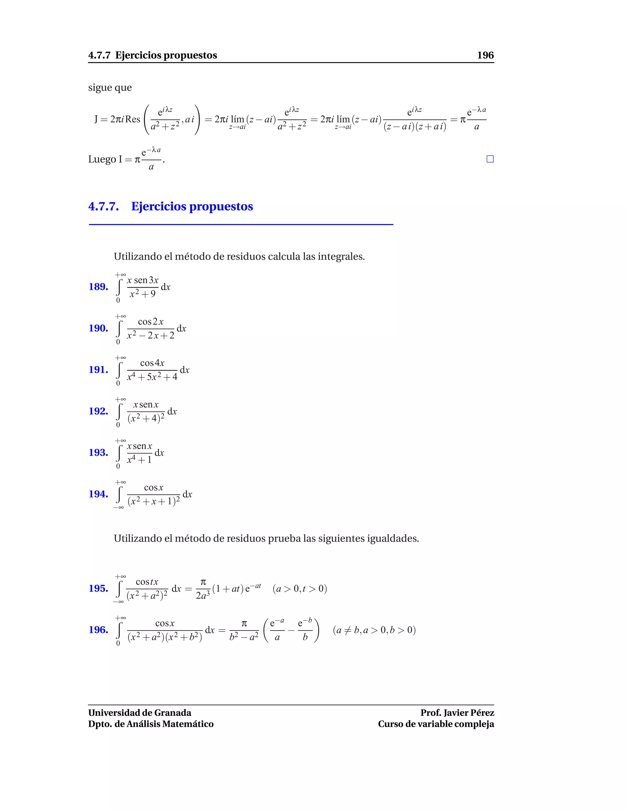 4.7.7 Ejercicios propuestos                                                                                       196


sigue que

                    ei λz                                  ei λz                                ei λz           e−λ a
 J = 2πi Res                 ,ai     = 2πi l´m (z − ai)
                                            ı                        = 2πi l´m (z − ai)
                                                                            ı                                =π
                  a2 + z 2                  z→ai          a2 + z 2         z→ai           (z − a i)(z + a i)     a

                e−λ a
Luego I = π           .
                 a



4.7.7. Ejercicios propuestos



       Utilizando el método de residuos calcula las integrales.
       +∞
            x sen 3x
189.                 dx
             x2 + 9
       0

       +∞
               cos 2 x
190.                     dx
            x2 − 2 x + 2
       0

       +∞
               cos4x
191.                      dx
            x4 + 5x 2 + 4
       0

       +∞
              x sen x
192.                   dx
            (x 2 + 4)2
       0

       +∞
            x sen x
193.                dx
            x4 + 1
       0

       +∞
                cos x
194.                         dx
            (x 2 + x + 1)2
       −∞



       Utilizando el método de residuos prueba las siguientes igualdades.


       +∞
              costx                 π
195.                      dx =         (1 + at) e−at   (a > 0,t > 0)
       −∞
            (x 2 + a2)2            2a3

       +∞
                    cos x                     π        e−a e−b
196.                                 dx =                 −               (a = b, a > 0, b > 0)
            (x 2 + a2)(x 2 + b2 )           b2 − a2     a   b
       0




Universidad de Granada                                                                          Prof. Javier Pérez
Dpto. de Análisis Matemático                                                          Curso de variable compleja
 