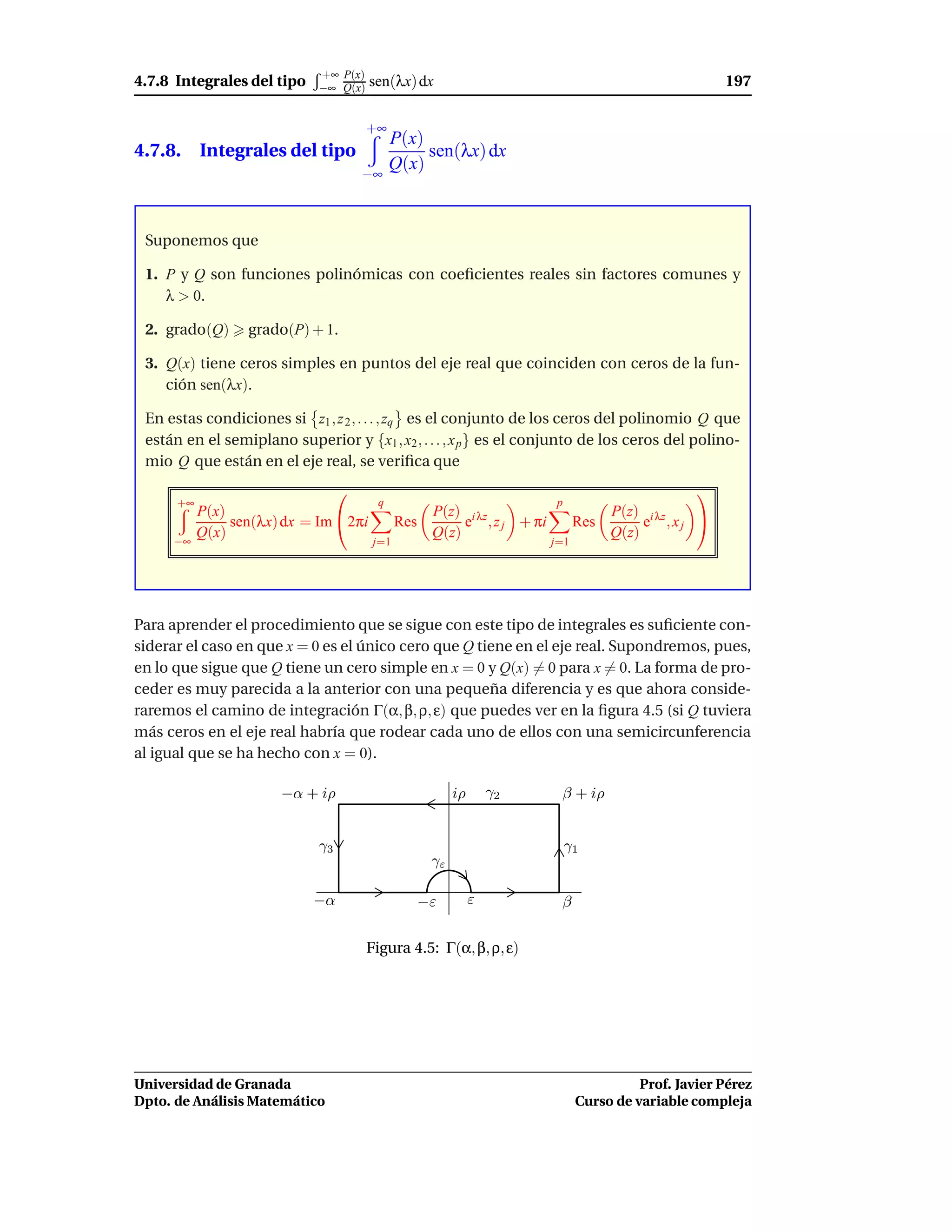 +∞ P(x)
4.7.8 Integrales del tipo    −∞ Q(x)   sen(λx) dx                                                  197

                                       +∞
                                            P(x)
4.7.8. Integrales del tipo                       sen(λx) dx
                                            Q(x)
                                    −∞



 Suponemos que

 1. P y Q son funciones polinómicas con coeﬁcientes reales sin factores comunes y
    λ > 0.

 2. grado(Q)      grado(P) + 1.

 3. Q(x) tiene ceros simples en puntos del eje real que coinciden con ceros de la fun-
    ción sen(λx).

 En estas condiciones si z1 , z 2 , . . . , zq es el conjunto de los ceros del polinomio Q que
 están en el semiplano superior y {x1 , x2 , . . . , x p } es el conjunto de los ceros del polino-
 mio Q que están en el eje real, se veriﬁca que
                                                                                          
      +∞                                q                             p
           P(x)                                   P(z) i λz                     P(z) i λz
                sen(λx) dx = Im 2πi          Res      e , z j + πi         Res      e ,xj 
           Q(x)                                   Q(z)                          Q(z)
     −∞                                 j=1                           j=1




Para aprender el procedimiento que se sigue con este tipo de integrales es suﬁciente con-
siderar el caso en que x = 0 es el único cero que Q tiene en el eje real. Supondremos, pues,
en lo que sigue que Q tiene un cero simple en x = 0 y Q(x) = 0 para x = 0. La forma de pro-
ceder es muy parecida a la anterior con una pequeña diferencia y es que ahora conside-
raremos el camino de integración Γ(α, β, ρ, ε) que puedes ver en la ﬁgura 4.5 (si Q tuviera
más ceros en el eje real habría que rodear cada uno de ellos con una semicircunferencia
al igual que se ha hecho con x = 0).

                       −α + iρ                          iρ       γ2    β + iρ


                             γ3                                           γ1
                                                   γε

                            −α                   −ε          ε         β

                                       Figura 4.5: Γ(α, β, ρ, ε)




Universidad de Granada                                                                Prof. Javier Pérez
Dpto. de Análisis Matemático                                                Curso de variable compleja
 