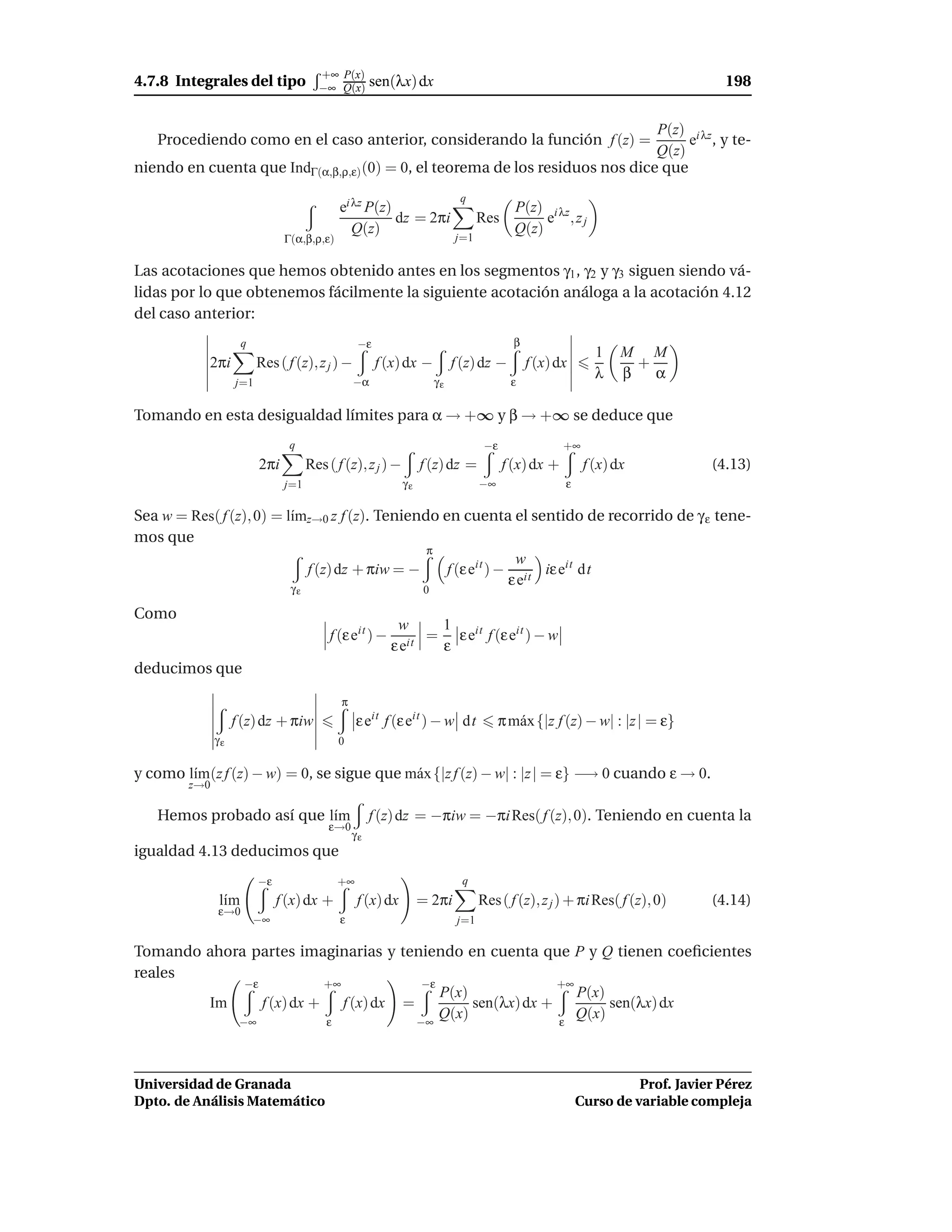 +∞ P(x)
4.7.8 Integrales del tipo              −∞ Q(x)       sen(λx) dx                                                                198


                                                                               P(z) i λz
   Procediendo como en el caso anterior, considerando la función f (z) =            e , y te-
                                                                               Q(z)
niendo en cuenta que IndΓ(α,β,ρ,ε) (0) = 0, el teorema de los residuos nos dice que
                                                                           q
                                            ei λz P(z)                                   P(z) i λz
                                                       dz = 2πi                  Res          e ,zj
                                               Q(z)                                      Q(z)
                               Γ(α,β,ρ,ε)                                 j=1


Las acotaciones que hemos obtenido antes en los segmentos γ1 , γ2 y γ3 siguen siendo vá-
lidas por lo que obtenemos fácilmente la siguiente acotación análoga a la acotación 4.12
del caso anterior:
                    q                            −ε                                      β
                                                                                                           1    M M
            2πi          Res ( f (z), z j ) −         f (x) dx −          f (z) dz −         f (x) dx             +
                                                                                                           λ    β   α
                   j=1                          −α                   γε                 ε

Tomando en esta desigualdad límites para α → +∞ y β → +∞ se deduce que
                                q                                                 −ε                +∞
                         2πi         Res ( f (z), z j ) −        f (z) dz =            f (x) dx +        f (x) dx            (4.13)
                               j=1                          γε                   −∞                 ε

Sea w = Res( f (z), 0) = l´mz→0 z f (z). Teniendo en cuenta el sentido de recorrido de γ ε tene-
                          ı
mos que
                                                π
                                                                w
                            f (z) dz + πiw = −     f (ε eit ) − it iε eit dt
                                                               εe
                                γε                               0

Como
                                                          w     1
                                          f (ε eit ) −         = ε eit f (ε eit ) − w
                                                         ε eit  ε
deducimos que

                                            π
                   f (z) dz + πiw                ε eit f (ε eit ) − w dt              π m´ x {|z f (z) − w| : |z | = ε}
                                                                                         a
              γε                            0

y como l´m(z f (z) − w) = 0, se sigue que m´ x {|z f (z) − w| : |z | = ε} −→ 0 cuando ε → 0.
        ı                                  a
        z→0

   Hemos probado así que l´m
                          ı                          f (z) dz = −πiw = −πi Res( f (z), 0). Teniendo en cuenta la
                                         ε→0
                                                γε
igualdad 4.13 deducimos que
                         −ε                 +∞                              q
              l´m
               ı              f (x) dx +         f (x) dx        = 2πi           Res ( f (z), z j ) + πi Res( f (z), 0)      (4.14)
              ε→0
                        −∞                  ε                              j=1

Tomando ahora partes imaginarias y teniendo en cuenta que P y Q tienen coeﬁcientes
reales
             −ε           +∞           −ε                   +∞
                                          P(x)                 P(x)
        Im      f (x) dx + f (x) dx =          sen(λx) dx +         sen(λx) dx
            −∞            ε           −∞
                                          Q(x)              ε
                                                               Q(x)



Universidad de Granada                                                                                            Prof. Javier Pérez
Dpto. de Análisis Matemático                                                                            Curso de variable compleja
 