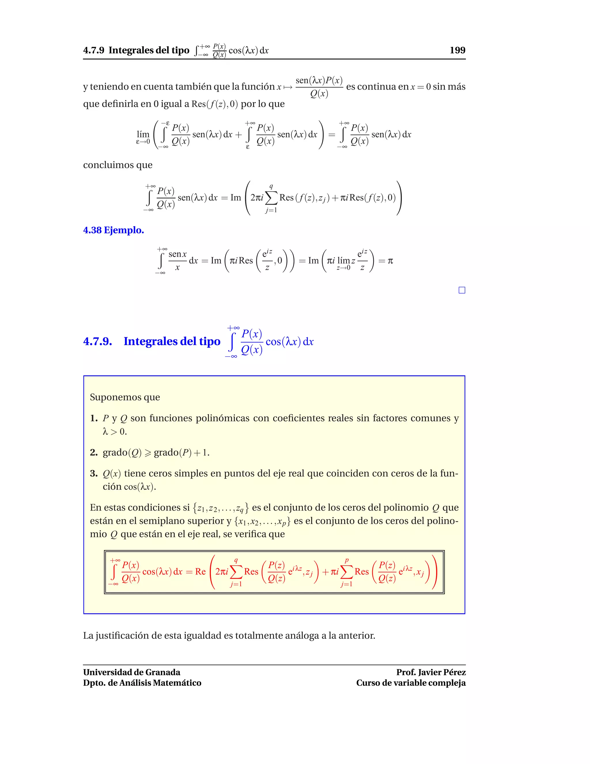 +∞ P(x)
4.7.9 Integrales del tipo        −∞ Q(x)   cos(λx) dx                                                          199


                                                                   sen(λx)P(x)
y teniendo en cuenta también que la función x →                                es continua en x = 0 sin más
                                                                      Q(x)
que deﬁnirla en 0 igual a Res( f (z), 0) por lo que
                     −ε                          +∞                              +∞
                          P(x)                        P(x)                             P(x)
              l´m
               ı               sen(λx) dx +                sen(λx) dx        =              sen(λx) dx
              ε→0         Q(x)                        Q(x)                             Q(x)
                     −∞                          ε                               −∞

concluimos que
                                                                                                   
                +∞                                       q
                     P(x)
                          sen(λx) dx = Im 2πi                Res ( f (z), z j ) + πi Res( f (z), 0)
               −∞
                     Q(x)
                                                        j=1

4.38 Ejemplo.
                     +∞
                          sen x                ei z                                     ei z
                                dx = Im πi Res      ,0             = Im πi l´m z
                                                                            ı                  =π
                            x                   z                                z→0     z
                    −∞




                                           +∞
                                                P(x)
4.7.9. Integrales del tipo                           cos(λx) dx
                                                Q(x)
                                       −∞



 Suponemos que

 1. P y Q son funciones polinómicas con coeﬁcientes reales sin factores comunes y
    λ > 0.

 2. grado(Q)        grado(P) + 1.

 3. Q(x) tiene ceros simples en puntos del eje real que coinciden con ceros de la fun-
    ción cos(λx).

 En estas condiciones si z1 , z 2 , . . . , zq es el conjunto de los ceros del polinomio Q que
 están en el semiplano superior y {x1 , x2 , . . . , x p } es el conjunto de los ceros del polino-
 mio Q que están en el eje real, se veriﬁca que
                                                                                                          
      +∞                                    q                                     p
           P(x)                                         P(z) i λz                              P(z) i λz
                cos(λx) dx = Re 2πi             Res         e , z j + πi               Res         e ,xj 
           Q(x)                                         Q(z)                                   Q(z)
      −∞                                   j=1                                    j=1




La justiﬁcación de esta igualdad es totalmente análoga a la anterior.


Universidad de Granada                                                                            Prof. Javier Pérez
Dpto. de Análisis Matemático                                                            Curso de variable compleja
 
