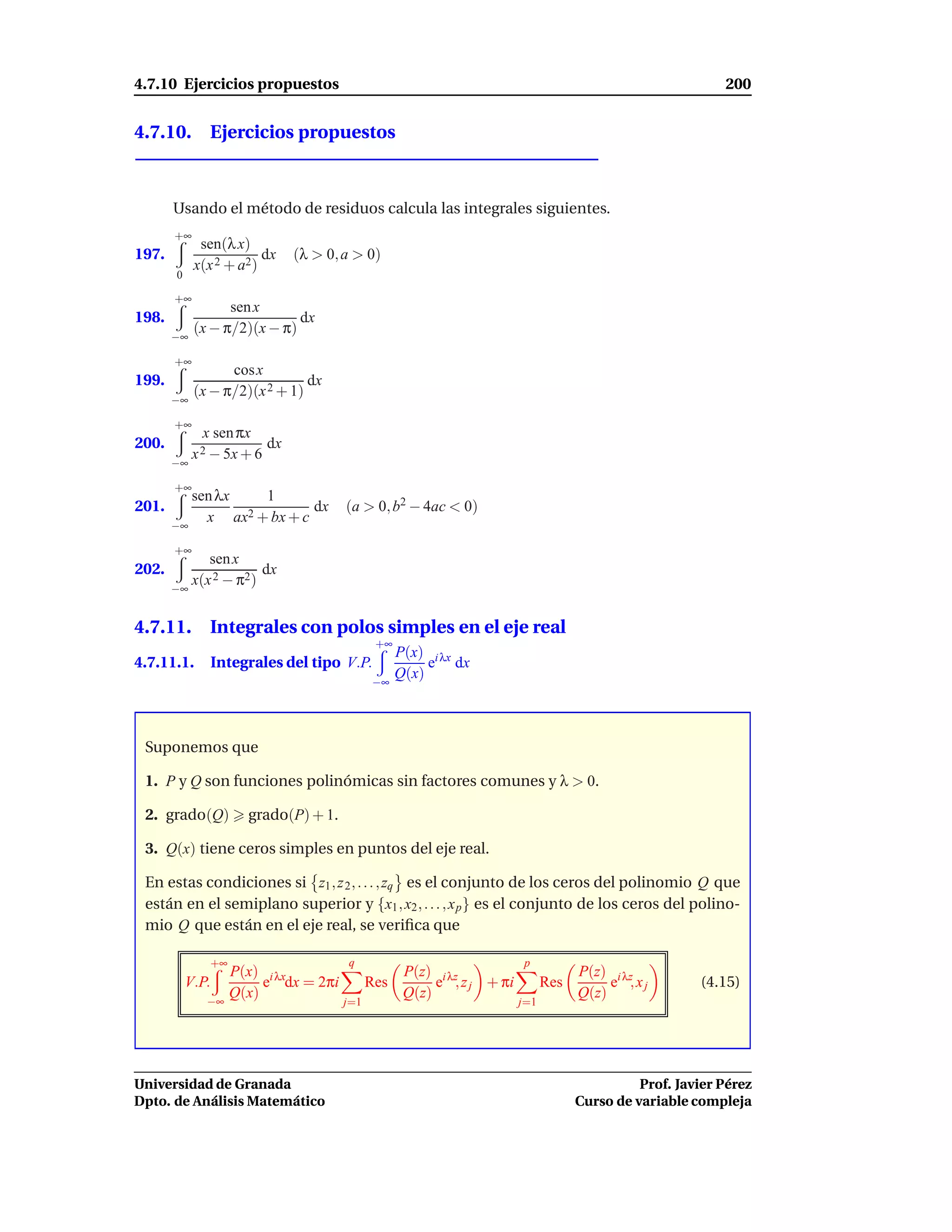 4.7.10 Ejercicios propuestos                                                                              200


4.7.10. Ejercicios propuestos



       Usando el método de residuos calcula las integrales siguientes.
       +∞
             sen(λ x)
197.                    dx    (λ > 0, a > 0)
            x(x 2 + a2)
       0

       +∞
                  sen x
198.                         dx
       −∞
            (x − π/2)(x − π)

       +∞
                  cos x
199.                           dx
            (x − π/2)(x 2 + 1)
       −∞

       +∞
              x sen πx
200.                     dx
            x 2 − 5x + 6
       −∞

       +∞
          sen λx   1
201.                       dx         (a > 0, b2 − 4ac < 0)
       −∞
            x ax2 + bx + c

       +∞
             sen x
202.                  dx
       −∞
          x(x 2 − π2)


4.7.11. Integrales con polos simples en el eje real
                                             +∞
                                                  P(x) i λx
4.7.11.1.      Integrales del tipo V.P.                e dx
                                            −∞
                                                  Q(x)



 Suponemos que

 1. P y Q son funciones polinómicas sin factores comunes y λ > 0.

 2. grado(Q)          grado(P) + 1.

 3. Q(x) tiene ceros simples en puntos del eje real.

 En estas condiciones si z1 , z 2 , . . . , zq es el conjunto de los ceros del polinomio Q que
 están en el semiplano superior y {x1 , x2 , . . . , x p } es el conjunto de los ceros del polino-
 mio Q que están en el eje real, se veriﬁca que

               +∞                     q                                p
                    P(x) i λx                      P(z) i λz                       P(z) i λz
           V.P.          e dx = 2πi         Res         e , z j + πi         Res        e ,xj         (4.15)
              −∞
                    Q(x)                           Q(z)                            Q(z)
                                      j=1                              j=1




Universidad de Granada                                                                       Prof. Javier Pérez
Dpto. de Análisis Matemático                                                       Curso de variable compleja
 