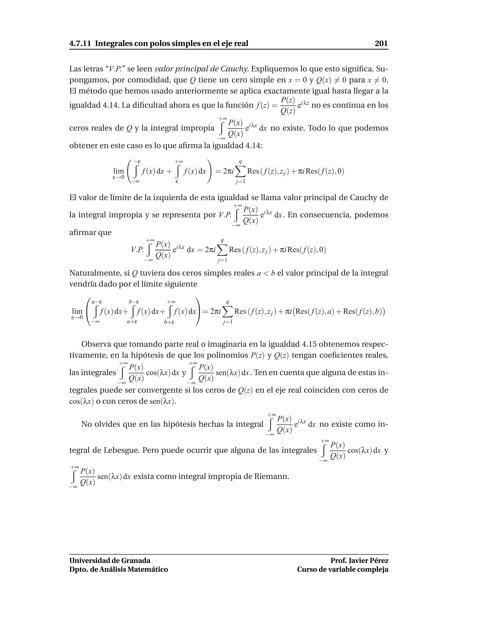 4.7.11 Integrales con polos simples en el eje real                                                                        201


Las letras “V.P.” se leen valor principal de Cauchy. Expliquemos lo que esto signiﬁca. Su-
pongamos, por comodidad, que Q tiene un cero simple en x = 0 y Q(x) = 0 para x = 0.
El método que hemos usado anteriormente se aplica exactamente igual hasta llegar a la
                                                             P(z) i λz
igualdad 4.14. La diﬁcultad ahora es que la función f (z) =      e no es continua en los
                                                            Q(z)
                                            +∞
                                               P(x) i λx
ceros reales de Q y la integral impropia            e dx no existe. Todo lo que podemos
                                           −∞
                                               Q(x)
obtener en este caso es lo que aﬁrma la igualdad 4.14:
                         −ε                 +∞                        q
                l´m
                 ı            f (x) dx +         f (x) dx   = 2πi           Res ( f (z), z j ) + πi Res( f (z), 0)
               ε→0
                        −∞                   ε                        j=1

El valor de límite de la izquierda de esta igualdad se llama valor principal de Cauchy de
                                               +∞
                                                  P(x) i λx
la integral impropia y se representa por V.P.          e dx . En consecuencia, podemos
                                                  Q(x)
                                                                     −∞
aﬁrmar que
                               +∞                            q
                                    P(x) i λx
                        V.P.             e dx = 2πi               Res ( f (z), z j ) + πi Res( f (z), 0)
                                    Q(x)
                              −∞                            j=1

Naturalmente, si Q tuviera dos ceros simples reales a < b el valor principal de la integral
vendría dado por el límite siguiente
                                  
        a−ε             b−ε             +∞                       q
l´m 
 ı          f (x) dx+       f (x) dx+       f (x) dx= 2πi           Res ( f (z), z j ) + πi Res( f (z), a) + Res( f (z), b)
ε→0
       −∞             a+ε             b+ε                     j=1


    Observa que tomando parte real o imaginaria en la igualdad 4.15 obtenemos respec-
tivamente, en la hipótesis de que los polinomios P(z) y Q(z) tengan coeﬁcientes reales,
               +∞                   +∞
                  P(x)                 P(x)
las integrales         cos(λx) dx y         sen(λx) dx . Ten en cuenta que alguna de estas in-
               −∞
                  Q(x)              −∞
                                       Q(x)
tegrales puede ser convergente si los ceros de Q(z) en el eje real coinciden con ceros de
cos(λx) o con ceros de sen(λx).
                                                                                   +∞
                                                                                        P(x) i λx
     No olvides que en las hipótesis hechas la integral                                      e dx no existe como in-
                                                                                   −∞
                                                                                        Q(x)
                                                                                                        +∞
                                                                                                             P(x)
tegral de Lebesgue. Pero puede ocurrir que alguna de las integrales                                               cos(λx) dx y
                                                                                                             Q(x)
                                                                                                       −∞
+∞
     P(x)
          sen(λx) dx exista como integral impropia de Riemann.
−∞
     Q(x)




Universidad de Granada                                                                                   Prof. Javier Pérez
Dpto. de Análisis Matemático                                                                   Curso de variable compleja
 