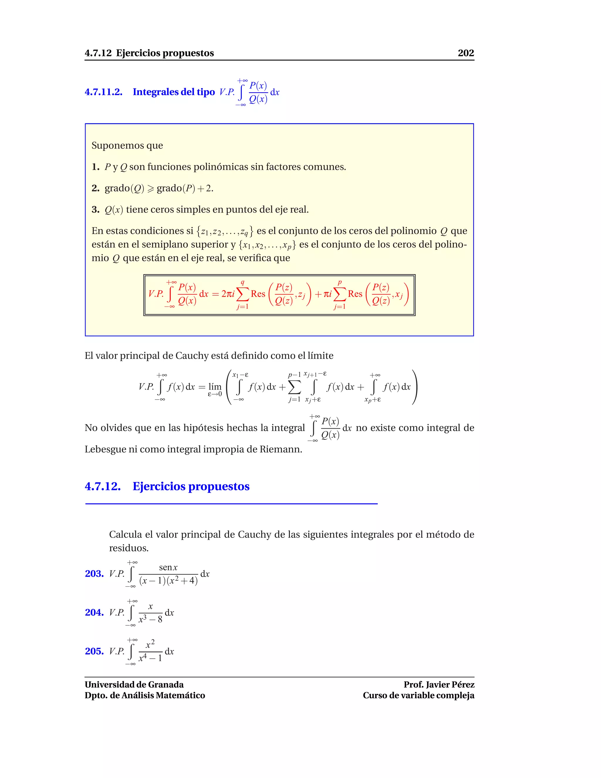4.7.12 Ejercicios propuestos                                                                                            202

                                                 +∞
                                                        P(x)
4.7.11.2.    Integrales del tipo V.P.                        dx
                                                        Q(x)
                                                 −∞




 Suponemos que

 1. P y Q son funciones polinómicas sin factores comunes.

 2. grado(Q)            grado(P) + 2.

 3. Q(x) tiene ceros simples en puntos del eje real.

 En estas condiciones si z1 , z 2 , . . . , zq es el conjunto de los ceros del polinomio Q que
 están en el semiplano superior y {x1 , x2 , . . . , x p } es el conjunto de los ceros del polino-
 mio Q que están en el eje real, se veriﬁca que

                            +∞                    q                                   p
                                 P(x)                         P(z)                                 P(z)
                   V.P.               dx = 2πi          Res        , z j + πi              Res          ,xj
                          −∞
                                 Q(x)                         Q(z)                                 Q(z)
                                                 j=1                                 j=1




El valor principal de Cauchy está deﬁnido como el límite
                                                                                                                
                        +∞                      x1 −ε                p−1 x j+1 −ε                 +∞
                 V.P.        f (x) dx = l´m 
                                         ı              f (x) dx +                  f (x) dx +            f (x) dx 
                                       ε→0
                       −∞                       −∞                   j=1 x j +ε                  x p +ε

                                                                           +∞
                                                                                  P(x)
No olvides que en las hipótesis hechas la integral                                     dx no existe como integral de
                                                                          −∞
                                                                                  Q(x)
Lebesgue ni como integral impropia de Riemann.


4.7.12. Ejercicios propuestos



     Calcula el valor principal de Cauchy de las siguientes integrales por el método de
     residuos.
            +∞
                      sen x
203. V.P.                         dx
            −∞
                 (x − 1)(x 2 + 4)
            +∞
                   x
204. V.P.                 dx
            −∞
                 x3 − 8
            +∞
                   x2
205. V.P.               dx
            −∞
                 x4 − 1

Universidad de Granada                                                                                     Prof. Javier Pérez
Dpto. de Análisis Matemático                                                                     Curso de variable compleja
 