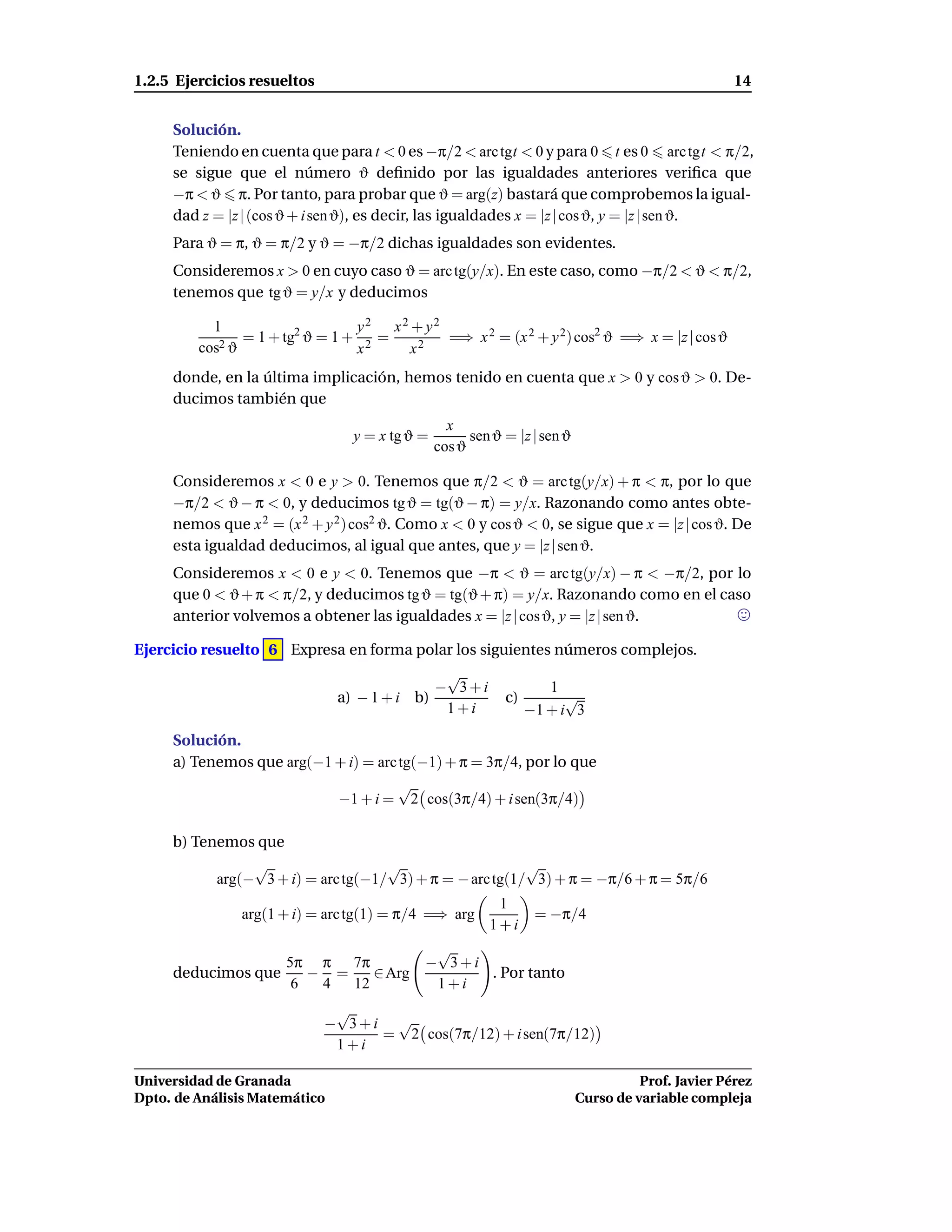 1.2.5 Ejercicios resueltos                                                                          14


     Solución.
     Teniendo en cuenta que para t < 0 es −π/2 < arc tgt < 0 y para 0 t es 0 arc tgt < π/2,
     se sigue que el número ϑ deﬁnido por las igualdades anteriores veriﬁca que
     −π < ϑ π. Por tanto, para probar que ϑ = arg(z) bastará que comprobemos la igual-
     dad z = |z | (cos ϑ + i sen ϑ), es decir, las igualdades x = |z | cos ϑ, y = |z | sen ϑ.
     Para ϑ = π, ϑ = π/2 y ϑ = −π/2 dichas igualdades son evidentes.
     Consideremos x > 0 en cuyo caso ϑ = arc tg(y/x). En este caso, como −π/2 < ϑ < π/2,
     tenemos que tg ϑ = y/x y deducimos

           1                    y2   x2 + y2
            2ϑ
               = 1 + tg2 ϑ = 1 + 2 =         =⇒ x 2 = (x 2 + y 2) cos2 ϑ =⇒ x = |z | cos ϑ
         cos                    x       x2
     donde, en la última implicación, hemos tenido en cuenta que x > 0 y cos ϑ > 0. De-
     ducimos también que
                                                  x
                                 y = x tg ϑ =         sen ϑ = |z | sen ϑ
                                                cos ϑ

     Consideremos x < 0 e y > 0. Tenemos que π/2 < ϑ = arc tg(y/x) + π < π, por lo que
     −π/2 < ϑ − π < 0, y deducimos tg ϑ = tg(ϑ − π) = y/x. Razonando como antes obte-
     nemos que x 2 = (x 2 + y 2 ) cos2 ϑ. Como x < 0 y cos ϑ < 0, se sigue que x = |z | cos ϑ. De
     esta igualdad deducimos, al igual que antes, que y = |z | sen ϑ.
     Consideremos x < 0 e y < 0. Tenemos que −π < ϑ = arc tg(y/x) − π < −π/2, por lo
     que 0 < ϑ + π < π/2, y deducimos tg ϑ = tg(ϑ + π) = y/x. Razonando como en el caso
     anterior volvemos a obtener las igualdades x = |z | cos ϑ, y = |z | sen ϑ.

Ejercicio resuelto 6 Expresa en forma polar los siguientes números complejos.
                                                 √
                                                − 3+i               1
                               a) − 1 + i b)                c)         √
                                                 1+i             −1 + i 3
     Solución.
     a) Tenemos que arg(−1 + i) = arc tg(−1) + π = 3π/4, por lo que
                                      √
                           −1 + i = 2 cos(3π/4) + i sen(3π/4)

     b) Tenemos que
                 √                   √                    √
            arg(− 3 + i) = arc tg(−1/ 3) + π = − arc tg(1/ 3) + π = −π/6 + π = 5π/6
                                                          1
               arg(1 + i) = arc tg(1) = π/4 =⇒ arg                = −π/4
                                                         1+i
                                              √
                   5π π 7π                   − 3+i
     deducimos que    − =    ∈ Arg                 . Por tanto
                    6  4  12                  1+i
                              √
                             − 3+i √
                                  = 2 cos(7π/12) + i sen(7π/12)
                              1+i

Universidad de Granada                                                               Prof. Javier Pérez
Dpto. de Análisis Matemático                                               Curso de variable compleja
 