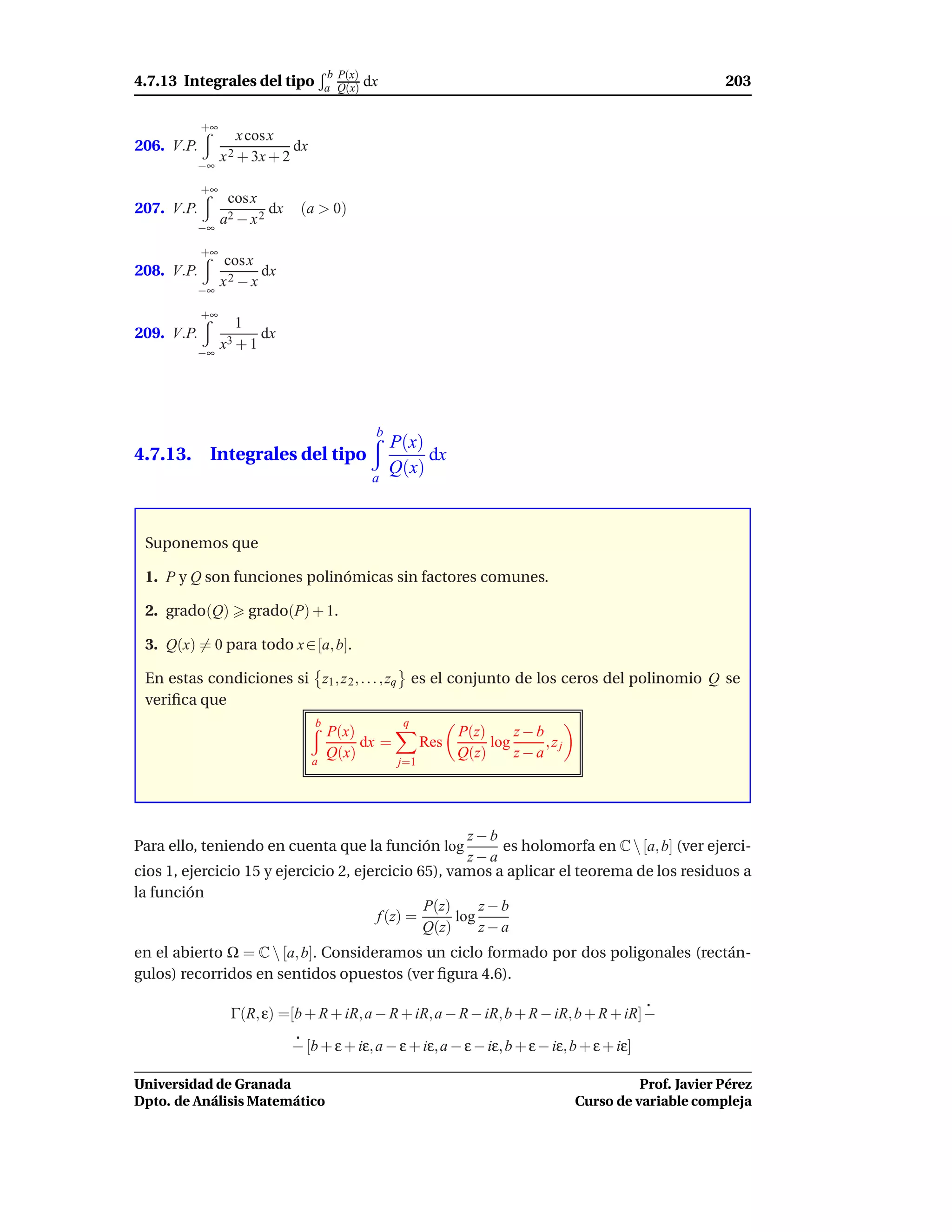 b P(x)
4.7.13 Integrales del tipo             a Q(x)    dx                                                          203

            +∞
                     x cos x
206. V.P.                     dx
                 x 2 + 3x + 2
          −∞

            +∞
                  cos x
207. V.P.                 dx    (a > 0)
          −∞
                 a2 − x 2

            +∞
                  cos x
208. V.P.               dx
                 x2 − x
          −∞

            +∞
                   1
209. V.P.                 dx
          −∞
                 x3 + 1




                                                  b
                                                      P(x)
4.7.13. Integrales del tipo                                dx
                                                  a
                                                      Q(x)



 Suponemos que

 1. P y Q son funciones polinómicas sin factores comunes.

 2. grado(Q)           grado(P) + 1.

 3. Q(x) = 0 para todo x ∈ [a, b].

 En estas condiciones si z1 , z 2 , . . . , zq es el conjunto de los ceros del polinomio Q se
 veriﬁca que
                                   b                   q
                                       P(x)                        P(z)     z−b
                                            dx =             Res        log     ,zj
                                   a
                                       Q(x)                        Q(z)     z−a
                                                       j=1




                                                      z−b
Para ello, teniendo en cuenta que la función log          es holomorfa en C  [a, b] (ver ejerci-
                                                      z−a
cios 1, ejercicio 15 y ejercicio 2, ejercicio 65), vamos a aplicar el teorema de los residuos a
la función
                                               P(z)     z−b
                                       f (z) =      log
                                               Q(z)     z−a
en el abierto Ω = C  [a, b]. Consideramos un ciclo formado por dos poligonales (rectán-
gulos) recorridos en sentidos opuestos (ver ﬁgura 4.6).

                  Γ(R, ε) =[b + R + iR, a − R + iR, a − R − iR, b + R − iR, b + R + iR] −

                               − [b + ε + iε, a − ε + iε, a − ε − iε, b + ε − iε, b + ε + iε]

Universidad de Granada                                                                          Prof. Javier Pérez
Dpto. de Análisis Matemático                                                          Curso de variable compleja
 