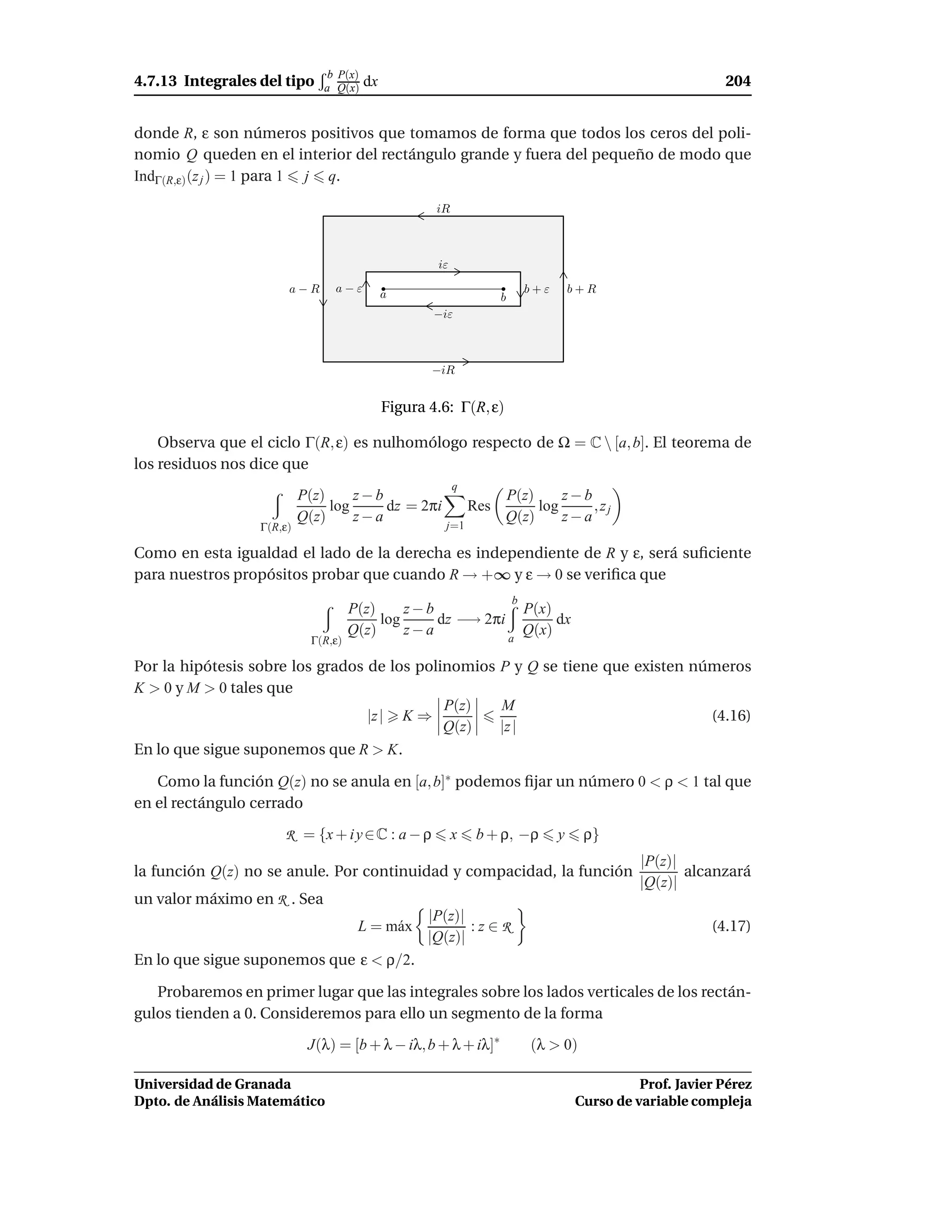 b P(x)
4.7.13 Integrales del tipo     a Q(x)    dx                                                                   204


donde R, ε son números positivos que tomamos de forma que todos los ceros del poli-
nomio Q queden en el interior del rectángulo grande y fuera del pequeño de modo que
IndΓ(R,ε) (z j ) = 1 para 1 j q.

                                                      iR



                                                      iε

                       a−R       a−ε          a                              b+ε       b+R
                                                                     b
                                                      −iε



                                                     −iR


                                              Figura 4.6: Γ(R, ε)

    Observa que el ciclo Γ(R, ε) es nulhomólogo respecto de Ω = C  [a, b]. El teorema de
los residuos nos dice que
                                                           q
                           P(z)     z−b                              P(z)     z−b
                                log     dz = 2πi               Res        log     ,zj
                           Q(z)     z−a                              Q(z)     z−a
                  Γ(R,ε)                                j=1

Como en esta igualdad el lado de la derecha es independiente de R y ε, será suﬁciente
para nuestros propósitos probar que cuando R → +∞ y ε → 0 se veriﬁca que
                                                                         b
                                      P(z)     z−b             P(x)
                                           log     dz −→ 2πi        dx
                                      Q(z)     z−a             Q(x)
                             Γ(R,ε)                          a

Por la hipótesis sobre los grados de los polinomios P y Q se tiene que existen números
K > 0 y M > 0 tales que
                                             P(z)   M
                                  |z | K ⇒                                       (4.16)
                                             Q(z)   |z |
En lo que sigue suponemos que R > K.

   Como la función Q(z) no se anula en [a, b]∗ podemos ﬁjar un número 0 < ρ < 1 tal que
en el rectángulo cerrado

                      R = {x + i y ∈ C : a − ρ             x    b + ρ, −ρ          y    ρ}
                                                                                                 |P(z)|
la función Q(z) no se anule. Por continuidad y compacidad, la función                                   alcanzará
                                                                                                 |Q(z)|
un valor máximo en R . Sea
                                                     |P(z)|
                                       L = m´ x
                                            a               :z∈R                                            (4.17)
                                                     |Q(z)|
En lo que sigue suponemos que ε < ρ/2.

   Probaremos en primer lugar que las integrales sobre los lados verticales de los rectán-
gulos tienden a 0. Consideremos para ello un segmento de la forma

                            J(λ) = [b + λ − iλ, b + λ + iλ]∗                 (λ > 0)

Universidad de Granada                                                                           Prof. Javier Pérez
Dpto. de Análisis Matemático                                                           Curso de variable compleja
 