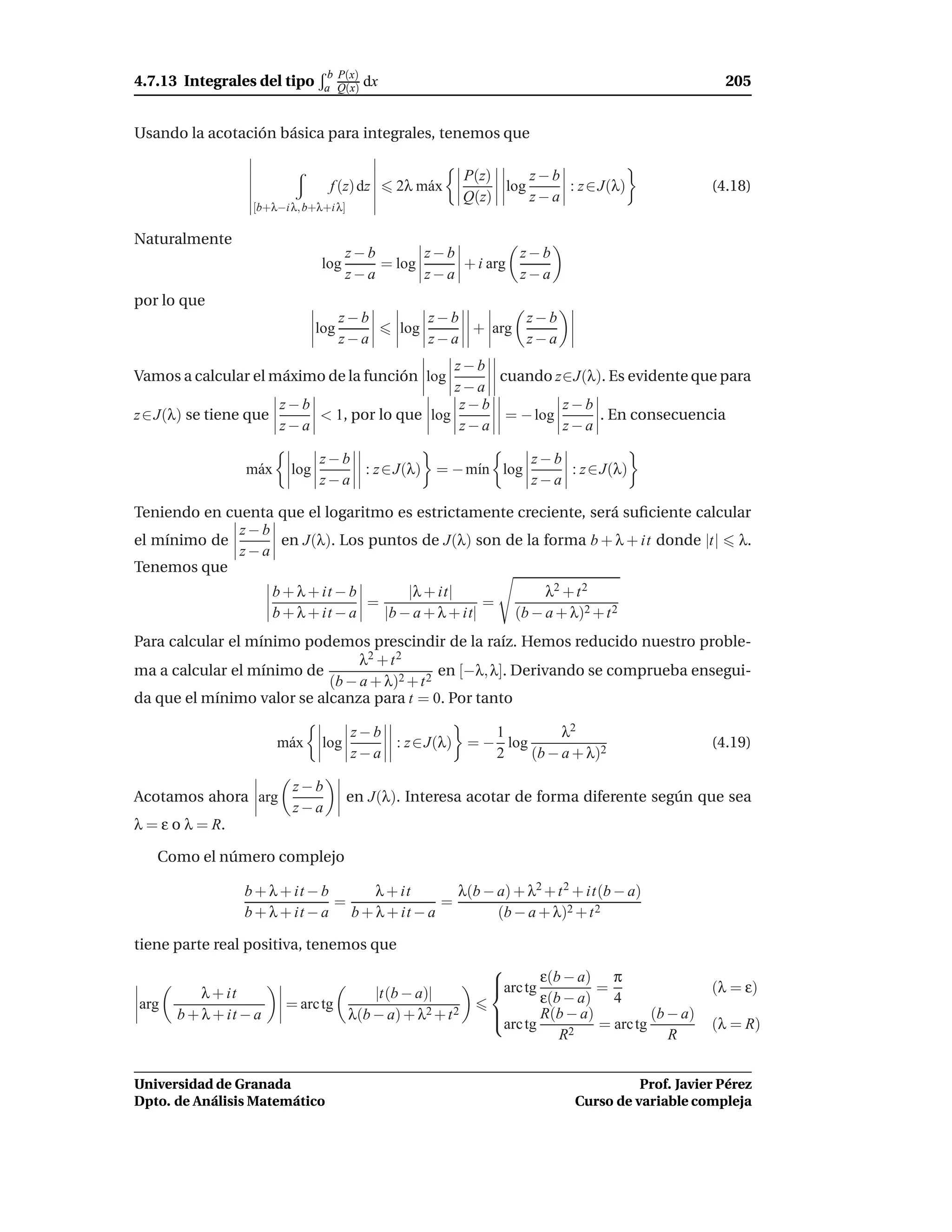 b P(x)
4.7.13 Integrales del tipo       a Q(x)    dx                                                         205


Usando la acotación básica para integrales, tenemos que

                                                             P(z)     z−b
                                  f (z) dz      2λ m´ x
                                                    a             log     : z ∈ J(λ)                (4.18)
                                                             Q(z)     z−a
                  [b+λ−i λ, b+λ+i λ]

Naturalmente
                                       z−b       z−b         z−b
                                log        = log     + i arg
                                       z−a       z−a         z−a
por lo que
                                      z−b             z−b       z−b
                                log             log       + arg
                                      z−a             z−a       z−a
                                              z−b
Vamos a calcular el máximo de la función log       cuando z∈J(λ). Es evidente que para
                                              z−a
                      z−b                      z−b          z−b
z ∈ J(λ) se tiene que     < 1, por lo que log       = − log     . En consecuencia
                      z−a                      z−a          z−a

                                z−b                        z−b
                 m´ x
                  a       log       : z ∈ J(λ) = − m´n log
                                                    ı          : z ∈ J(λ)
                                z−a                        z−a

Teniendo en cuenta que el logaritmo es estrictamente creciente, será suﬁciente calcular
              z−b
el mínimo de       en J(λ). Los puntos de J(λ) son de la forma b + λ + it donde |t| λ.
              z−a
Tenemos que
                       b + λ + it − b       |λ + it|                     λ2 + t 2
                                      =                  =
                       b + λ + it − a   |b − a + λ + it|            (b − a + λ)2 + t 2
Para calcular el mínimo podemos prescindir de la raíz. Hemos reducido nuestro proble-
                                 λ2 + t 2
ma a calcular el mínimo de                     en [−λ, λ]. Derivando se comprueba ensegui-
                            (b − a + λ)2 + t 2
da que el mínimo valor se alcanza para t = 0. Por tanto

                                       z−b               1         λ2
                        m´ x
                         a       log       : z ∈ J(λ) = − log                                       (4.19)
                                       z−a               2    (b − a + λ)2

                          z−b
Acotamos ahora arg                     en J(λ). Interesa acotar de forma diferente según que sea
                          z−a
λ = ε o λ = R.

   Como el número complejo

                 b + λ + it − b     λ + it       λ(b − a) + λ2 + t 2 + it(b − a)
                                =              =
                 b + λ + it − a b + λ + it − a         (b − a + λ)2 + t 2

tiene parte real positiva, tenemos que
                                                                
                                                                arc tg ε(b − a) = π
                                                                                                   (λ = ε)
          λ + it                           |t(b − a)|                   ε(b − a) 4
arg                      = arc tg
      b + λ + it − a                   λ(b − a) + λ2 + t 2      arc tg R(b − a) = arc tg (b − a)
                                                                
                                                                                                    (λ = R)
                                                                           R2                R


Universidad de Granada                                                                  Prof. Javier Pérez
Dpto. de Análisis Matemático                                                  Curso de variable compleja
 