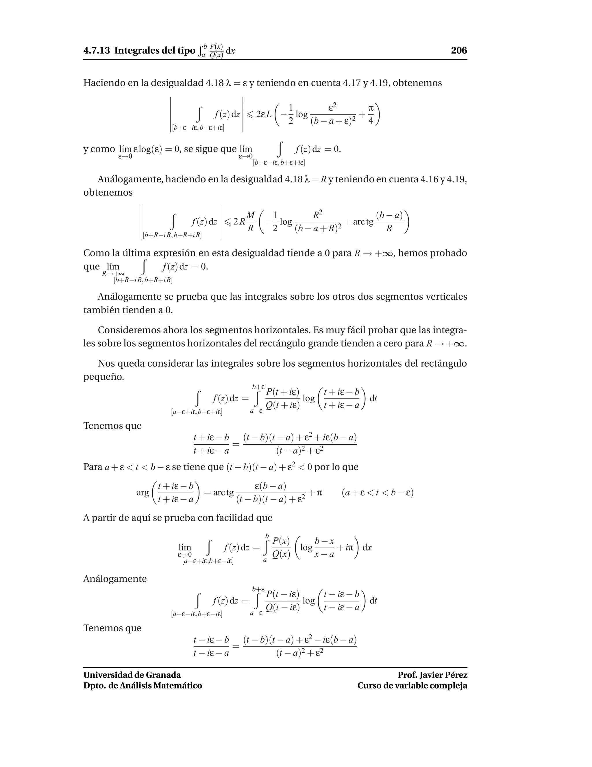 b P(x)
4.7.13 Integrales del tipo         a Q(x)    dx                                                                 206


Haciendo en la desigualdad 4.18 λ = ε y teniendo en cuenta 4.17 y 4.19, obtenemos

                                                               1         ε2       π
                                        f (z) dz         2ε L − log             +
                                                               2    (b − a + ε)2 4
                       [b+ε−iε, b+ε+iε]


y como l´m ε log(ε) = 0, se sigue que l´m
        ı                              ı                             f (z) dz = 0.
        ε→0                                       ε→0
                                                        [b+ε−iε, b+ε+iε]

   Análogamente, haciendo en la desigualdad 4.18 λ = R y teniendo en cuenta 4.16 y 4.19,
obtenemos

                                                    M  1         R2               (b − a)
                                 f (z) dz      2R     − log              + arc tg
                                                    R  2    (b − a + R)2             R
               [b+R−i R, b+R+i R]

Como la última expresión en esta desigualdad tiende a 0 para R → +∞, hemos probado
que l´m
     ı           f (z) dz = 0.
    R→+∞
      [b+R−i R, b+R+i R]

   Análogamente se prueba que las integrales sobre los otros dos segmentos verticales
también tienden a 0.

    Consideremos ahora los segmentos horizontales. Es muy fácil probar que las integra-
les sobre los segmentos horizontales del rectángulo grande tienden a cero para R → +∞.

   Nos queda considerar las integrales sobre los segmentos horizontales del rectángulo
pequeño.
                                                      b+ε
                                                            P(t + iε)     t + iε − b
                                       f (z) dz =                     log                   dt
                                                            Q(t + iε)     t + iε − a
                       [a−ε+iε,b+ε+iε]               a−ε

Tenemos que
                                 t + iε − b (t − b)(t − a) + ε2 + iε(b − a)
                                            =
                                 t + iε − a           (t − a)2 + ε2
Para a + ε < t < b − ε se tiene que (t − b)(t − a) + ε2 < 0 por lo que
                    t + iε − b                         ε(b − a)
              arg                   = arc tg                          +π             (a + ε < t < b − ε)
                    t + iε − a                    (t − b)(t − a) + ε2
A partir de aquí se prueba con facilidad que
                                                            b
                                                                P(x)     b−x
                           l´m
                            ı                f (z) dz =              log     + iπ dx
                           ε→0                                  Q(x)     x−a
                            [a−ε+iε,b+ε+iε]                a

Análogamente
                                                      b+ε
                                                            P(t − iε)     t − iε − b
                                       f (z) dz =                     log                   dt
                                                     a−ε
                                                            Q(t − iε)     t − iε − a
                       [a−ε−iε,b+ε−iε]

Tenemos que
                                 t − iε − b (t − b)(t − a) + ε2 − iε(b − a)
                                            =
                                 t − iε − a           (t − a)2 + ε2

Universidad de Granada                                                                             Prof. Javier Pérez
Dpto. de Análisis Matemático                                                             Curso de variable compleja
 