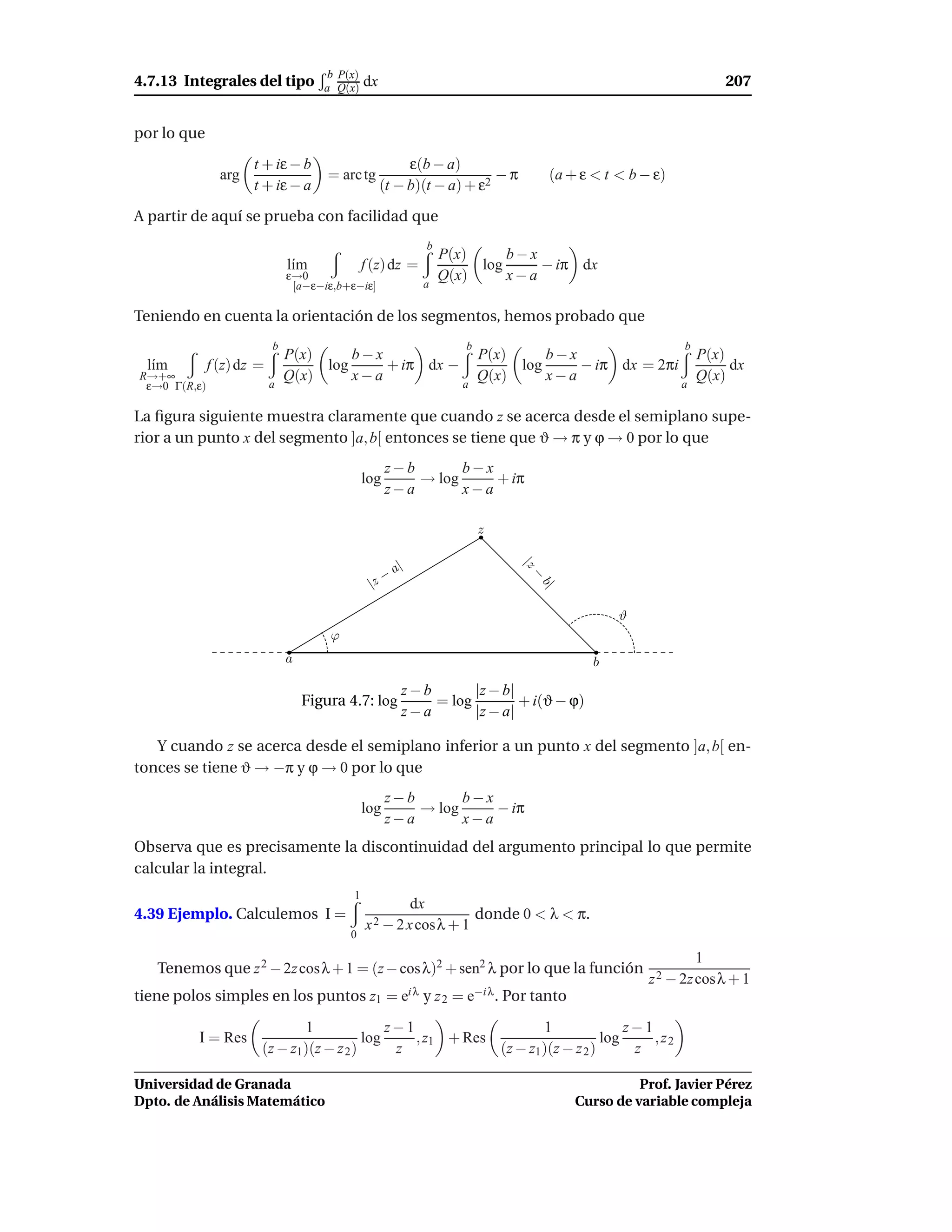 b P(x)
4.7.13 Integrales del tipo            a Q(x)    dx                                                                    207


por lo que
                      t + iε − b                          ε(b − a)
                arg                    = arc tg                          −π             (a + ε < t < b − ε)
                      t + iε − a                     (t − b)(t − a) + ε2

A partir de aquí se prueba con facilidad que
                                                                  b
                                                                      P(x)     b−x
                               l´m
                                ı               f (z) dz =                 log     − iπ dx
                               ε→0                                    Q(x)     x−a
                                [a−ε−iε,b+ε−iε]               a

Teniendo en cuenta la orientación de los segmentos, hemos probado que
                           b                                             b                                    b
                               P(x)     b−x             P(x)     b−x                 P(x)
  l´m
   ı          f (z) dz =            log     + iπ dx −        log     − iπ dx = 2πi        dx
R→+∞                           Q(x)     x−a             Q(x)     x−a                 Q(x)
 ε→0 Γ(R,ε)                a                          a                            a

La ﬁgura siguiente muestra claramente que cuando z se acerca desde el semiplano supe-
rior a un punto x del segmento ]a, b[ entonces se tiene que ϑ → π y ϕ → 0 por lo que
                                                      z−b       b−x
                                                log       → log     + iπ
                                                      z−a       x−a

                                                                             z

                                                        a|
                                                                                 |z



                                                    −
                                                                                    −



                                                 |z
                                                                                     b|




                                                                                                    ϑ
                                       ϕ
                               a                                                                b

                                                         z−b       |z − b|
                                   Figura 4.7: log           = log         + i(ϑ − ϕ)
                                                         z−a       |z − a|

   Y cuando z se acerca desde el semiplano inferior a un punto x del segmento ]a, b[ en-
tonces se tiene ϑ → −π y ϕ → 0 por lo que
                                                      z−b       b−x
                                                log       → log     − iπ
                                                      z−a       x−a
Observa que es precisamente la discontinuidad del argumento principal lo que permite
calcular la integral.
                                            1
                                                             dx
4.39 Ejemplo. Calculemos I =                                                 donde 0 < λ < π.
                                                x 2 − 2 x cosλ + 1
                                           0

                                                                                                                  1
   Tenemos que z 2 − 2z cos λ + 1 = (z − cos λ)2 + sen2 λ por lo que la función
                                                                                                        z 2 − 2z cosλ + 1
tiene polos simples en los puntos z1 = ei λ y z 2 = e−i λ . Por tanto

                               1               z−1                    1               z−1
          I = Res                          log     , z1 + Res                     log     , z2
                       (z − z1 )(z − z 2 )      z             (z − z1 )(z − z 2 )      z

Universidad de Granada                                                                                Prof. Javier Pérez
Dpto. de Análisis Matemático                                                                Curso de variable compleja
 